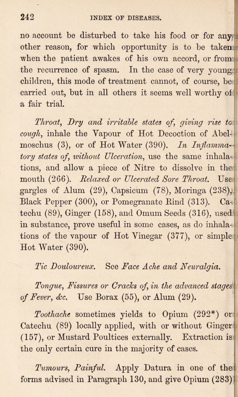 -U no account be disturbed to take his food or for any other reason, for which opportunity is to be taken: when the patient awakes of his own accord, or fromn the recurrence of spasm. In the case of very young, children, this mode of treatment cannot, of course, be carried out, but in all others it seems well worthy of a fair trial. Throat, Dry and irritable states of, giving rise to cough, inhale the Vapour of Hot Decoction of Abel-l-: moschus (3), or of Hot Water (390). In Inflamma- tory states of, without Ulceration, use the same inhala- tions, and allow a piece of Nitre to dissolve in the; mouth (266). Relaxed or Ulcerated Sore Throat. Use gargles of Alum (29), Capsicum (78), Moringa (238),] Black Pepper (300), or Pomegranate Rind (313). Ca-i techu (89), Ginger (158), and Omum Seeds (316), used in substance, prove useful in some cases, as do inhala-i ] tions of the vapour of Hot Vinegar (377), or simple Hot Water (390). Tic Douloureux. See Face Ache and Neuralgia. Tongue, Fissures or Cracks of, in the advanced stages' of Fever, dec. Use Borax (55), or Alum (29). Toothache sometimes yields to Opium (292*) or Catechu (89) locally applied, with or without Ginger (157), or Mustard Poultices externally. Extraction is the only certain cure in the majority of cases. Tumours, Painful. Apply Datura in one of the forms advised in Paragraph 130, and give Opium (283)