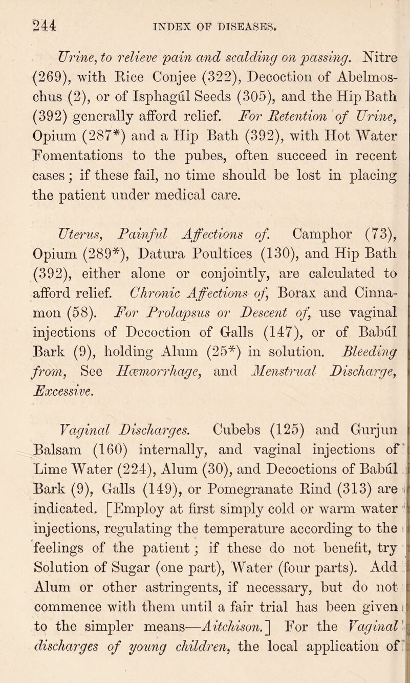 TJrine, to relieve pain and scalding on passing. Nitre (269), with Rice Conjee (322), Decoction of Abelmos- chus (2), or of Isphagul Seeds (305), and the Hip Bath (392) generally afford relief. For Retention of Urine, Opium (287*) and a Hip Bath (392), with Hot Water Fomentations to the pubes, often succeed in recent cases; if these fail, no time should be lost in placing the patient under medical care. Uterus, Painful Affections of Camphor (73), Opium (289*), Datura Poultices (130), and Hip Bath (392), either alone or conjointly, are calculated to afford relief. Chronic Affections of Borax and Cinna- mon (58). For Prolapsus or Descent of use vaginal injections of Decoction of Galls (147), or of Babul Bark (9), holding Alum (25*) in solution. Bleeding from, See Hcemorrhage, and Menstrual Discharge, Excessive. Vaginal Discharges. Cubebs (125) and Gurjun Balsam (160) internally, and vaginal injections of Lime Water (224), Alum (30), and Decoctions of Babul Bark (9), Galls (149), or Pomegranate Rind (313) are i indicated. [Employ at first simply cold or warm water injections, regulating the temperature according to the feelings of the patient; if these do not benefit, try Solution of Sugar (one part), Water (four parts). Add ! Alum or other astringents, if necessary, but do not commence with them until a fair trial has been given t to the simpler means—Aitchison. ] For the Vaginal 1 discharges of young children, the local application of