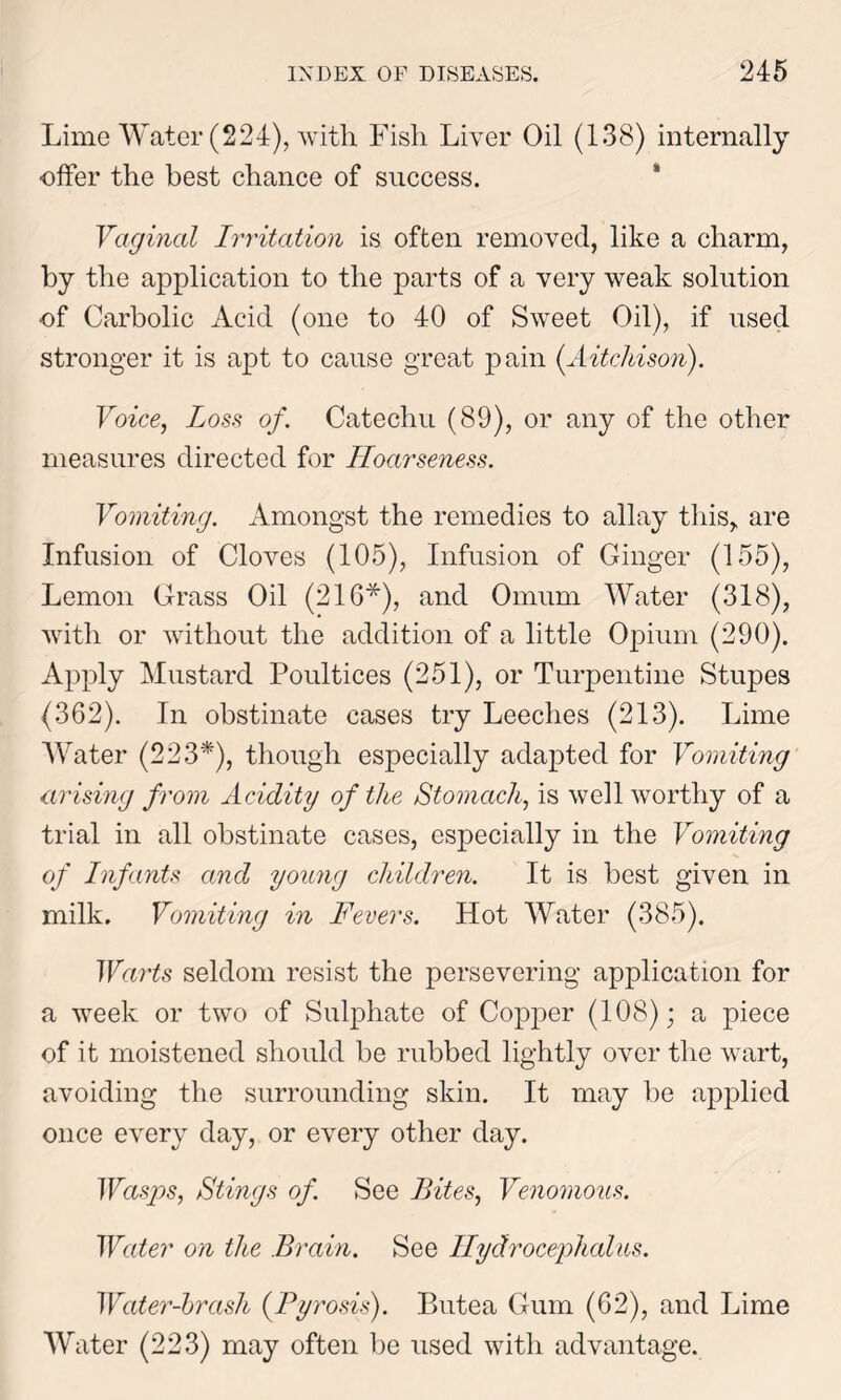 Lime Water (224), with Fish Liver Oil (138) internally offer the best chance of success. Vaginal Irritation is often removed, like a charm, by the application to the parts of a very weak solution of Carbolic Acid (one to 40 of Sweet Oil), if used stronger it is apt to cause great pain (Aitchison). Voice, Loss of. Catechu (89), or any of the other measures directed for Hoarseness. Vomiting. Amongst the remedies to allay this, are Infusion of Cloves (105), Infusion of Ginger (155), Lemon Grass Oil (216*), and Omum Water (318), with or without the addition of a little Opium (290). Apply Mustard Poultices (251), or Turpentine Stupes (362). In obstinate cases try Leeches (213). Lime Water (223*), though especially adapted for Vomiting arising from Acidity of ike Stomach, is well worthy of a trial in all obstinate cases, especially in the Vomiting of Infants and young children. It is best given in milk. Vomiting in Fevers. Hot Water (385). Warts seldom resist the persevering application for a week or two of Sulphate of Copper (108); a piece of it moistened should be rubbed lightly over the wart, avoiding the surrounding skin. It may be applied once every day, or every other day. Wasps, Stings of. See Bites, Venomous. Water on the Brain. See Hydrocephalus. Water-brash (Pyrosis). Butea Gum (62), and Lime Water (223) may often be used with advantage.