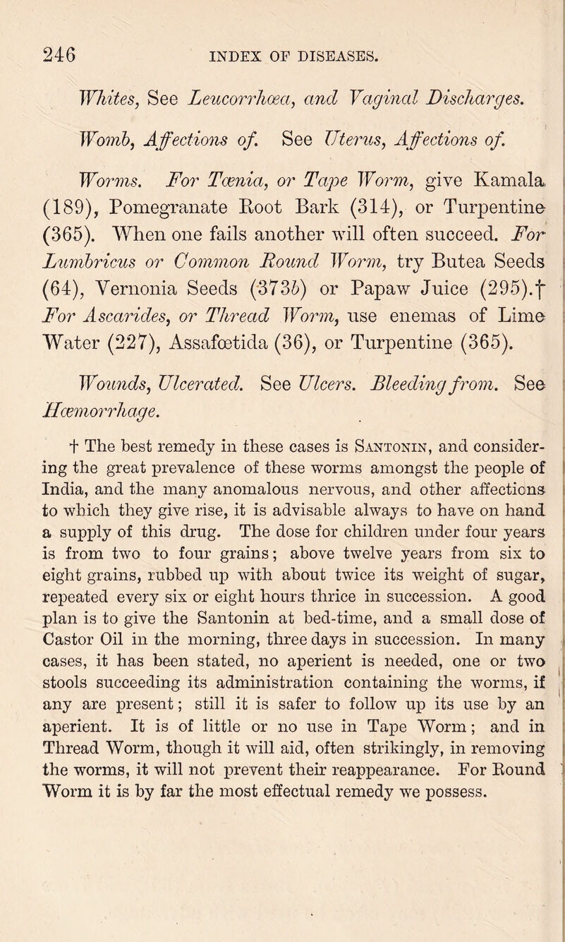 Whites, See Leucorrhosa, and Vaginal Discharges. Womb, Affections of. See Uterus, Affections of. Worms. For Tcenia, or Tape Worm, give Kamala, (189), Pomegranate Root Bark (314), or Turpentine (365). When one fails another will often succeed. For Lumbricus or Common Found Worm, try Butea Seeds (64), Vernonia Seeds (373b) or Papaw Juice (295).j* For Asccirides, or Thread Worm, use enemas of Lime Water (227), Assafoetida (36), or Turpentine (365). Wounds, Ulcerated. See Ulcers. Bleeding from. See Hcemorrhcige. t The best remedy in these cases is Sx\.ntonin, and consider- ing the great prevalence of these worms amongst the people of India, and the many anomalous nervous, and other affections to which they give rise, it is advisable always to have on hand a supply of this drug. The dose for children under four years is from two to four grains; above twelve years from six to eight grains, rubbed up with about twice its weight of sugar, repeated every six or eight hours thrice in succession. A good plan is to give the Santonin at bed-time, and a small dose of Castor Oil in the morning, three days in succession. In many cases, it has been stated, no aperient is needed, one or two stools succeeding its administration containing the worms, if any are present; still it is safer to follow up its use by an aperient. It is of little or no use in Tape Worm; and in Thread Worm, though it will aid, often strikingly, in removing the worms, it will not iwevent their reappearance. For Round Worm it is by far the most effectual remedy we possess.
