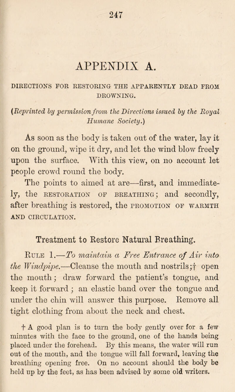 APPENDIX A. DIRECTIONS FOR RESTORING THE APPARENTLY DEAD FROM DROWNING. (Reprinted by permission from the Directions issued by the Royal Humane Society.) As soon as the body is taken out of the water, lay it on the ground, wipe it dry, and let the wind blow freely upon the surface. With this view, on no account let people crowd round the body. The points to aimed at are—first, and immediate- ly, the restoration of breathing ; and secondly, after breathing is restored, the promotion of warmth AND CIRCULATION. Treatment to Restore Natural Breathing. Rule 1.—To maintain a Free Entrance of Air into the Windpipe.—Cleanse the mouth and nostrils;! open the mouth; draw forward the patient’s tongue, and keep it forward ; an elastic band over the tongue and under the chin will answer this purpose. Remove all tight clothing from about the neck and chest. t A good plan is to turn the body gently over for a few minutes with the face to the ground, one of the hands being placed under the forehead. By this means, the water will run out of the mouth, and the tongue will fall forward, leaving the breathing opening free. On no account should the body be held up by the feet, as has been advised by some old writers.
