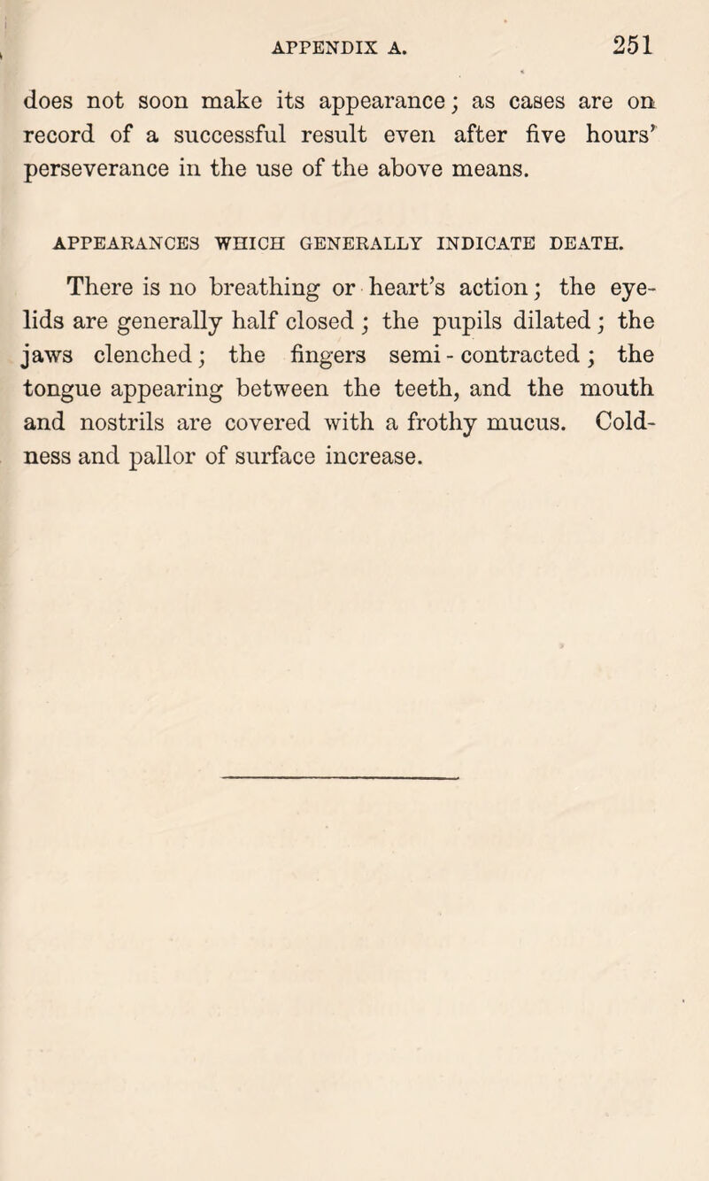 does not soon make its appearance; as cases are on record of a successful result even after five hours’ perseverance in the use of the above means. APPEARANCES WHICH GENERALLY INDICATE DEATH. There is no breathing or heart’s action; the eye- lids are generally half closed ; the pupils dilated ; the jaws clenched; the fingers semi - contracted; the tongue appearing between the teeth, and the mouth and nostrils are covered with a frothy mucus. Cold- ness and pallor of surface increase.