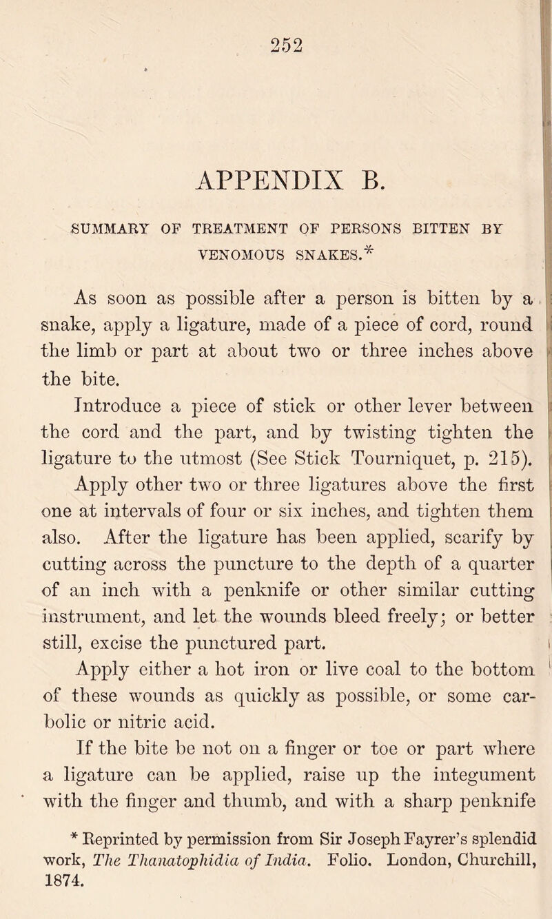 APPENDIX B. SUMMARY OF TREATMENT OF PERSONS BITTEN BY VENOMOUS SNAKES.* As soon as possible after a person is bitten by a snake, apply a ligature, made of a piece of cord, round the limb or part at about two or three inches above • the bite. Introduce a piece of stick or other lever between the cord and the part, and by twisting tighten the ligature to the utmost (See Stick Tourniquet, p. 215). Apply other two or three ligatures above the first one at intervals of four or six inches, and tighten them also. After the ligature has been applied, scarify by cutting across the puncture to the depth of a quarter of an inch with a penknife or other similar cutting instrument, and let the wounds bleed freely; or better still, excise the punctured part. i Apply either a hot iron or live coal to the bottom ' of these wounds as quickly as possible, or some car- bolic or nitric acid. If the bite be not on a finger or toe or part where a ligature can be applied, raise up the integument with the finger and thumb, and with a sharp penknife * Reprinted by permission from Sir Joseph Fayrer’s splendid work, The Thanatojphidia of India. Folio. London, Churchill, 1874.