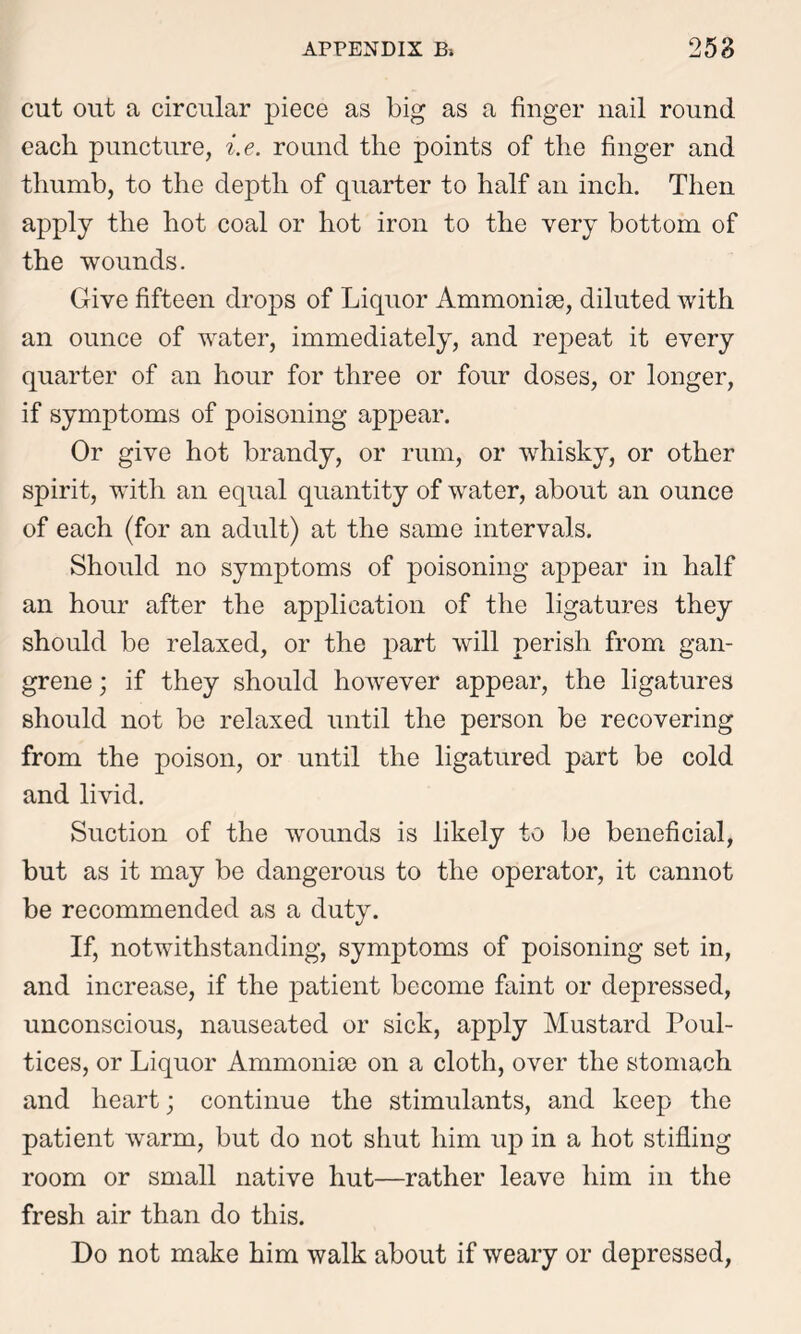 cut out a circular piece as big as a finger nail round each puncture, i.e. round the points of the finger and thumb, to the depth of quarter to half an inch. Then apply the hot coal or hot iron to the very bottom of the wounds. Give fifteen drops of Liquor Ammonise, diluted with an ounce of water, immediately, and repeat it every quarter of an hour for three or four doses, or longer, if symptoms of poisoning appear. Or give hot brandy, or rum, or whisky, or other spirit, with an equal quantity of water, about an ounce of each (for an adult) at the same intervals. Should no symptoms of poisoning appear in half an hour after the application of the ligatures they should be relaxed, or the part will perish from gan- grene ; if they should however appear, the ligatures should not be relaxed until the person be recovering from the poison, or until the ligatured part be cold and livid. Suction of the wounds is likely to be beneficial, but as it may be dangerous to the operator, it cannot be recommended as a duty. If, notwithstanding, symptoms of poisoning set in, and increase, if the patient become faint or depressed, unconscious, nauseated or sick, apply Mustard Poul- tices, or Liquor Ammonia) on a cloth, over the stomach and heart; continue the stimulants, and keep the patient warm, but do not shut him up in a hot stifling room or small native hut—rather leave him in the fresh air than do this. Do not make him walk about if weary or depressed,