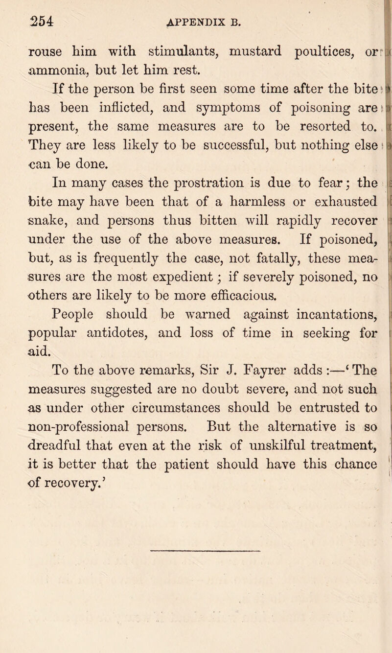 rouse him with stimulants, mustard poultices, or .< ammonia, but let him rest. If the person be first seen some time after the bite f has been inflicted, and symptoms of poisoning are > present, the same measures are to be resorted to. i They are less likely to be successful, but nothing else 1 i ■can be done. In many cases the prostration is due to fear; the bite may have been that of a harmless or exhausted f snake, and persons thus bitten will rapidly recover under the use of the above measures. If poisoned, but, as is frequently the case, not fatally, these mea- sures are the most expedient; if severely poisoned, no others are likely to be more efficacious. People should be warned against incantations, popular antidotes, and loss of time in seeking for aid. To the above remarks, Sir J. Fayrer adds -‘The measures suggested are no doubt severe, and not such as under other circumstances should be entrusted to non-professional persons. But the alternative is so dreadful that even at the risk of unskilful treatment, it is better that the patient should have this chance of recovery.’