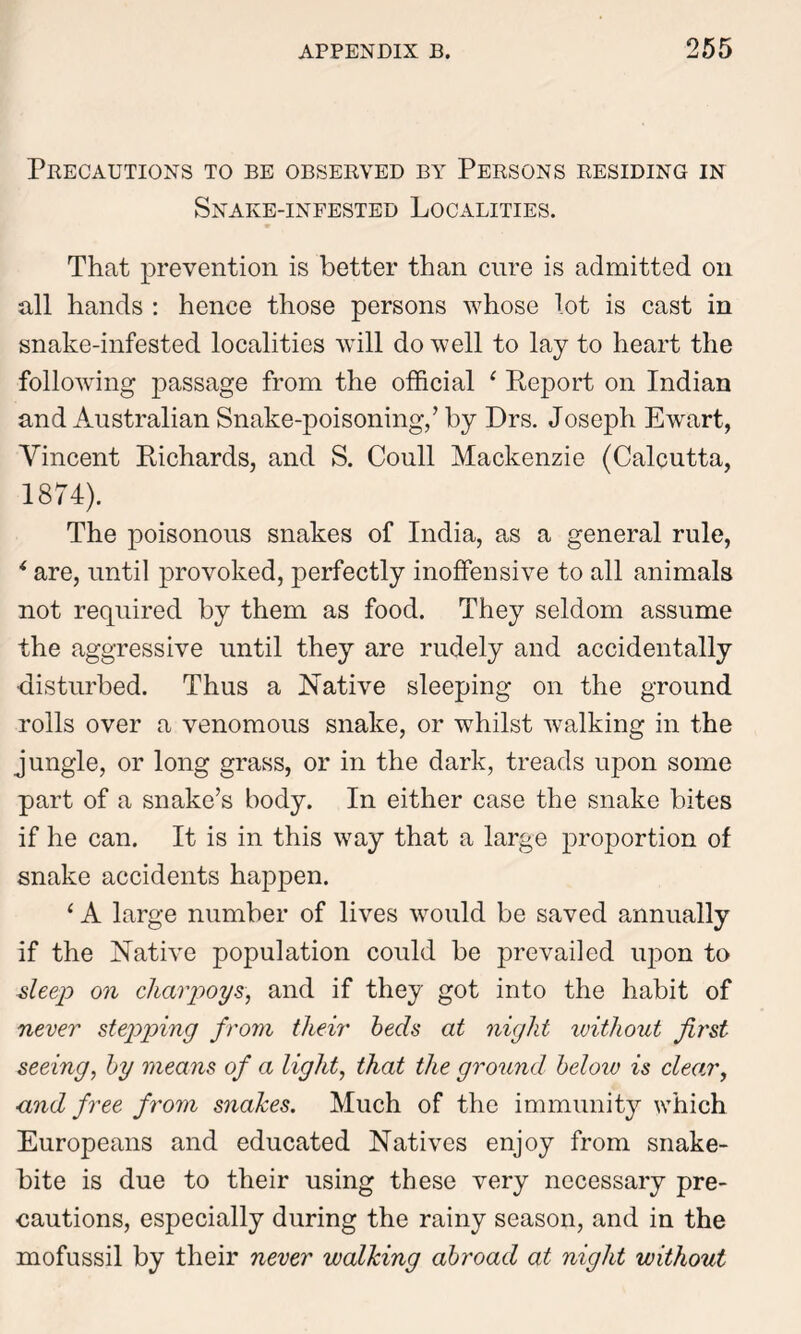 Precautions to be observed by Persons residing in Snake-infested Localities. That prevention is better than cure is admitted on all hands : hence those persons whose lot is cast in snake-infested localities will do well to lay to heart the following passage from the official ‘ Report on Indian and Australian Snake-poisoning,’ by Drs. Joseph Ewart, Vincent Richards, and S. Coull Mackenzie (Calcutta, 1874). The poisonous snakes of India, as a general rule, * are, until provoked, perfectly inoffensive to all animals not required by them as food. They seldom assume the aggressive until they are rudely and accidentally ■disturbed. Thus a Native sleeping on the ground rolls over a venomous snake, or whilst walking in the jungle, or long grass, or in the dark, treads upon some part of a snake’s body. In either case the snake bites if he can. It is in this way that a large proportion of snake accidents happen. ‘ A large number of lives would be saved annually if the Native population could be prevailed upon to deep on charpoys, and if they got into the habit of never stepping from tlieir beds at night without first seeing, by means of a light, that the ground below is clear y ■and free from snakes. Much of the immunity which Europeans and educated Natives enjoy from snake- bite is due to their using these very necessary pre- cautions, especially during the rainy season, and in the mofussil by their never walking abroad at night without