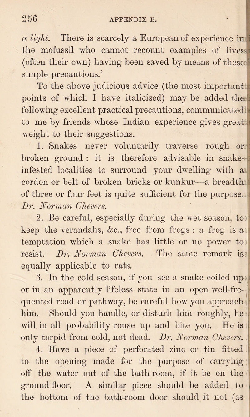 a light. There is scarcely a European of experience in the mofussil who cannot recount examples of lives- (often their own) having been saved by means of thesee simple precautions.’ To the above j udicious advice (the most important : points of which I have italicised) may be added the I following excellent practical precautions, communicated to me by friends whose Indian experience gives great weight to their suggestions. 1. Snakes never voluntarily traverse rough or broken ground : it is therefore advisable in snake- , infested localities to surround your dwelling with a cordon or belt of broken bricks or kunkur—a breadth of three or four feet is quite sufficient for the purpose. Dr. Norman Chevers. 2. Be careful, especially during the wet season, to ! keep the verandahs, &c., free from frogs : a frog is a temptation which a snake has little or no power to resist. Dr. Norman Chevers. The same remark is equally applicable to rats. 3. In the cold season, if you see a snake coiled up or in an apparently lifeless state in an open well-fre- quented road or pathway, be careful how you approach t, I him. Should you handle, or disturb him roughly, he will in all probability rouse up and bite you. He is only torpid from cold, not dead. Dr. Norman Chevers. 4. Have a piece of perforated zinc or tin fitted to the opening made for the purpose of carrying off the water out of the bath-room, if it be on the ground-floor. A similar piece should be added to the bottom of the bath-room door should it not (as