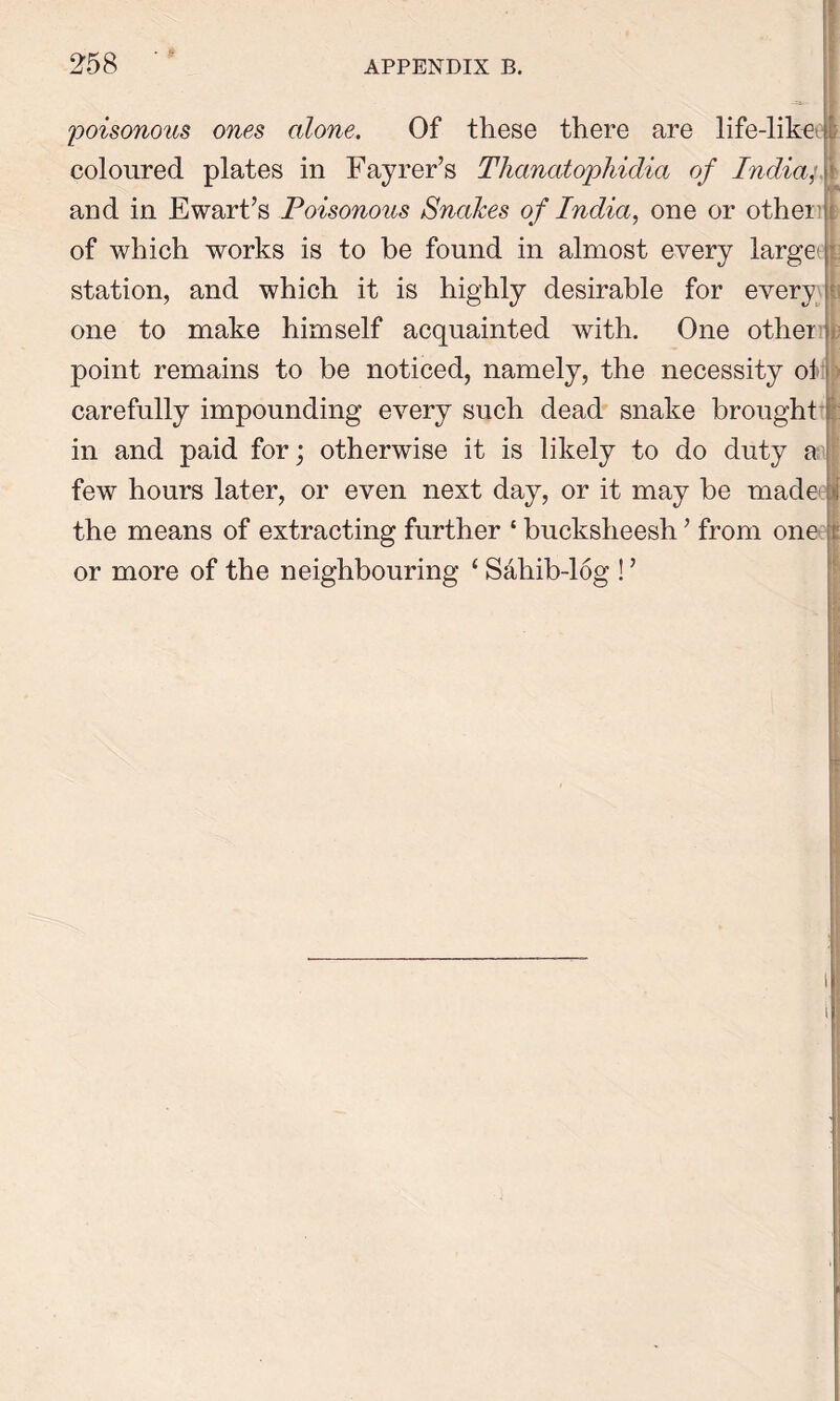 poisonous ones alone. Of these there are life-likei I coloured plates in Fayrer’s Thanatophidia of India, and in Ewart’s Poisonous Snakes of India, one or other' of which works is to be found in almost every large station, and which it is highly desirable for every1 one to make himself acquainted with. One other point remains to be noticed, namely, the necessity ol carefully impounding every such dead snake brought in and paid for; otherwise it is likely to do duty a few hours later, or even next day, or it may be made the means of extracting further ‘ bucksheesh ’ from one or more of the neighbouring S&hib-log!