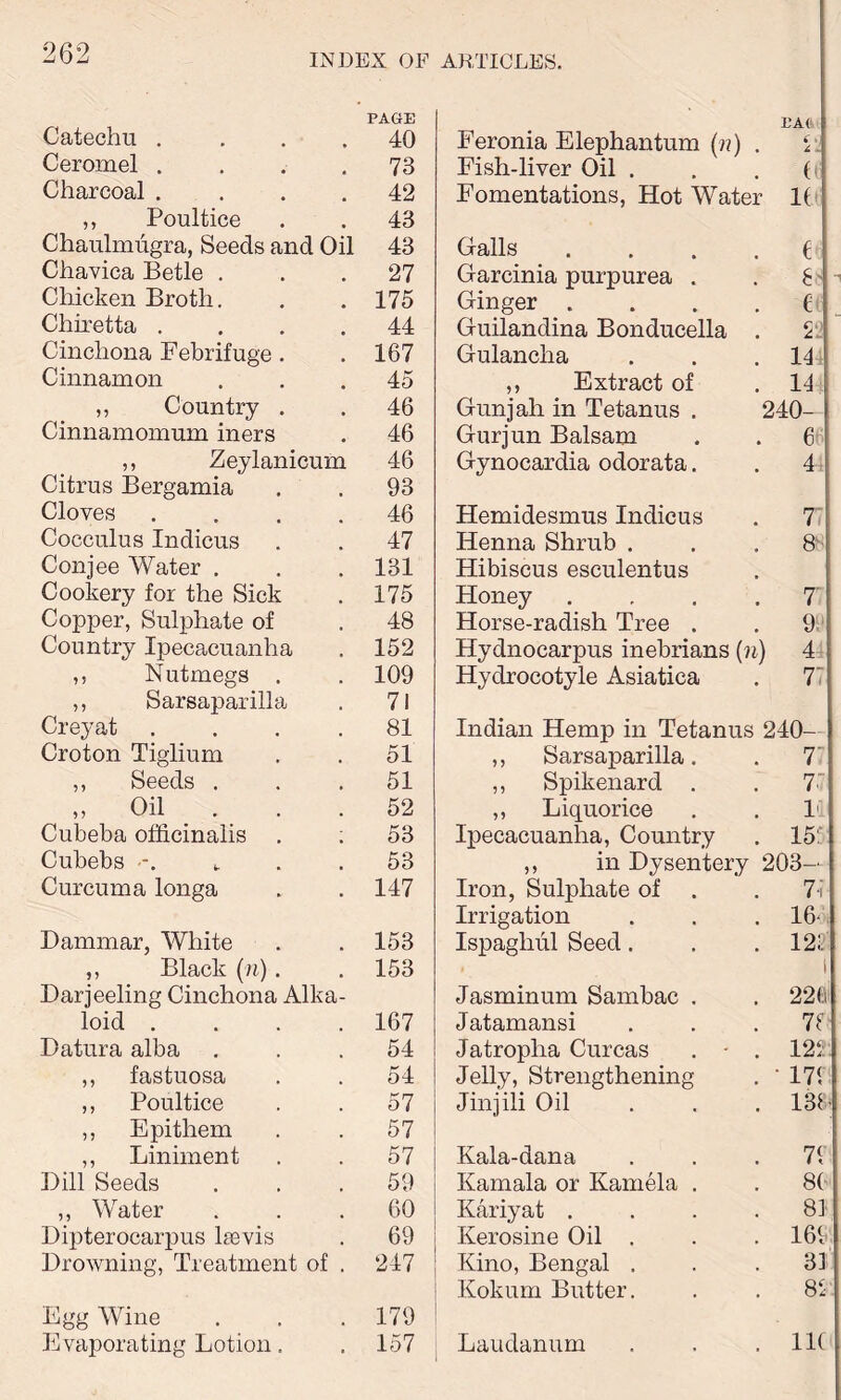 PAGE HA( Catechu .... 40 Feronia Elephantum (n) , i .j c .. Ceromel .... 73 Fish-liver Oil . ft Charcoal .... 42 Fomentations, Hot Water If* ,, Poultice 43 Chaulmugra, Seeds and Oil 43 Halls .... f Chavica Betle . 27 Garcinia purpurea . K Chicken Broth. 175 Ginger .... e Chixetta .... 44 Guilandina Bonducella . 22 Cinchona Febrifuge. 167 Gulancha m Cinnamon 45 ,, Extract of u ,, Country . 46 Gunjah in Tetanus . 240- Cinnamomum iners 46 Gurjun Balsam 6 ,, Zeylanicum 46 Gynocardia odorata. 4 Citrus Bergamia 93 Cloves .... 46 Hemidesmus Indicus 77 Cocculus Indicus 47 Henna Shrub . 88 Conjee Water . 131 Hibiscus esculentus Cookery for the Sick 175 Honey .... T Copper, Sulphate of 48 Horse-radish Tree . 9; Country Ipecacuanha 152 Hydnocarpus inebrians (n) 4, ,, Nutmegs . 109 Hydrocotyle Asiatica 77 ,, Sarsaparilla 71 Creyat .... 81 Indian Hemp in Tetanus 240- Croton Tiglium 51 ,, Sarsaparilla. 77 ,, Seeds . 51 ,, Spikenard . 77 „ Oil . 52 ,, Liquorice 11 Cubeba officinalis . : 53 Ipecacuanha, Country 157 Cubebs t 53 ,, in Dysentery 203— Curcuma longa 147 Iron, Sulphate of 77 Irrigation 16' Dammar, White 153 Ispaghul Seed. 122 ,, Black (n). 153 l Darjeeling Cinchona Alka- Jasminum Sambac . 221 loid .... 167 Jatamansi 78 Datura alba 54 Jatroplia Curcas . • . 122 ,, fastuosa 54 Jelly, Strengthening • 171 ,, Poultice 57 Jinjili Oil 138 ,, Epithem 57 ,, Liniment 57 Kala-dana 7! Dill Seeds 59 Kamala or Kamela . 8( ,, Water 60 Kariyat .... 81 Dipterocarpus lasvis 69 Kero sine Oil . 161 Drowning, Treatment of . 247 Kino, Bengal . 31 Kokum Butter. 82 Egg Wine 179 Evaporating Lotion. 157 Laudanum 11C