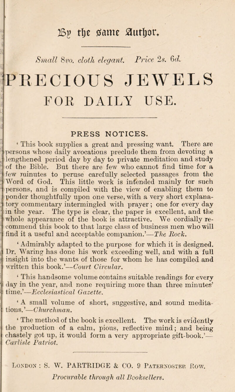 2Sp tlje 0atm author. 4S jj s In Small 8vo. cloth elegant. Price 2s. Cxi. PRECIOUS JEWELS <) j FOR DAILY USE. L 6! 4i PRESS NOTICES. 1 This book supplies a great and pressing want. There are j persons whose daily avocations preclude them from devoting a . lengthened period day by day to private meditation and study of the Bible. But there are few who cannot find time for a few minutes to peruse carefully selected passages from the Word of God. This little work is intended mainly for such persons, and is compiled with the view of enabling them to ponder thoughtfully upon one verse, with a very short explana- tory commentary intermingled with prayer ; one for every day in the year. The type is clear, the paper is excellent, and the whole appearance of the book is attractive. We cordially re- commend this book to that large class of business men who will find it a useful and acceptable companion.’—The Rock. 1 Admirably adapted to the purpose for which it is designed. Dr. Waring has done his work exceeding well, and with a full insight into the wants of those for whom he has compiled and written this book.’—Court Circular. 1 This handsome volume contains suitable readings for every day in the year, and none requiring more than three minutes’ time.’—Ecclesiastical Gazette. ‘ A small volume of short, suggestive, and sound medita- tions. ’—C hurch man. ‘ The method of the book is excellent. The work is evidently the production of a calm, pious, reflective mind; and being chastely got up, it would form a very appropriate gift-book.’— Carlisle Patriot. London : S. W. PARTRIDGE & CO. 9 Paternoster Row. Procurable through all Booksellers.
