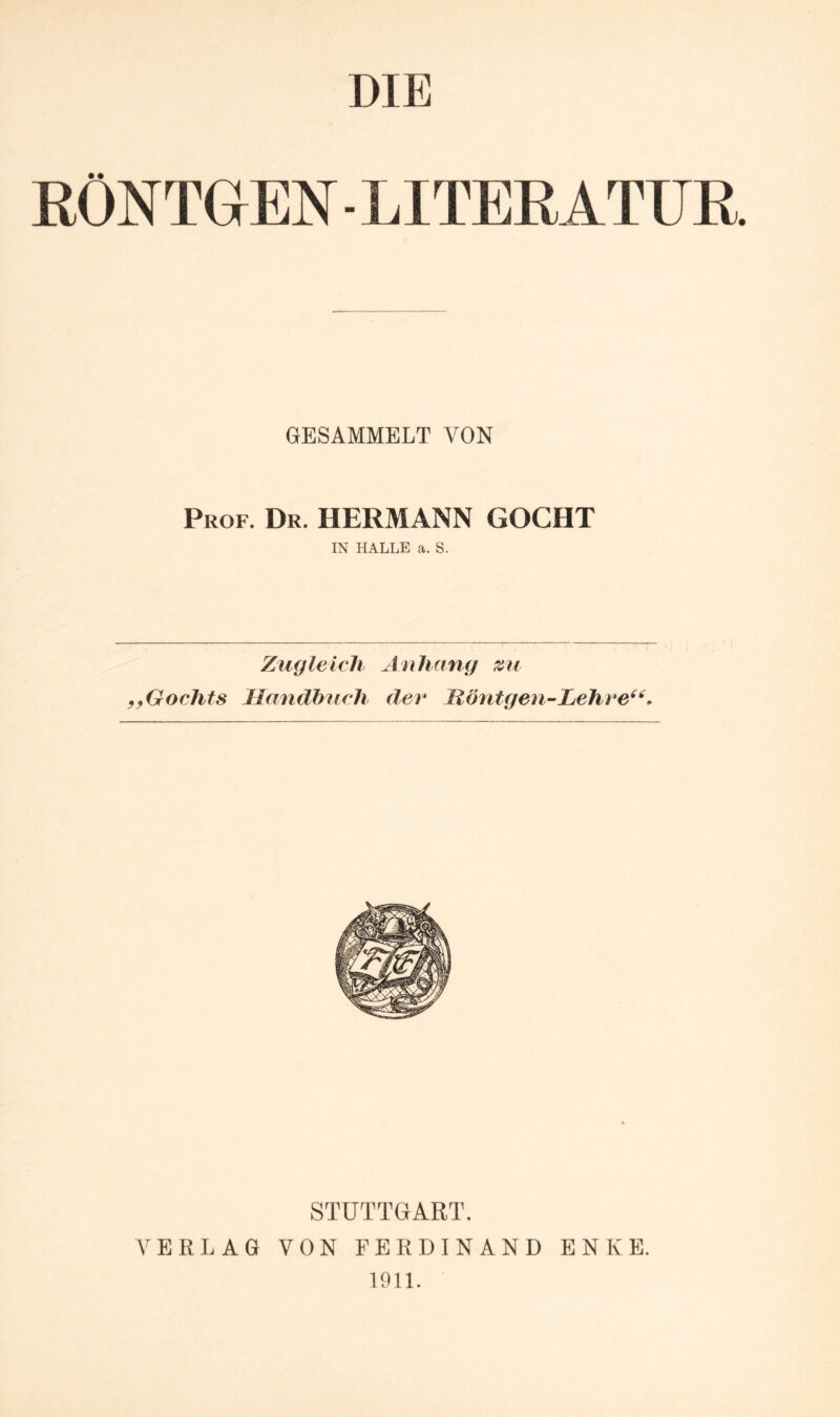 DIE RÖNTGEN - LITERATUR GESAMMELT VON Prof. Dr. HERMANN GOCHT IN HALLE a. S. Zugleich Auliang zu ^yGochts Handbuch der Höntgen-hehre^'^. STUTTGART. VERLAG VON FERDINAND ENKE. 1911.