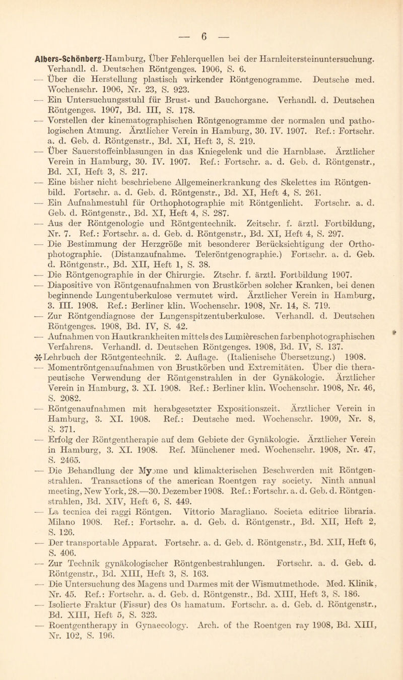 AJbors-Schönberg-Hamburg, Über Fehlerquellen bei der Harnleitersteinuntersuchung. Verhandl. d. Deutschen Röntgenges. 1906, S. 6. ■— Über die Herstellung plastisch wirkender Röntgenogramme. Deutsche med. Wochenschr. 1906, Nr. 23, S. 923. — Ein Untersuchungsstuhl für Brust- und Bauchorgane. Verhandl. d. Deutschen Röntgenges. 1907, Bd. III, S. 178. — Vorstellen der kinematographischen Röntgenogramme der normalen und patho- logischen Atmung. Ärztlicher Verein in Hamburg, 30. IV. 1907. Ref.: Fortschr. a. d. Geb. d. Röntgenstr., Bd. XI, Heft 3, S. 219. — Über Sauerstoffeinblasungen in das Kniegelenk und die Harnblase. Ärztlicher Verein in Hamburg, 30. IV. 1907. Ref.: Fortschr. a. d. Geb. d. Röntgenstr., Bd. XI, Heft 3, S. 217. — Eine bisher nicht beschriebene Allgemeinerkrankung des Skelettes im Röntgen- bild. Fortschr. a. d. Geb. d. Röntgenstr., Bd. XI, Heft 4, S. 261. — Ein Aufnahmestuhl für Orthophotographie mit Röntgenlicht. Fortschr. a. d. Geb. d. Röntgenstr., Bd. XI, Heft 4, S. 287. •— Aus der Röntgenologie und Röntgentechnik. Zeitschr. f. ärztl. Fortbildung, Nr. 7. Ref.: Fortschr. a. d. Geb. d. Röntgenstr., Bd. XI, Heft 4, S. 297. — Die Bestimmung der Herzgröße mit besonderer Berücksichtigung der Ortho- photographie. (Distanzaufnahme. Teleröntgenographie.) Fortschr. a. d. Geb. d. Röntgenstr., Bd. XII, Heft 1, S. 38. — Die Röntgenographie in der Chirurgie. Ztschr. f. ärztl. Fortbildung 1907. -— Diapositive von Röntgenaufnahmen von Brustkörben solcher Kranken, bei denen beginnende Lungentuberkulose vermutet wird. Ärztlicher Verein in Hamburg, 3. III. 1908. Ref.: Berliner klin. Wochenschr. 1908, Nr. 14, S. 719. -— Zur Röntgendiagnose der Lungenspitzentuberkulose. Verhandl. d. Deutschen Röntgenges. 1908, Bd. IV, S. 42. — Aufnahmen von Hautkrankheiten mittels des Lumiereschen farbenphotographischen Verfahrens. Verhandl. d. Deutschen Röntgenges. 1908, Bd. IV, S. 137. Lehrbuch der Röntgentechnik. 2. Auflage. (Italienische Übersetzung.) 1908. — Momentröntgenaufnahmen von Brustkörben und Extremitäten. Über die thera- peutische Verwendung der Röntgenstrahlen in der Gynäkologie. Ärztlicher Verein in Hamburg, 3. XI. 1908. Ref.: Berliner klin. Wochenschr. 1908, Nr. 46, S. 2082. — Röntgenaufnahmen mit herabgesetzter Expositionszeit. Ärztlicher Verein in Hamburg, 3. XI. 1908. Ref.: Deutsche med. Wochenschr. 1909, Nr. 8, S. 371. ■— Erfolg der Röntgentherapie auf dem Gebiete der Gynäkologie. Ärztlicher Verein in Hamburg, 3. XI. 1908. Ref. Münchener med. Wochenschr. 1908, Nr. 47, S. 2465. — Die Behandlung der Myome und klimakterischen Beschwerden mit Röntgen- strahlen. Transactions of the american Roentgen ray society. Ninth annual meeting, New York, 28.—30. Dezember 1908. Ref.: Fortschr. a. d. Geb. d. Röntgen- strahlen, Bd. XIV, Heft 6, S. 449. — La tecnica dei raggi Röntgen. Vittorio Maragliano. Societa editrice libraria. Milano 1908. Ref.: Fortschr. a. d. Geb. d. Röntgenstr., Bd. XII, Heft 2, S. 126. •— Der transportable Apparat. Fortschr. a. d. Geb. d. Röntgenstr., Bd. XII, Heft 6, S. 406. — Zur Technik gynäkologischer Röntgenbestrahlungen. Fortschr. a. d. Geb. d. Röntgenstr., Bd. XIII, Heft 3, S. 163. — Die Untersuchung des Magens und Darmes mit der Wismutmethode. Med. Klinik, Nr. 45. Ref.: Fortschr. a. d. Geb. d. Röntgenstr., Bd. XIII, Heft 3, S. 186. •— Isolierte Fraktur (Fissur) des Os hamatum. Fortschr. a. d. Geb. d. Röntgenstr., Bd. XIII, Heft 5, S. 323. — Roentgentherapy in Gynaecology. Arch. of the Roentgen ray 1908, Bd. XIII, Nr. 102, S. 19Ck