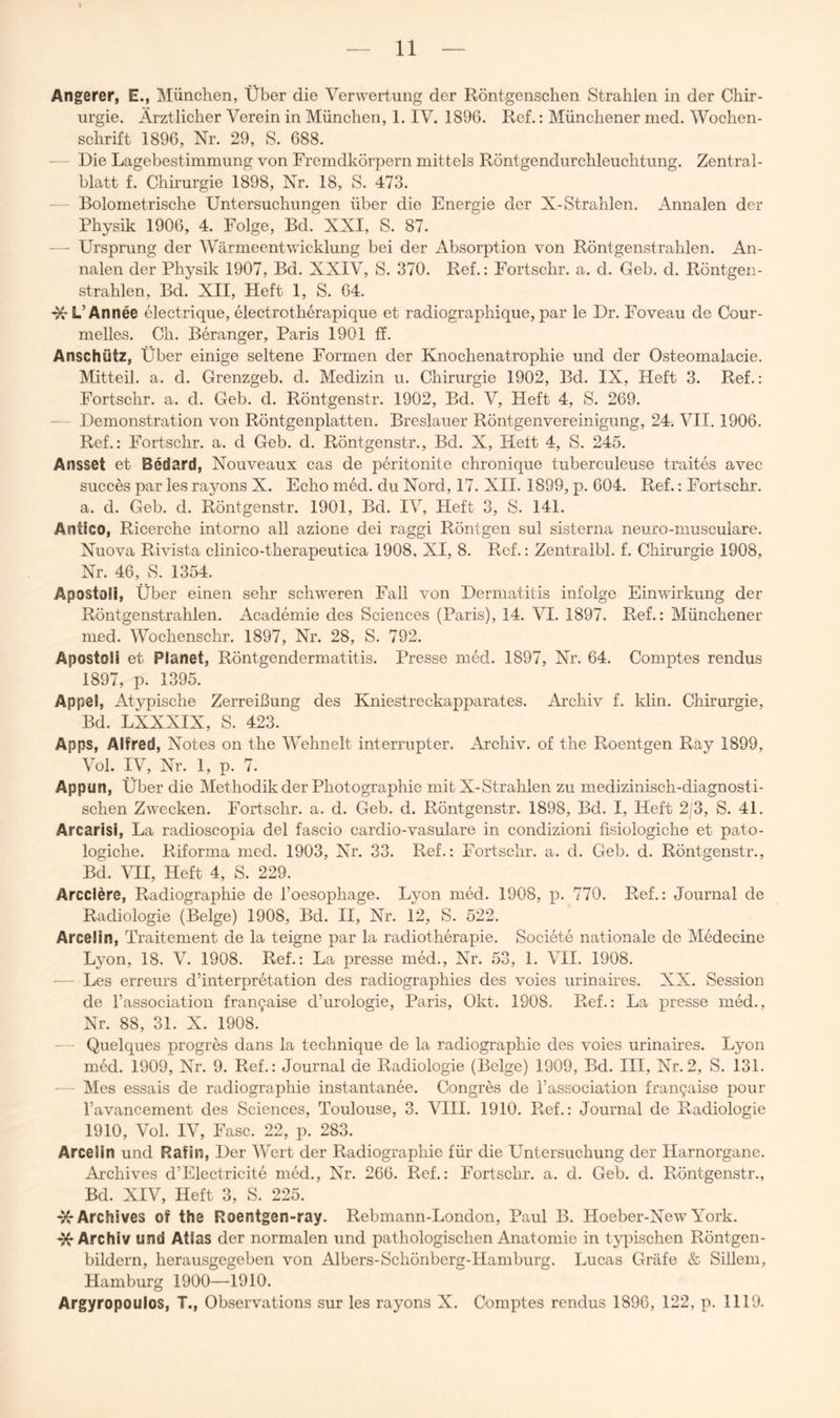 Angerer, E., München, Über die Verwertung der Röntgensclien Strahlen in der Chir- urgie. Ärztlicher Verein in München, 1. IV. 189G. Ref.: Münchener med. Wochen- schrift 189G, Nr. 29, S. G88. — - Die Lagebestimmung von Fremdkörpern mittels Röntgendurchleuchtung. Zentral- blatt f. Chirurgie 1898, Nr. 18, S. 473. Bolometrische Untersuchungen über die Energie der X-Strahlen. Annalen der Physik 190Ö, 4. Folge, Bd. XXI, S. 87. — Ursprung der Wärmeentwicklung bei der Absorption von Röntgenstrahlen. An- nalen der Physik 1907, Bd. XXIV, S. 370. Ref.: Fortschr. a. d. Geb. d. Röntgen- strahlen, Bd. XII, Heft 1, S. G4. -X-L’Annee electrique, electrotherapique et radiographique, par le Dr. Foveau de Cour- melles. Ch. Beranger, Paris 1901 tf. Anschütz, Über einige seltene Formen der Knochenatrophie und der Osteomalacie. Mitteil. a. d. Grenzgeb. d. Medizin u. Chirurgie 1902, Bd. IX, Heft 3. Ref.: Fortschr. a. d. Geb. d. Röntgenstr. 1902, Bd. V, Heft 4, S. 2G9. — Demonstration von Röntgenplatten. Breslauer Röntgenvereinigung, 24. VII. 1906. Ref.: Fortschr. a. d Geb. d. Röntgenstr., Bd. X, Heit 4, S. 245. Ansset et Bedard, Nouveaux cas de peritonite chronique tuberculeuse traites avec succes par les rayons X. Echo med. du Nord, 17. XII. 1899, p. 604. Ref.: Fortschr. a. d. Geb. d. Röntgenstr. 1901, Bd. IV, Heft 3, S. 141. Antico, Ricerche intorno all azione dei raggi Röntgen sul sisterna neuro-musculare. Nuova Rivista clinico-therapeutica 1908, XI, 8. Ref.: Zentralbl. f. Chirurgie 1908, Nr. 46, S. 1354. Apostoli, Über einen sehr schweren Fall von Dermatitis infolge Einwirkung der Röntgenstrahlen. Academie des Sciences (Paris), 14. VI. 1897. Ref.: Münchener med. Wochenschr. 1897, Nr. 28, S. 792. Apostoli et Planet, Röntgendermatitis. Presse med. 1897, Nr. 64. Comptes rendus 1897, p. 1395. Appel, Atypische Zerreißung des Kniestreckapparates. Archiv f. klin. Chirurgie, Bd. LXXXIX, S. 423. Apps, Alfred, Notes on the Wehnelt interrupter. Archiv, of the Roentgen Ray 1899, Vol. IV, Nr. 1, p. 7. Appun, Über die Methodik der Photographie mit X-Strahlen zu medizinisch-diagnosti- schen Zwecken. Fortschr. a. d. Geb. d. Röntgenstr. 1898, Bd. I, Heft 2j3, S. 41. Arcarisi, La radioscopia del fascio cardio-vasulare in condizioni fisiologiche et pato- logiche. Riforma med. 1903, Nr. 33. Ref.: Fortschr. a. d. Geb. d. Röntgenstr., Bd. VII, Heft 4, S. 229. Arcclere, Radiographie de l’oesophage. Lyon med. 1908, p. 770. Ref.: Journal de Radiologie (Beige) 1908, Bd. II, Nr. 12, S. 522. Arcelin, Traitement de la teigne par la radiotherapie. Societe nationale de Medecine Lyon, 18. V. 1908. Ref.: La presse med., Nr. 53, 1. \HI. 1908. — Les erreurs d’interpretation des radiographies des voies urinaires. XX. Session de Tassociation fran9aise d’urologie, Paris, Okt. 1908. Ref.: La presse med., Nr. 88, 31. X. 1908. — Quelques progres dans la technique de la radiographie des voies urinaires. Lyon med. 1909, Nr. 9. Ref.: Journal de Radiologie (Beige) 1909, Bd. III, Nr.2, S. 131. — Mes essais de radiographie instantanee. Congres de l’association frangaise pour l’avancement des Sciences, Toulouse, 3. VIII. 1910. Ref.: Journal de Radiologie 1910, Vol. IV, Fase. 22, p. 283. Arcelin und Rafin, Der Wert der Radiographie für die Untersuchung der Harnorgane. Archives d’Electricite med., Nr. 266. Ref.: Fortschr. a. d. Geb. d. Röntgenstr., Bd. XIV, Heft 3, S. 225. '^Archives of the Roentgen-ray. Rebmann-London, Paul B. Hoeber-NewYork. ^Archiv und Atlas der normalen und pathologischen Anatomie in tyiüschen Röntgen- bildern, herausgegeben von Albers-Schönberg-Hamburg. Lucas Gräfe & SiUem, Hamburg 1900—1910. Argyropoulos, T., Observations sur les rayons X. Comptes rendus 1896, 122, p. 1119.
