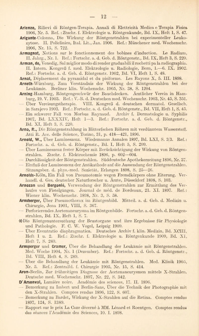 Arienzo, Rilievi di Röntgen-Terapia. Annali di Elettricita Medica e Terapia Fisica 1906, Nr. 5. Ref, : Ztschr. f. Elektrologie u. Röntgenkunde, Bd. IX, Heft 1, S. 47. Arigamte-Colonna, Die Wirkung der Röntgenstrahlen bei experimenteller Leuko- zytose. II. Policlinico, Ital. Lit., Jan. 1906. Ref.: Münchener med. Wochenschr. 1906, Nr. 15, S. 722. Armagnat, Notions sur le fonctionnement des bobines d’induction. Le Radium, II. Jahrg., Nr. 1. Ref.: Fortschr. a. d. Geb. d. Röntgenstr., Bd. IX, Heft 3, S. 220. Armari, de, Venedig, Sai miglior modo di render graduabili il rochetti pa la radiographia. II. Intern. Kongreß f. med. Elektrologie u. Radiologie, Bern, 1.—6. IX. 1902. Ref.: Fortschr. a. d. Geb. d. Röntgenstr. 1902, Bd. VI, Heft 1, S. 48. Arnai, Deplacement du pyramidal et du pisiforme. Les Rayons X, 5. III. 1898. Arneth-Würzburg, Zum Verständnis der Wirkung der Röntgenstrahlen bei der Leukämie. Berliner klin. Wochenschr. 1905, Nr. 38, S. 1204. Arnsng-Hamburg, Röntgengeschwür der Bauchdecken. Ärztlicher Verein in Ham- burg, 19. V. 1903. Ref.: V.-B. d. Deutschen med. Wochenschr. 1903, Nr. 45, S. 351. — Über Vereisungstherapie. VIII. Kongreß d. deutschen dermatol. Geseilsch. in Sarajevo 1903. Ref.: Fortschr. a. d. Geb. d. Röntgenstr., Bd. VII, Heft 1, S. 45. — Ein schwerer Fall von Morbus Raynaud. Archiv f. Dermatologie u. S3rphilis 1907, Bd. LXXXIV, Heft 1—3. Ref.: Fortschr. a. d. Geb. d. Röntgenstr., Bd. XI, Heft 3, S. 220. Arno, R., Die Röntgenstrahlung in Hittorfschen Röhren mit verdünntem Wasserstoff. Atti R. Acc. delle Science, Torino, 31, p. 418—421, 1896. Arnold, W., Über Lumineszenz. Wiedemanns Annalen 1897, Bd. LXI, S. 3l3. Ref.: Fortschr. a. d. Geb. d. Röntgenstr., Bd. I, Heft 5, S. 209. — Über Lumineszenz fester Körper mit Berücksichtigung der Wirkung von Röntgen- strahlen. Ztschr. f. Elektrochemie 1896, p. 602—604. — Durchlässigkeit der Röntgenstrahlen. Süddeutsche Apothekerzeitung 1896, Nr. 37. — Einfluß der Lumineszenz der Antikathode auf die Aussendung der Röntgenstrahlen. Sitzungsber. d. phys.-med. Sozietät, Erlangen 1898, S. 25—26. Arnolds-Köln, Ein Fall von Pneumotomie wegen Fremdkörpers ohne Eiterung. Ver- handl. d. Ges. deutscher Naturforscher u. Ärzte, Düsseldorf 1898, S. 103. Arnozan und Bergonle, Verwendung der Röntgenstrahlen zur Ermittlung des Ver- laufes von Fistelgängen. Journal de med. de Bordeaux, 21. XI. 1897. Ref.: Wiener klin. Wochenschr. 1898, Nr. 3, S. 58. Arnsberger, Über Pneumothorax im Röntgenbild. Mitteil. a. d. Geb. d. Medizin u. Chirurgie, Jena 1901, VIII, S. 367. — Perforierendes Aortenaneurysma im Röntgenbilde. Fortschr. a. d. Geb. d. Röntgen- strahlen, Bd. IX, Heft 1, S. 7. '^Die Röntgenuntersuchung der Brustorgane und ihre Ergebnisse für Physiologie und Pathologie. F. C. W. Vogel, Leipzig 1909. — Über Eventratio diaphragmatica. Deutsches Archiv f. klin. Medizin, Bd. XCIII, Heft 1 u. 2. Ref.: Ztschr. f. Elektrologie u. Röntgenkunde 1909, Bd. XI, Heft 7, S. 240. Arnsperger und Cramor, Über die Behandlung der Leukämie mit Röntgenstrahlen. Med. Woche 1904, Nr. 1 (Dezember). Ref.: Fortschr. a. d. Geb. d. Röntgenstr., Bd. VIII, Heft 4, S. 289. — Über die Behandlung der Leukämie mit Röntgenstrahlen. Med. Klinik 1905, Nr. 5. Ref.: Zentralbl. f. Chirurgie 1905, Nr. 15, S. 414. Aron-Berlin, Zur frühzeitigen Diagnose der Aortenaneurysmen mittels X-Strahlen. Deutsche med. Wochenschr. 1897, Nr. 22, S. 342. D’Arsonval, Lumiere noire. Academie des Sciences, 17. II. 1896. —- Bemerkung zu Imbert und Berlin-Sans, Über die Technik der Photographie mit den X-Strahien. Comptes rendus 1896, 122, S. 607. —- Bemerkung zu Bardet, Wirkung der X-Strahlen auf die Retina. Comptes rendus 1897, 124, S. 1389. — Rapport sur le prix La Caze decerne ä MM. Lenard et Roentgen. Comptes rendus des seances 1’Academie des Sciences, 10. I. 1898.