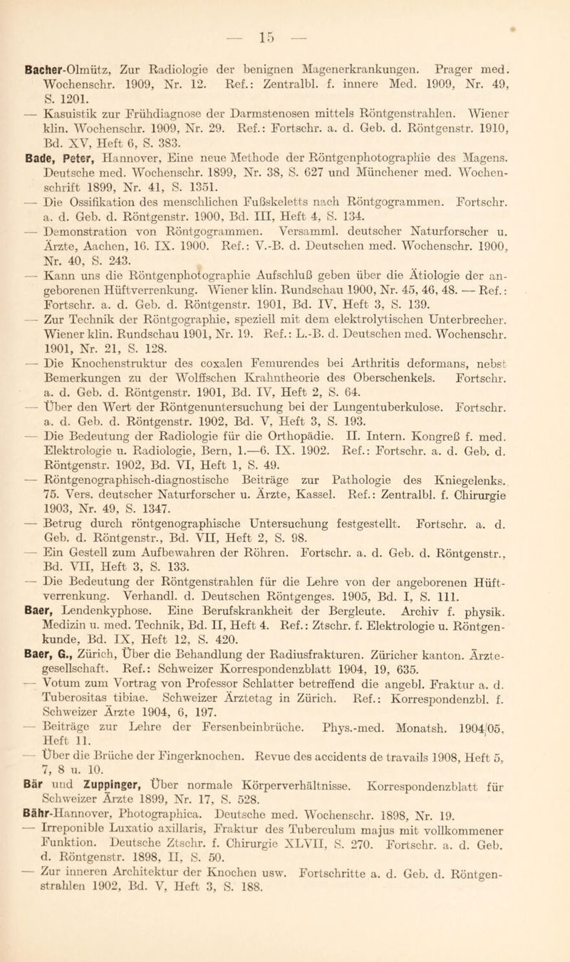 Bacher-Olmütz, Zur Radiologie der benignen Magenerkrankungen. Prager med. Wochenschr. 1909, Nr. 12. Ref.: Zentralbl. f. innere Med. 1909, Nr. 49, S. 1201. — Kasuistik zur Frühdiagnose der Darmstenosen mittels Röntgenstrahlen. Wiener klin. Wochenschr. 1909, Nr. 29. Ref.: Fortschr. a. d. Geb. d. Röntgenstr. 1910, Bd. XV, Heft 6, S. 383. Bade, Peter, Hannover, Eine neue Methode der Röntgenphotographie des Magens. Deutsche med. Wochenschr. 1899, Nr. 38, S. 627 und Münchener med. Wochen- schrift 1899, Nr. 41, »S. 1351. — Die Ossifikation des menschlichen Fußskeletts nach Röntgogrammen. Fortschr. a. d. Geb. d. Röntgenstr. 1900, Bd. III, Heft 4, S. 134. — Demonstration von Röntgogrammen. Versamml. deutscher Naturforscher u. Ärzte, Aachen, 16. IX. 1900. Ref.; V.-B. d. Deutschen med. Wochenschr. 1900, Nr. 40, S. 243. — Kann uns die Röntgenphotographie Aufschluß geben über die Ätiologie der an- geborenen Hüftverrenkung. Wiener klin. Rundschau 1900, Nr. 45, 46, 48. — Ref.: Fortschr. a. d. Geb. d. Röntgenstr. 1901, Bd. IV, Heft 3, S. 139. — Zur Technik der Röntgographie, speziell mit dem elektrolytischen Unterbrecher. Wiener klin. Rundschau 1901, Nr. 19. Ref.: L.-B. d. Deutschen med. Wochenschr. 1901, Nr. 21, S. 128. — Die Knochenstruktur des coxalen Femurendes bei Arthritis deformans, nebst Bemerkungen zu der Wolöschen Ivrahntheorie des Oberschenkels. Fortschr. a. d. Geb. d. Röntgenstr. 1901, Bd. IV, Heft 2, S. 64. — Uber den Wert der Röntgenuntersuchung bei der Lungentuberkulose. Fortschr. a. d. Geb. d. Röntgenstr. 1902, Bd. V, Heft 3, S. 193. — Die Bedeutung der Radiologie für die Orthopädie. II. Intern. Kongreß f. med. Elektrologie u. Radiologie, Bern, 1.—6. IX. 1902. Ref.: Fortschr. a. d. Geb. d. Röntgenstr. 1902, Bd. VI, Heft 1, S. 49. — Röntgenographisch-diagnostische Beiträge zur Pathologie des Kniegelenks. 75. Vers, deutscher Naturforscher u. Ärzte, Kassel. Ref.: Zentralbl. f. Chirurgie 1903, Nr. 49, S. 1347. — Betrug durch röntgenographische Untersuchung festgestellt. Fortschr. a. d. Geb. d. Röntgenstr., Bd. VII, Heft 2, S. 98. — Ein Gestell zum Aufbewahren der Röhren. Fortschr. a. d. Geb. d. Röntgenstr., Bd. Yll, Heft 3, S. 133. — Die Bedeutung der Röntgenstrahlen für die Lehre von der angeborenen Hüft- verrenkung. Verhandl. d. Deutschen Röntgenges. 1905, Bd. I, S. 111. Baer, Lendenkyphose. Eine Berufskrankheit der Bergleute. Archiv f. physik. Medizin u. med. Technik, Bd. II, Heft 4. Ref.: Ztschr. f. Elektrologie u. Röntgen- kunde, Bd. IX, tieft 12, S. 420. Baer, G., Zürich, Über die Behandlung der Radiusfrakturen. Züricher kanton. Ärzte- gesellschaft. Ref.: Schweizer Korrespondenzblatt 1904, 19, 635. — Votum zum Vortrag von Professor Schiatter betreöend die angebl. Fraktur a. d. Tuberositas tibiae. Schweizer Ärztetag in Zürich. Ref.: Korrespondenzbl. f. Schweizer Ärzte 1904, 6, 197. — Beiträge zur Lehre der Fersenbeinbrüche. Ph3^s.-med. Monatsh. 1904/05 Heft 11. — Uber die Brüche der Fingerknochen. Revue des accidents de travails 1908, Heft 5, 7, 8 u. 10. Bär und Zuppinger, Über normale Körperverhältnisse. Korrespondenzblatt für Schweizer Arzte 1899, Nr. 17, S. 528. Bähr-Hannover, Photographica. Deutsche med. Wochenschr. 1898, Nr. 19. Irreponible Luxatio axillaris, Fraktur des Tuberculum majus mit vollkommener Funktion. Deutsche Ztschr. f. Chirurgie XLVH, S. 270. Fortschr. a. d. Geb. d. Röntgenstr. 1898, II, S. 50. — Zur inneren Architektur der Knochen usw. Fortschritte a. d. Geb. d. Röntgen-