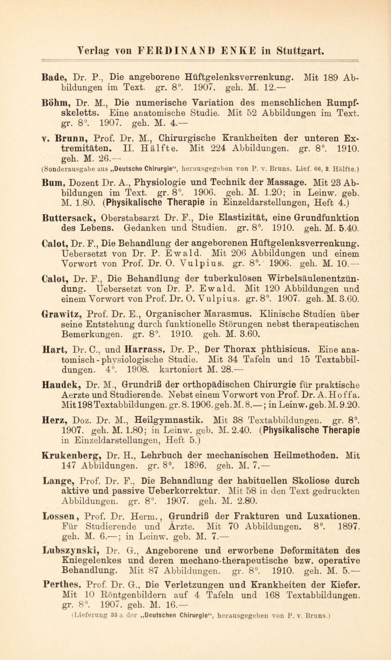 Bade, Dr. P., Die angeborene Hüftgelenksverrenkung. Mit 189 Ab- bildungen im Text. gr. 8^^. 1907. geh. M. 12.— Böhm, Dr. M., Die numerische Variation des menschlichen Rumpf- skeletts. Eine anatomische Studie. Mit 52 Abbildungen im Text, gr. 8*^. 1907. geh. M. 4.— V. Brunn, Prof. Dr. M., Chirurgische Krankheiten der unteren Ex- tremitäten. II. Hälfte. Mit 224 Abbildungen, gr. 8®. 1910. geh. M. 26.— (Sonderausgabe aus „Deutsche Chirurgie“, lierausgegeloen von P. v. Bruns. Lief. 66, 2. Hälfte.) Bum, Dozent Dr. A., Physiologie und Technik der Massage. Mit 23 Ab- bildungen im Text. gr. 8®. 1906. geh. M. 1.20; in Leinw. geb. M. 1.80. (Physikalische Therapie in Einzeldarstellungen, Heft 4.) Buttersack, Oberstabsarzt Dr. E., Die Elastizität, eine Grundfunktion des Lebens. Gedanken und Studien, gr. 8®. 1910. geh. M. 5.40. Calot, Dr. E., Die Behandlung der angeborenen Hüftgelenksverrenkung. Uebersetzt von Dr. P. Ewald. Mit 206 Abbildungen und einem Vorwort von Prof. Dr. 0. Vulpius. gr. 8“. 1906. geh. M. 10.— Calot, Dr. E., Die Behandlung der tuberkulösen Wirbelsäulenentzün- dung. Uebersetzt von Dr. P. Ewald. Mit 120 Abbildungen und einem Vorwort von Prof. Dr. 0. Vulpius. gr. 8”. 1907. geh. M. 3.60. Grawitz, Prof. Dr. E., Organischer Marasmus. Klinische Studien über seine Entstehung durch funktionelle Störungen nebst therapeutischen Bemerkungen, gr. 8®. 1910. geh. M. 3.60. Hart, Dr. 0., und Harrass, Dr. P., Der Thorax phthisicus. Eine ana- tomisch-physiologische Studie. Mit 34 Tafeln und 15 Textabbil- dungen. 4^ 1908. kartoniert M. 28.— Haudek, Dr. M., Grundriß der orthopädischen Chirurgie für praktische Aerzte und Studierende. Nebst einem Vorwort von Prof. Dr. A.Hoffa. Mit 198 Textabbildungen, gr. 8.1906. geh. M. 8.—; in Leinw. geb. M. 9.20. Herz, Doz. Dr. M., Heilgymnastik. Mit 38 Textabbildungen, gr. 8°. 1907. geh. M. 1.80; in Leinw. geb. M. 2.40. (Physikalische Therapie in Einzeldarstellungen, Heft 5.) Krukenberg, Dr. H., Lehrbuch der mechanischen Heilmethoden. Mit 147 Abbildungen, gr. 8°. 1896. geh. M. 7.— Lange, Prof. Dr. E., Die Behandlung der habituellen Skoliose durch aktive und passive Ueberkorrektur, Mit 58 in den Text gedruckten Abbildungen, gr. 8^. 1907. geh. M. 2.80. Lossen, Prof. Dr. Herrn., Grundriß der Frakturen und Luxationen. Eür Studierende und Ärzte. Mit 70 Abbildungen. 8®. 1897. geh. M. 6.—; in Leinw. geb. M. 7.— Lubszynski, Dr. G., Angeborene und erworbene Deformitäten des Kniegelenkes und deren mechano-therapeutische bzw. operative Behandlung. Mit 87 Abbildungen, gr. 8”. 1910. geh. M. 5.— Perthes, Prof. Dr. G., Die Verletzungen und Krankheiten der Kiefer. Mit 10 Röntgenbildern auf 4 Tafeln und 168 Textabbildungen, gr. 8^ 1907. geh. M. 16.— (Lieferung 33 a der ,,Deutschen Chirurgie“, lierausgegeben von P. v. Bruns.)