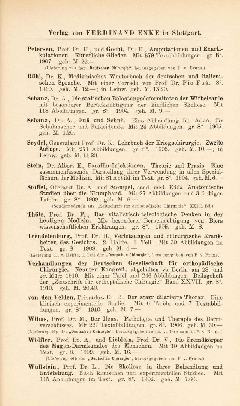 Petersen, Prof. Dr. H., und Docht, Dr. H., Amputationen und Exarti- kulationen. Künstliche Glieder. Mit 379 Textabbildungen, gr. 8®. 1907. geh. M. 22.— (Lieferung 29 a der „Deutschen Chirurgie“, lierausgegeben von P. v. Bruns.) Rühl, Dr. K., Medizinisches Wörterbuch der deutschen und italieni- schen Sprache. Mit einer Vorrede von Prof. Dr. Pio Poä,. 8”. 1910. geh. M. 12.—; in Leinw. geh. M. 13.20. Schanz, Dr. A., Die statischen Belastungsdeformitäten der Wirbelsäule mit besonderer Berücksichtigung der kindlichen Skoliose. Mit 118 Abbildungen, gr. 8^ 1904. geh. M. 9.— Schanz, Dr. A., Fuß und Schuh. Eine Abhandlung für Arzte, für Schuhmacher und Fußleidende. Mit 24 Abbildungen, gr. 8°. 1905. geh. M. 1.20. Seydel, Generalarzt Prof. Dr. K., Lehrbuch der Kriegschirurgie. Zweite Auflage. Mit 271 Abbildungen, gr. 8”. 1905. geh. M. 10.—in Leinw. geh. M. 11.20. Stein, Dr. Albert E., Paraffin-Injektionen. Theorie und Praxis. Eine zusammenfassende Darstellung ihrer Verwendung in allen Spezial- fächern der Medizin. Mit 81 Abbild, im Text. gr. 8°. 1904. geh. M. 6.— Stoffel, Oberarzt Dr. A., und Stempel, cand. med. Edda, Anatomische Studien über die Klumphand. Mit 27 Abbildungen und 3 farbigen Tafeln, gr. 8®. 1909. geh. M. 6.— (Souderabdruck aus ,,Zeitschrift für orthopädische Chirurgie“, XXIII. ßd.) Thöle, Prof. Dr. Er., Das vitalistisch-teleologische Denken in der heutigen Medizin. Mit besonderer Berücksichtigung von Biers wissenschaftlichen Erklärungen, gr. 8°. 1909. geh. M. 8.— Trendeleiihurg, Prof. Dr. H., Verletzungen und chirurgische Krank- heiten des Gesichts. 2. Hälfte. I. Teil. Mit 30 Abbildungen im Text. gr. 8”. 1908. geh. M. 4.— (Lieferung 33, 2. Hälfte, I. Teil der „Deutschen Chirurgie“, herausgegeben von P. v. Bruns.) Verhandlungen der Deutschen Gesellschaft für orthopädische Chirurgie. Neunter Kongreß, abgehalten zu Berlin am 28. und 29. März 1910. Mit einer Tafel und 246 Abbildungen. Beilageheft der „Zeitschrift für orthopädische Chirurgie“ Band XXVII. gr. 8^ 1910. geh. M. 20.40. von den Velden, Privatdoz. Dr. P., Der starr dilatierte Thorax. Eine klinisch-experimentelle Studie. Mit 6 Tafeln und 7 Textabbil- dungen. gr. 8*^. 1910. gell. M. 7.— Wilins, Prof. Dr. M., Der Ileus. Pathologie und Therapie des Darm- verschlusses. Mit 227 Textabbildungen, gr. 8^ 1906. geh. M. 30.— (Lieferung 46 g der „Deutschen Chirurgie“, herausgegeben von E. v. Bergmann u. P. v. Bruns.) Wölfler, Prof. Dr. A., und Lichlein, Prof. Dr. V., Die Fremdkörper des Magen-Darmkanales des Menschen. Mit 10 Abbildungen im Text. gr. 8. 1909. geh. M. 16.— (Lieferung 46 b der „Deutschen Chirurgie“, herausgegeben von P. v. Bruns.) Wullstein, Prof. Dr. L., Die Skoliose in ihrer Behandlung und Entstehung. Nach klinischen und experimentellen Studien. Mit