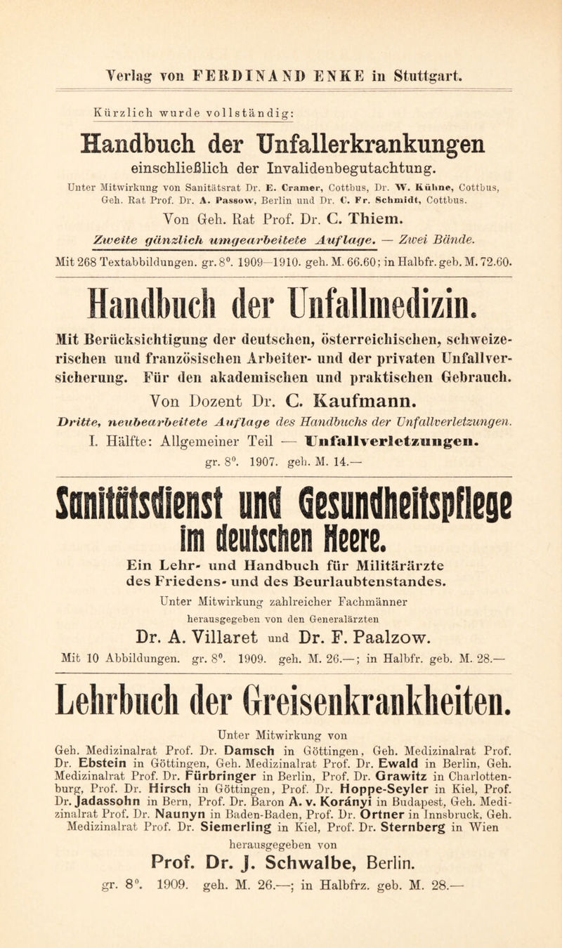 Kürzlich wurde vollständig: Handbuch der Unfallerkrankungen einschließlich der Invalidenbegutachtung. Unter Mitwirkung von Sanitätsrat Dr. E. Gramer, Cottbus, Dr. W. Kühne, Cottbus, Geh. Rat Prof. Dr. A. Passow, Berlin und Dr. €. Fr. Schmidt, Cottbus. Von Geh. Rat Prof. Dr. C. Thiem. Zweite gänzlich umgearbeitete Auflage, — Ztvei Bände. Mit 268 Textabbildungen, gr. 8®. 1909--1910. geh. M. 66.60; in Halbfr.geb. M. 72.60. Handbuch der Unfallmedizin. Mit Berücksichtigung der deutschen, österreichischen, schweize- rischen und französischen Arbeiter- und der privaten Unfallver- sicherung. Für den akademischen und praktischen Gebrauch. Von Dozent Dr. C. Kaufmann. Dritte^ neubearbeitete Auflage des Handbuchs der TJnfallverletzungen. L Hälfte: Allgemeiner Teil — Uiifallverletzimgen. gr. 8^ 1907. geh. M. 14.— SanMenst und Qesundiieltspflejie Im deutsclien Heere. Ein Lehr- und Handbuch für Militärärzte des Friedens- und des Beurlaubtenstandes. Unter Mitwirkung zahlreicher Fachmänner herausgegeben von den Generalärzten Dr. A. Villaret und Dr. F. Paalzow. Mit 10 Abbildungen, gr. 8”. 1909. geh. M. 26.—; in Halbfr. geh. M. 28.— Lehrbuch der Hreisenkrankheiten. Unter Mitwirkung von Geh. Medizinalrat Prof. Dr. Damsch in Göttingen, Geh. Medizinalrat Prof. Dr. Ebstein in Göttingen, Geh. Medizinalrat Prof. Dr. Ewald in Berlin, Geh. Medizinalrat Prof. Dr. Fürbringer in Berlin, Prof. Dr. Grawitz in Charlotten- burg, Prof. Dr. Hirsch in Göttingen, Prof. Dr. Hoppe-Seyler in Kiel, Prof. Dr. Jadassohn in Bern, Prof. Dr. Baron A. v. Koränyi in Budapest, Geh. Medi- zinalrat Prof. Dr. Naunyn in Baden-Baden, Prof. Dr. Ortner in Innsbruck, Geh. Medizinalrat Prof. Dr. Siemerling in Kiel, Prof. Dr. Sternberg in Wien herausgegeben von Prof. Dr. J. Schwalbe, Berlin. gr. 8^. 1909. geh. M. 26.—; in Halbfrz. geb. M. 28.—