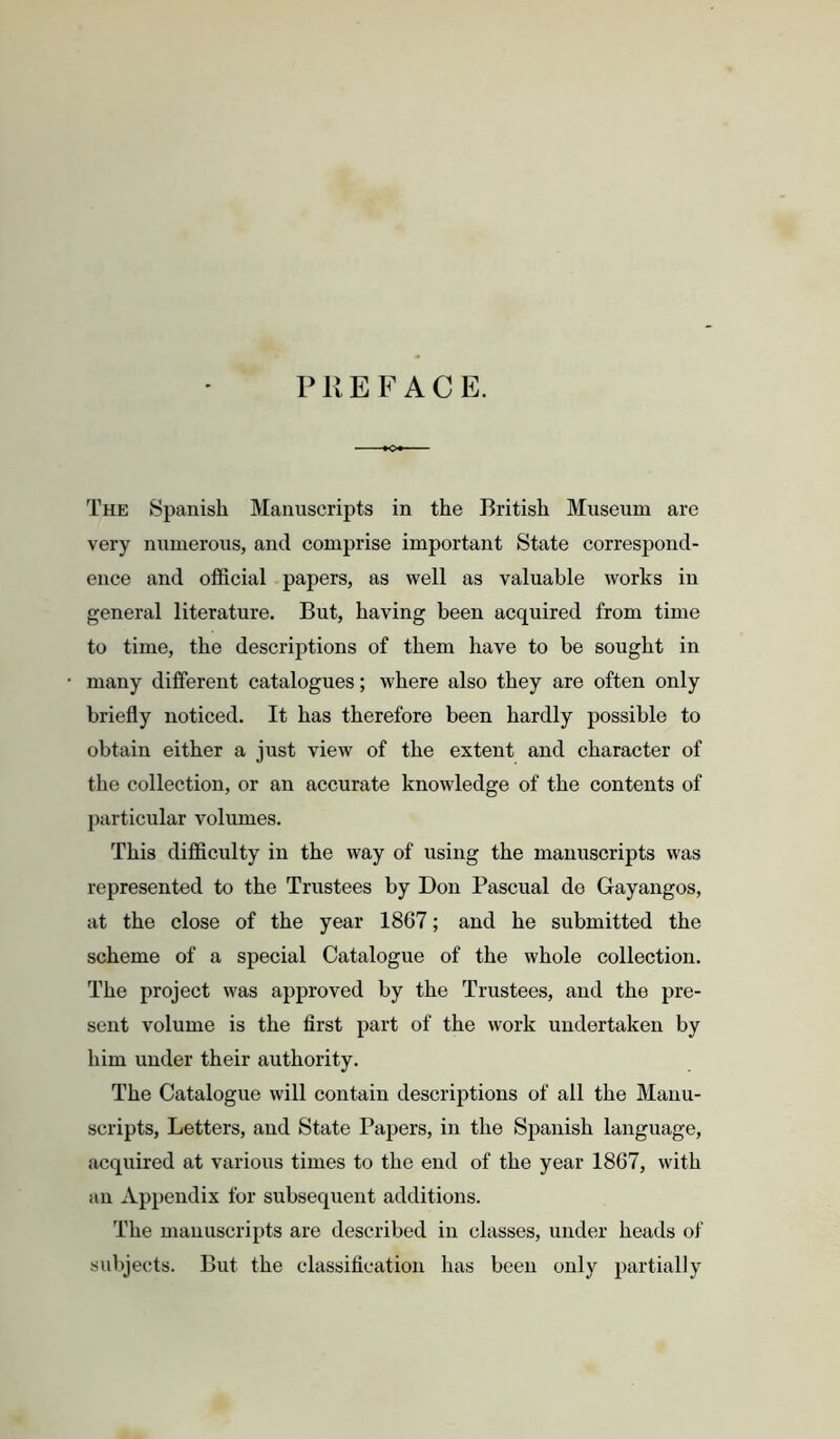 PREFACE. The Spanish Manuscripts in the British Museum are very niimerons, and comprise important State correspond- ence and official papers, as well as valuable works in general literature. But, having been acquired from time to time, the descriptions of them have to be sought in many different catalogues; where also they are often only briefly noticed. It has therefore been hardly possible to obtain either a just view of the extent and character of the collection, or an accurate knowledge of the contents of particular volumes. This difficulty in the way of using the manuscripts was represented to the Trustees by Don Pascual de Gayangos, at the close of the year 1867; and he submitted the scheme of a special Catalogue of the whole collection. The project was approved by the Trustees, and the pre- sent volume is the first part of the work undertaken by him under their authority. The Catalogue will contain descriptions of all the Manu- scripts, Letters, and State Papers, in the Spanish language, acquired at various times to the end of the year 1867, with an Appendix for subsequent additions. The manuscripts are described in classes, under heads of subjects. But the classification has been only partially