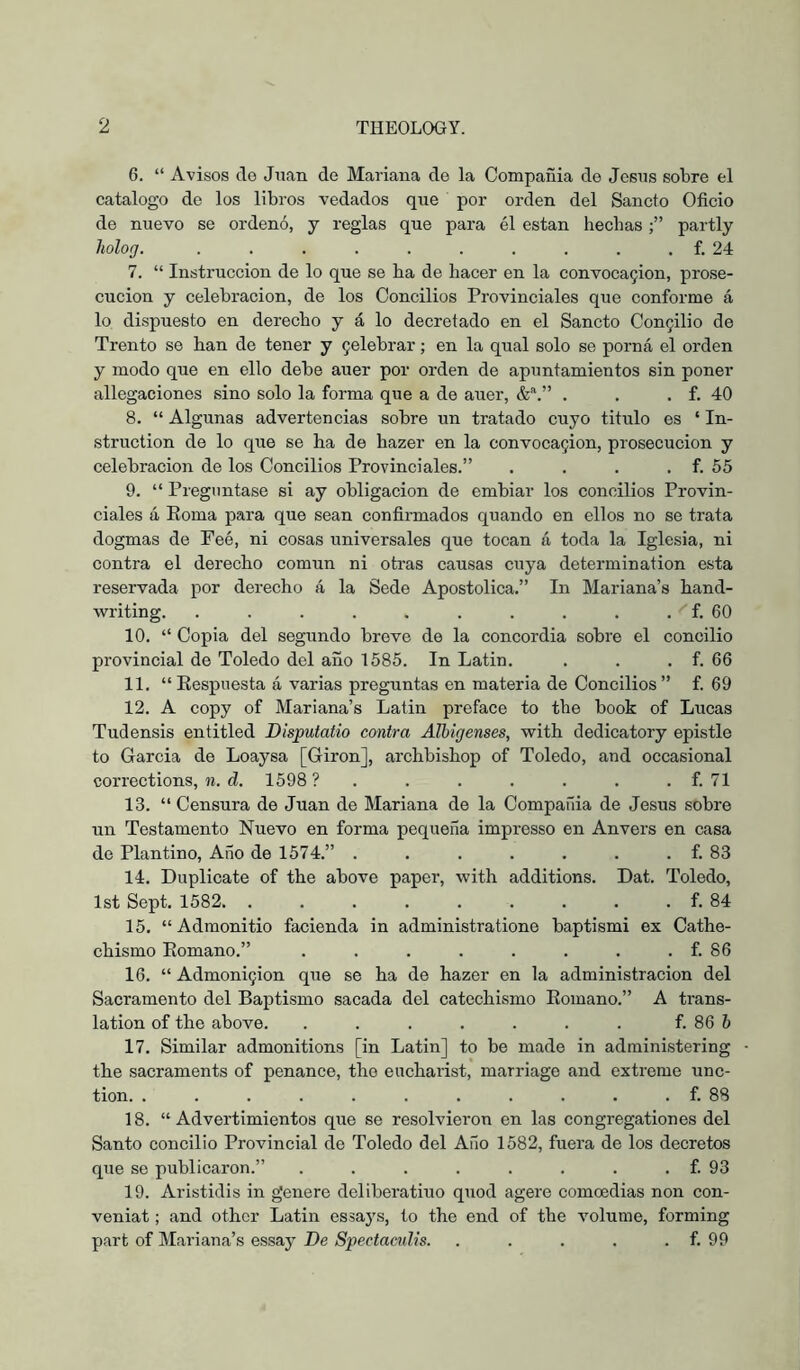 6. “ Avisos do Juan do Mariana do la Compañia de Jesus sobre el catalogo de los libros vedados que por orden del Sancto Oficio de nuevo se ordenó, y reglas que para él están hecbas partly holofj. . . . . . . . . . . f. 24 7. “ Instrucción de lo que se ha de hacer en la convoca9Íon, prose- cución y celebración, de los Concilios Provinciales que conforme á lo dispuesto en derecho y á lo decretado en el Sancto Con5Ílio de Trento se han de tener y 9elebrar; en la qual solo se porná el orden y modo que en ello debe auer por orden de apuntamientos sin poner anegaciones sino solo la foi'ma que a de auer, , . . f. 40 8. “ Algunas advertencias sobre un tratado cuyo titulo es ‘ In- struction de lo que se ha de hazer en la convoca9Íon, prosecución y celebración de los Concilios Provinciales.” . . . . f. 55 9. “ Preguntase si ay obligación de embiar los concilios Provin- ciales á Poma para que sean confirmados quando en ellos no se trata dogmas de Feé, ni cosas universales que tocan á toda la Iglesia, ni contra el derecho común ni otras causas cuya determination esta reservada por derecho á la Sede Apostólica.” In Mariana’s hand- writing. . . . . . . . . . . f. 60 10. “ Copia del segundo breve de la concordia sobre el concilio provincial de Toledo del año 1585. In Latin. . . . f. 66 11. “Kespnesta á varias preguntas en materia de Concilios” f. 69 12. A copy of Mariana’s Latin preface to the book of Lucas Tudensis entitled Disputatio contra Albigenses, with dedicatory epistle to Garcia de Loaysa [Giron], archbishop of Toledo, and occasional corrections, n. d. 1598 ? . . . . . . . f. 71 13. “ Censura de Juan de Mariana de la Compailia de Jesus sobre un Testamento Nuevo en forma pequeña impresso en Anvers en casa de Plantino, Año de 1574.” . . . . . . . f. 83 14. Duplicate of the above paper, with additions. Dat. Toledo, 1st Sept. 1582 f. 84 15. “ Admonitio facienda in administratione baptismi ex Cathe- chismo Eomano.” . . . . . . . . f. 86 16. “ AdmonÍ9Íon que se ha de hazer en la administración del Sacramento del Baptismo sacada del catechismo Eomano.” A trans- lation of the above. . . . . . . . f. 86 6 17. Similar admonitions [in Latin] to be made in administering - the sacraments of penance, the eucharist, marriage and extreme unc- tion. . . . . . . . . . . . f. 88 18. “Advertimientos que se resolvieron en las congregation es del Santo concilio Provincial de Toledo del Año 1582, fuera de los decretos que se publicaron.” . . . . . . . . f. 93 19. Aristidis in genere deliberatiuo quod agere comoedias non con- veniat; and other Latin essays, to the end of the volume, forming part of Mariana’s essay De Spectacidis. . . . . . f. 99