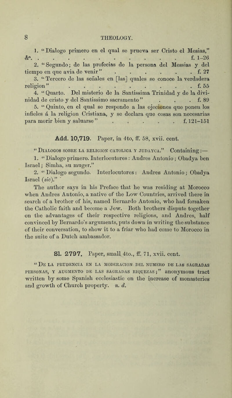 1. “Dialogo primero en el qual se prueva ser Cristo el Mesias,” &» f. 1-26 2. “ Segundo; de las profecías de la persona del Messias y del tiempo en que avia de venir ” . . . , . . f. 27 3. “ Tercero de las señales en [las] quales se conoce la verdadera religion” . . . . . . . . . f. 55 4. “ Quarto. Del misterio de la Santissima Trinidad y de la divi- nidad de cristo y del Santissimo sacramento ” . . . f. 89 5. “ Quinto, en el qual se responde a las ojeciones que ponen los infieles á la religion Cristiana, y se declara que cosas son necesarias para morir bien y sainarse ” ..... f. 121-151 Add. 10,719. Paper, in 4to, if. 58, xvii. cent. “ Diálogos sobre la religión católica y jüpayca.” Containing;— 1. “ Dialogo primero. Interlocutores : Andres Antonio ; Obadya ben Israel; Simba, su muger,” 2. “ Dialogo segundo. Interlocutores : Andres Antonio; Obadya Israel (sic).” The author says in his Preface that he was residing at Morocco when Andres Antonio, a native of the Low Countries, arrived there in search of a brother of his, named Bernardo Antonio, who had forsaken the Catholic faith and become a Jew, Both brothers dispute together on the advantages of their respective religions, and Andres, half convinced by Bernardo’s arguments, puts down in writing the substance of their conversation, to show it to a friar who had come to Morocco in the suite of a Dutch ambassador. SI. 2797. Paper, small 4to., ff. 71, xvii. cent. “ De la prudencia en la MODERACION DEL NUMERO DE LAS SAGRADAS PERSONAS, Y AUGMENTO DE LAS SAGRADAS RIQUEZAS;” aUOnymOUS tract written by some Spanish ecclesiastic on the increase of monasteries and growth of Church property, n. d.