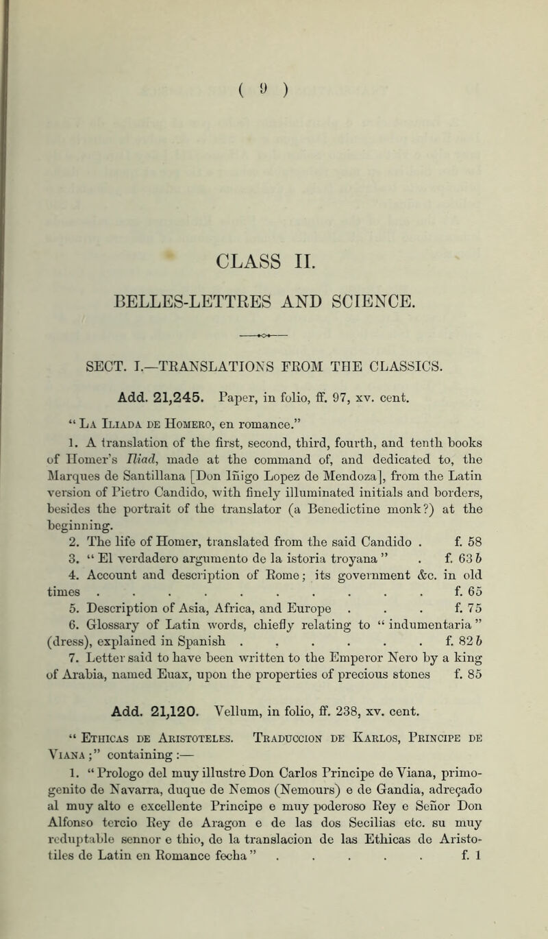 ( ) CLASS II. BELLES-LETTRES AND SCIENCE. SECT. I.—TEANSLATIONS FROM THE CLASSICS. Add. 21,245. Pajjer, in folio, if. 97, xv. cent. “ La Iliada de Homero, en romance.” 1. A translation of the first, second, third, fourth, and tenth books of Homer’s Iliad, made at the command of, and dedicated to, the Marques de Santillana [Don Iñigo Lopez de Mendoza], from the Latin version of Pietro Candido, with finely illuminated initials and borders, besides the portrait of the translator (a Benedictine monk?) at the beginning. 2. The life of Homer, translated from the said Candido . f. 58 3. “ El verdadero argumento de la istoria troyana ” . f. 63 6 4. Account and description of Rome; its government &c. in old times .......... f. 65 5. Description of Asia, Africa, and Europe . . . f. 75 6. Glossary of Latin words, chiefly relating to “ indumentaria ” (dress), explained in Spanish . . . . . . f. 82 6 7. Letter said to have been written to the Emperor Nero by a king of Ai-ahia, named Euax, upon the properties of precious stones f. 85 Add. 21,120. Vellum, in folio, ff. 238, xv. cent. “ Etuicas de Aristóteles. Traducción de Karlos, Principe de Viana;” containing:— 1. “Prologo del muy illustreDon Carlos Principe de Viana, primo- génito de Navarra, duque de Nemos (Nemours) e de Gandia, adregado al muy alto e excellente Principe e muy poderoso Rey e Señor Don Alfonso tercio Rey de Aragon e de las dos Secilias etc. su muy rcduptable sennor e thio, de la translación de las Ethicas de Aristo-