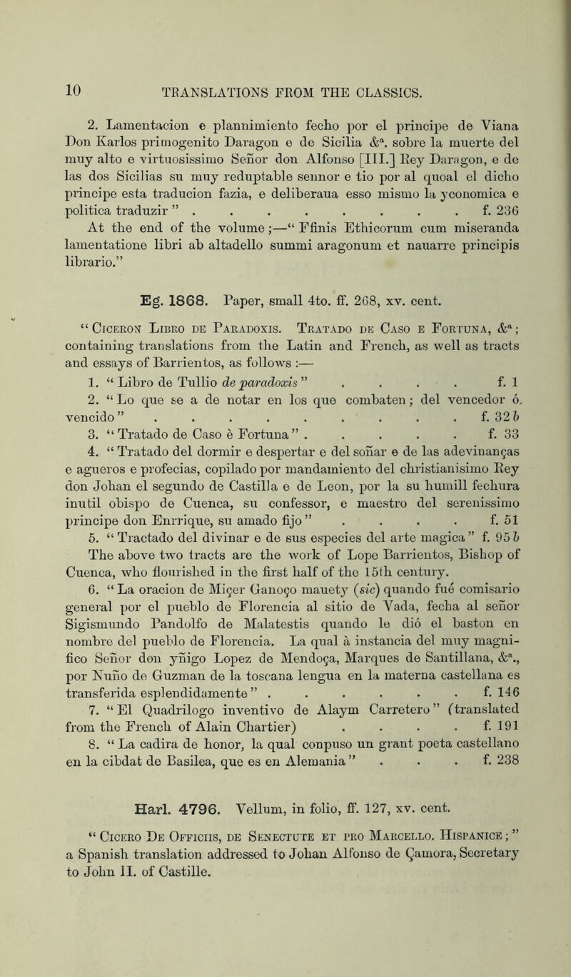 2. Lamentación e plannimionto fecLo por el principe de Viana Don Karlos primogénito Daragon e de Sicilia sobre la muerte del muy alto e 'virtuosissiiuo Señor don Alfonso [HI.] Key Daragon, e de las dos Sicilias su muy reduptable seunor e tio por al quoal el dicho principe esta traducion fazia, e deliberaua esso mismo la yconomica e politica traduzir ” . . . . . , . . f. 236 At the end of the volume;—“ Ffinis Ethicorum cum miseranda lamentatione libri ab altadello summi aragonum et nauarre principis librario.” Eg. 1868. Paper, small 4to. if. 268, xv. cent. “Ciceros Libro de Paradoxis. Tratado de Caso e Fortuna, containing translations from the Latin and French, as well as tracts and essays of Barrientos, as follows ;— 1. “ Libro de Tullio de j)araci!oa;is ” . . . . f. 1 2. “ Lo que se a de notar en los que combaten; del vencedor ó. vencido” . . . . . . . . . f. 32h 3. “Tratado de Caso é Fortuna” . . . . . f. 33 4. “ Tratado del dormir e despertar e del soñar e do las adevinan9as e agüeros e profecías, copilado por mandamiento del christianisimo Rey don Johan el segundo de Castilla e de León, por la su humill fechura inútil obispo de Cuenca, su confessor, e maestro del serenissimo principe don Enrrique, su amado fijo ” . . . . f. 51 5. “Tractado del divinar e de sus especies del arte magica” f. 95 5 The above two tracts are the work of Lope Barrientos, Bishop of Cuenca, who flourished in the first half of the 15th century, 6. “ La oracion de MÍ9er Cano90 mauety (sic) quando fue comisario general por el pueblo de Florencia al sitio de Vada, fecha al señor Sigismundo Pandolfo de Malatestis quando le dió el bastón en nombre del pueblo de Florencia. La qual á instancia del muy magni- fico Señor don yñigo Lojjez de Mendo9a, Marques de Santillana, por Ñuño de Guzman de la toscana lengua en la materna castellana es transferida espléndidamente ” ...... f. 146 7. “El Quadrilogo inventivo de Alaym Carretero” (translated from the French of Alain Chartier) . . . . f. 191 8. “ La cadira de honor, la qual conpuso un grant poeta castellano en la cibdat de Basilea, que es en Alemania ” . . . f. 238 Harl. 4796. Vellum, in folio, ff. 127, xv. cent. “ Cicero De Officiis, de Senectute et tro Marcello. Hispanice ; ” a Spanish translation addressed to Johan Alfonso de Qamora, Secretary to John II. of Castillo.