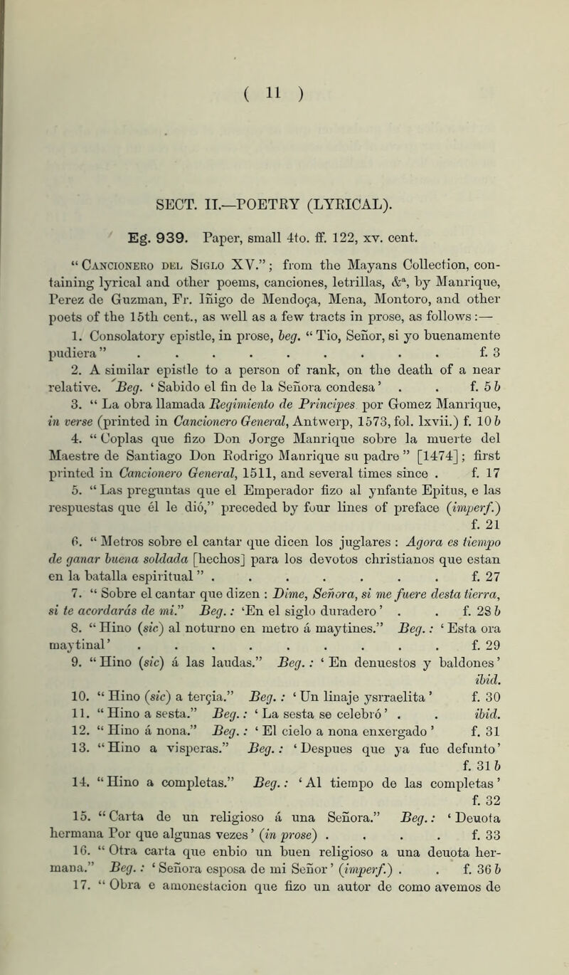SECT. IT.—rOETRY (LYRICAL). Eg. 939. Paper, small 4to. fif. 122, xv. cent. “ Cancionero del Siglo XV.”; from the Mayans Collection, con- taining lyrical and other poems, canciones, letrillas, &% by Manrique, Perez de Guzman, Fr. Iñigo de Mendo9a, Mena, Montoro, and other poets of the 15th cent., as well as a few tracts in prose, as follows:— 1. Consolatory epistle, in prose, begi. “Tio, Señor, si yo buenamente 2)udiera” ......... f. 3 2. A similar epistle to a person of rank, on the death of a near relative. Beg. ‘ Sabido el fin de la Señora condesa ’ . . f. 5 b 3. “ La obra llamada Becjimiento de Principes por Gomez Manrique, in verse (printed in Cancionero General, Antw’Qxp, 1573, fol. Ixvii.) f. 10 5 4. “ Coplas que fizo Don Jorge Manrique sobre la muerte del Maestre de Santiago Don Rodrigo Manrique su padre ” [1474] ; first printed in Cancionero General, 1511, and several times since . f. 17 5. “ Las preguntas que el Emperador fizo al ynfante Epitus, e las respuestas que él le dió,” preceded by four lines of preface (imperf.') f. 21 r>. “ Metros sobre el cantar que dicen los juglares : Agora es tiempo de ganar buena soldada [hechos] para los devotos christianos que están en la batalla espiritual ” . . . . . . . f. 27 7. “ Sobre el cantar que dizen : Dime, Señora, si me fuere desta tierra, si te acordarás de mi.” Beg.: ‘En el siglo duradero ’ . . f. 28 5 8. “ Hiño (síc) al noturno en metro á maytines.” Beg.: ‘ Esta ora maytinal’ ......... f. 29 9. “ Hiño (sic) á las laudas.” Beg. : ‘ En denuestos y baldones ’ ibid. 10. “ Hiño (sic) a tergia.” Beg. : ‘ Un linaje ysrraelita ’ f. 30 11. “ Hiño a sesta.” Beg.: ‘ La sesta se celebró ’ . . ibid. 12. “ Hiño á nona.” Beg.: ‘ El cielo a nona enxergado ’ f. 31 13. “Hiño a visperas.” Beg.: ‘Después que ya fue defunto’ f. 315 14. “Hiño a completas.” Beg.: ‘Al tiempo de las completas’ f. 32 15. “Carta de un religioso á una Señora.” Beg.: ‘ Deuota hermana Por que algunas vezes’ (in prose) . . . . f. 33 16. “Otra carta que enbio un buen religioso a una deuota her- mana.” Beg.: ‘ Señora esposa de mi Señor’ (imperf.) . . f. 36 5 17. “ Obra e amonestación que fizo un autor de como avernos de