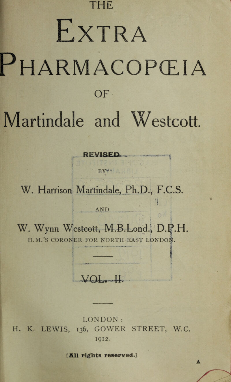 Extra Pharmacopceia OF Martindale and Westcott. REVISEDl . ^ t BY'^* W. Harrison Martindale, W. Wynn Westcott, M.B.Londi D4H. H.M.’S CORONER FOR NORTH-EAST LONDON. . . ,| - I LONDON: H. K. LEWIS, 136, GOWER STREET, W.C. 1912. [All rights reserved.] A
