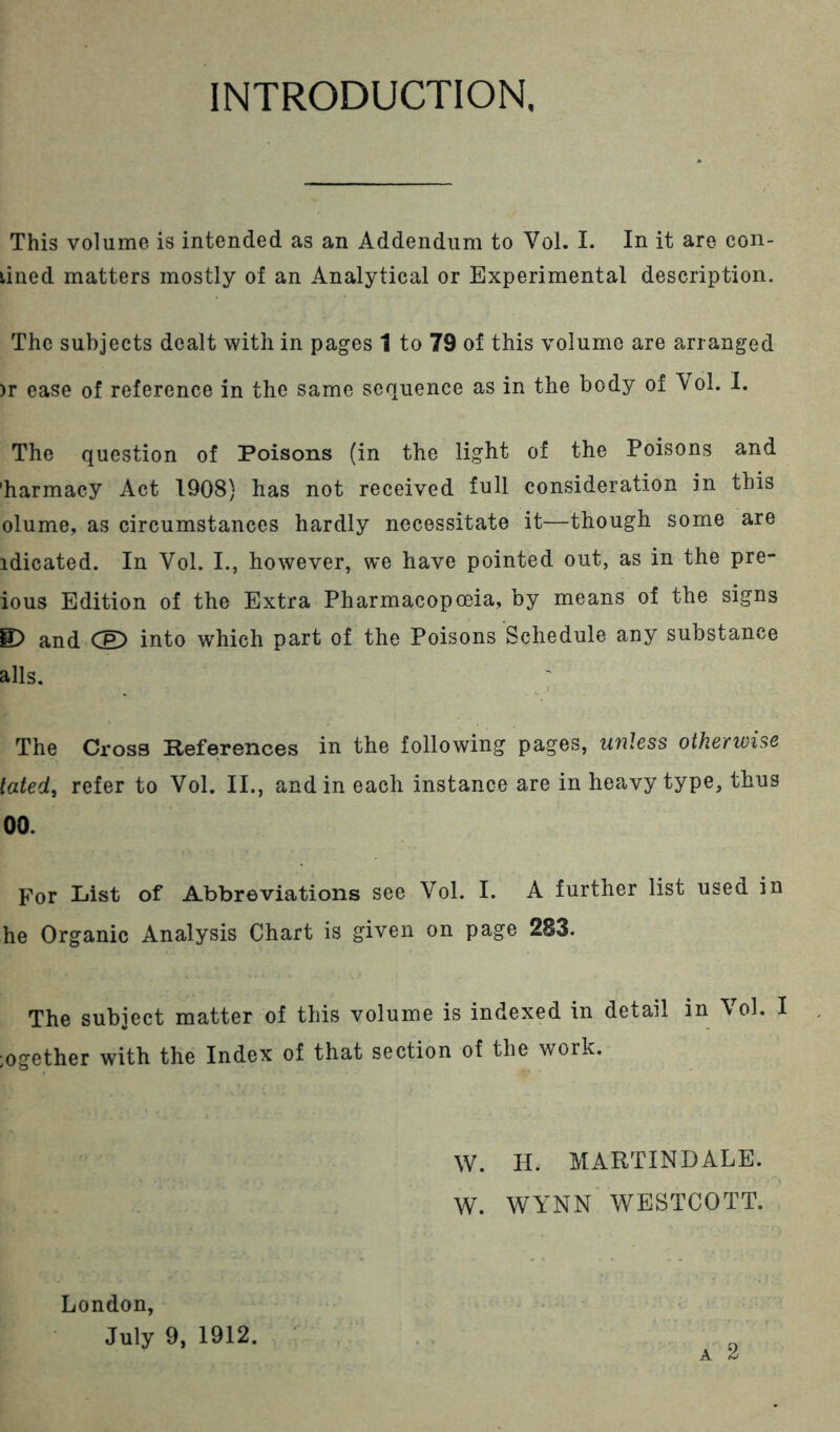 INTRODUCTION. This volume is intended as an Addendum to Vol. 1. In it are con- lined matters mostly of an Analytical or Experimental description. The subjects dealt with in pages 1 to 79 of this volume are arranged )r ease of reference in the same sequence as in the body of Vol. 1. The question of Poisons (in the light of the Poisons and 'harmacy Act 1908) has not received full consideration in this olume, as circumstances hardly necessitate it—though some are idicated. In Vol. I., however, we have pointed out, as in the pre- ious Edition of the Extra Pharmacopoeia, by means of the signs E) and into which part of the Poisons Schedule any substance alls. The Cross References in the following pages, unless otherwise lated, refer to Vol. II., and in each instance are in heavy type, thus 00. For List of Abbreviations see Vol. I. A further list used in he Organic Analysis Chart is given on page 283. The subject matter of this volume is indexed in detail in Vol. I ;ogether with the Index of that section of the work. W. H. MARTINDALE. W. WYNN WESTCOTT. London, July 9, 1912.