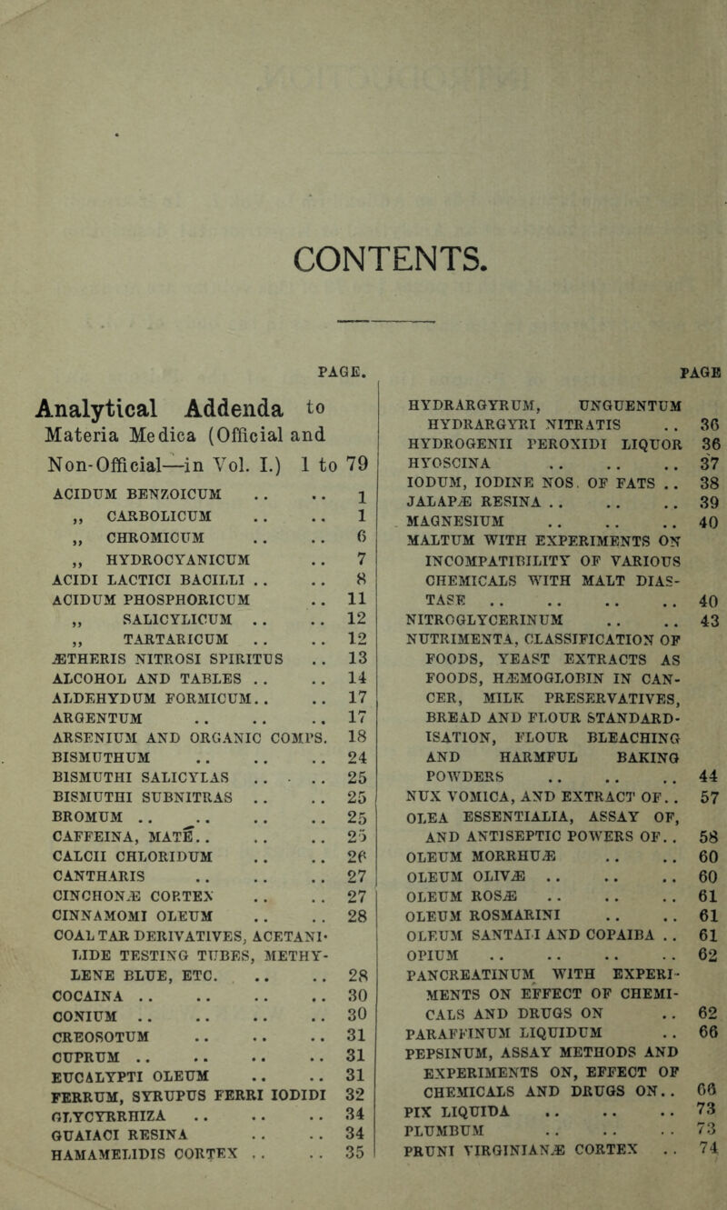 CONTENTS, PAGE. Analytical Addenda to Materia Medica (Official and Non-Official—in Vol. I.) 1 to 79 ACIDUM BENZOICUM 1 „ CARBOLICUM 1 „ CHROMICUM 6 „ HYDROCYANICUM 7 ACIDI LACTICI BACILLI 8 ACIDUM PHOSPHORICUM 11 „ SALICYLICUM 12 „ TARTARICUM 12 iBTHERIS NITROSI SPIRITUS 13 ALCOHOL AND TABLES 14 ALDEHYDUM FORMICUM 17 ARGENTUM 17 ARSENIUM AND ORG.iNIC COMPS. 18 BISMUTHUM 24 BISMUTHI SALICYLAS 25 BISMUTHI SUBNITRAS 25 BROMUM . . 25 CAFFEINA, MATE. . 23 CALCII CHLORIDUM 26 CANTHARIS 27 CINCHON.E CORTEX 27 CINNAMOMI OLEUM 28 COAL TAR DERIVATIVES, ACETANI* LIDE TESTING TUBES , METHY- LENE BLUE, ETC. 28 COCAINA . . 30 CONIUM . . 30 CREOSOTUM 31 CUPRUM . . 31 EUCALYPTI OLEUM 31 PERRUM, SYRUPUS FERRIlODIDI 32 GLYCYRRHIZA 34 GUAIACI RESINA 34 HAMAMELIDIS CORTEX 35 PAGE HYDRARGYRUM, UNGUENTUM HYDRARGYRI NITRATIS . . 36 HYDROGENII PEROXIDI LIQUOR 36 HYOSCINA 37 lODUM, IODINE NOS, OF FATS . . 38 JALAPiE RESINA 39 MAGNESIUM 40 MAITUM WITH EXPERIMENTS ON INCOMPATiniLITY OF VARIOUS CHEMICALS WITH MALT DIAS- TASE 40 NITROGLYCERINUM . . . . 43 NUTRIMENTA, CLASSIFICATION OP FOODS, YEAST EXTRACTS AS FOODS, HAEMOGLOBIN IN CAN- CER, MILK PRESERVATIVES, BREAD AND FLOUR STANDARD- ISATION, FLOUR BLEACHING AND HARMFUL BAKING POWDERS 44 NUX VOMICA, AND EXTRACT OF. . 57 OLEA ESSENTIALIA, ASSAY OF, AND ANTISEPTIC POWERS OF. . 58 OLEUM MORRHUAiJ . . . . 60 OLEUM OLIV.® . . . . . . 60 OLEUM ROS.® . . . . . . 61 OLEUM ROSMARINI . . . . 61 OLEUM SANTAII AND COPAIBA . . 61 OPIUM 62 PANCREATINUM WITH EXPERI- MENTS ON EFFECT OF CHEMI- CALS AND DRUGS ON . . 62 PARAFFINUM LIQUIDUM . . 66 PEPSINUM, ASSAY METHODS AND EXPERIMENTS ON, EFFECT OP CHEMICALS AND DRUGS ON. . 66 PIX LIQUID A 73 PLUMBUM 73 PRUNI VIRQINIANiB CORTEX . . 74