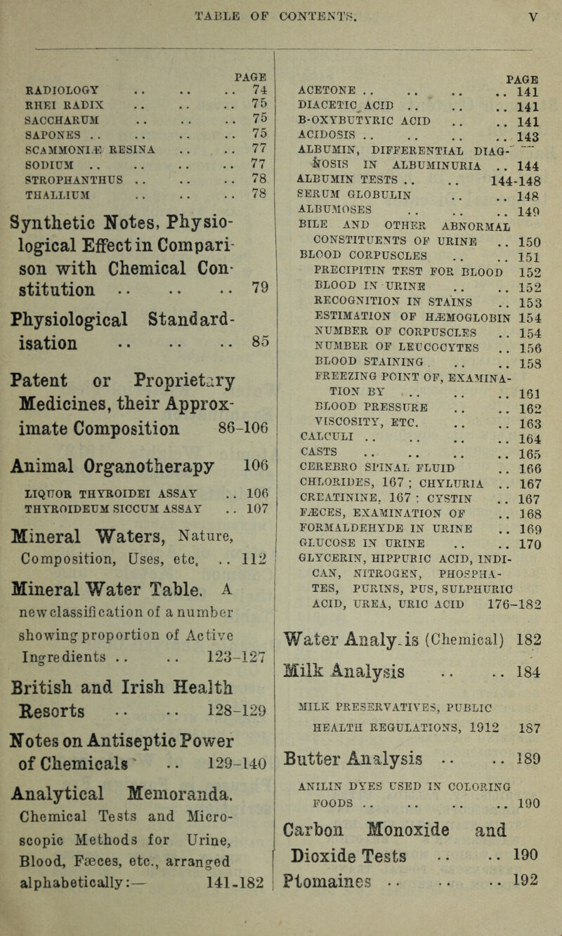 RADIOLOGY RHEI RADIX SACCHARUM SAPOXES . . SCAMMONI.E RESINA SODIUM . . STROPBANTHUS .. THALLIUM PAGE . 74 . 75 . 75 . 75 . 77 . 77 . 78 . 78 Synthetic Notes, Physio- logical Effect in Compari son with Chemical Con- stitution '79 Physiological Stand ard - isation 85 Patent or Proprietary Medicines, their Approx- imate Composition 86-106 Animal Organotherapy 106 LIQUOR THYROIDEI ASSAY . . 106 THYROIDEUM SICCUM ASSAY . . 107 Mineral Waters, Nature, Composition, Uses, etc. 112 Mineral Water Table. A new classification of a number showing proportion of Active Ingredients .. .. 123-127 British and Irish Health Resorts • ■ • • 128-129 Notes on Antiseptic Power of Chemicals .. 129-140 PAGE ACETONE 141 DIACETIC ACID .. .. .. I4I B-OXYBUTYRIC ACID . . . . 141 ACIDOSIS 143 ALBUMIN, DIFFERENTIAL DTAG- NOSIS IN ALBUMINURIA . . 144 ALBUMIN TESTS . . . . 144-148 SERUM GLOBULIN . . . . 148 ALBUMOSES 149 BILE AND OTHER ABNORMAL CONSTITUENTS OF URINE . . 150 BLOOD CORPUSCLES . . . . 151 PRECIPITIN TEST FOR BLOOD 152 BLOOD IN URINE .. .. 152 RECOGNITION IN STAINS . . 153 ESTIMATION OF HEMOGLOBIN 154 NUMBER OF CORPUSCLES . . 154 NUMBER OF LEUCOCYTES . . 156 BLOOD STAINING . . . . . 158 FREEZING POINT OF, EXAMINA- TION BY . . . . . . 161 BLOOD PRESSURE . . . . 162 VISCOSITY, ETC. . . . . 163 CALCULI .*! 164 CASTS .165 CEREBRO SPINAL FLUID . . 166 CHLORIDES, 167 ; CHYLURIA . . 167 CREATININE, 167 : CYSTIN . . 167 F^CES, EXAMINATION OF . . 168 FORMALDEHYDE IN URINE .. 169 GLUCOSE IN URINE . . . . 170 GLYCERIN, HIPPURIC ACID, INDI- CAN, NITROGEN, PHOSPHA- TES, PURINS, PUS, SULPHURIC ACID, UREA, URIC ACID 176-182 Water Analysis (Chemical) 182 Milh Analysis .. .. 184 MILK PRESERVATIVES, PUBLIC HEALTH REGULATIONS, 1912 187 Butter Analysis . • .. 189 Analytical Memoranda. Chemical Tests and Micro- scopic Methods for Urine, Blood, Faeces, etc., arranged alphabetically:— 141-182 ANILIN DYES USED IN COLORING FOODS 190 Carbon Monoxide and Dioxide Tests •. .. 190 Ptomaines 192