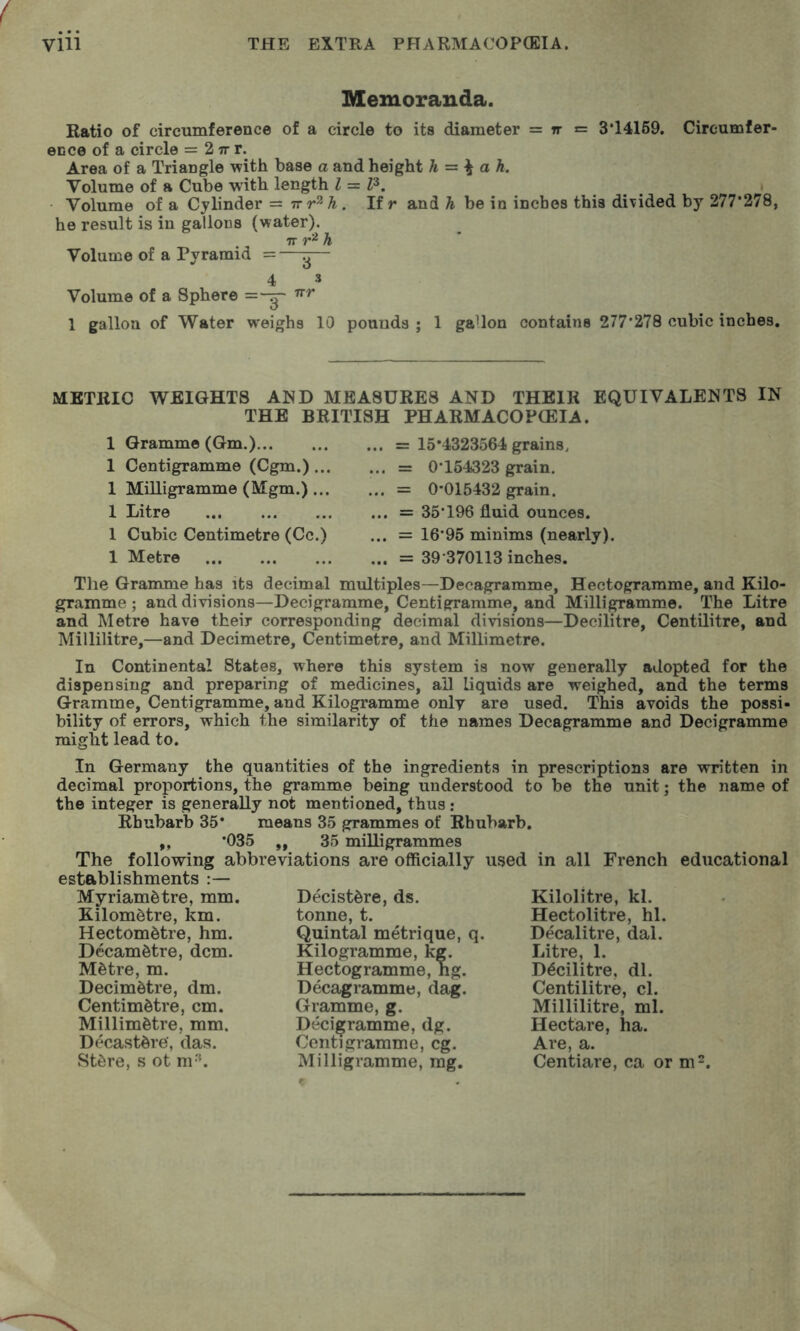 Memoranda. Ratio of circumference of a circle to its diameter = rr = 3*14169. Cireumfer- eDce of a circle = 2 tt r. Area of a Triangle with base a and height h = ^ ah. Volume of a Cube with length I = P. Volume of a Cylinder =: irr^h. If r and h be in inches this divided by 277’27Sf he result is in gallons (water). re r '^h Volume of a Pyramid =—^— 4 3 Volume of a Sphere 1 gallon of Water weighs 10 pounds ; 1 gallon contains 277*278 cubic inches. METRIC WEIGHTS AND MEASURES AND THEIR EQUIVALENTS IN THE BRITISH PHARMACOFCEIA. 1 Gramme (Gm.) 1 Centigramme (Cgm.)... 1 Milligramme (Mgm.)... 1 Litre 1 Cubic Centimetre (Cc.) 1 Metre ... = 15*4323564 grains, ... = 0*154323 grain. ... = 0*015432 grain. ... = 35*196 fluid ounces. ... = 16*95 minims (nearly), ... = 39*370113 inches. The Granmie has its decimal multiples—Decagramme, Hectogramme, and Kilo- gramme ; and divisions—Decigramme, Centigramme, and Milligramme. The Litre and Metre have their corresponding decimal divisions—Decilitre, Centilitre, and Millilitre,—and Decimetre, Centimetre, and Millimetre. In Continental States, where this system is now generally adopted for the dispensing and preparing of medicines, all liquids are weighed, and the terms Gramme, Centigramme, and Kilogramme only are used. This avoids the possi- bility of errors, which the similarity of the names Decagramme and Decigramme might lead to. In Germany the quantities of the ingredients in prescriptions are written in decimal proportions, the gramme being understood to be the unit; the name of the integer is generally not mentioned, thus : Rhubarb 35* means 35 grammes of Rhubarb. „ *035 ,, 35 milligrammes The following abbreviations are officially used in all French educational establishments :— Myriamdtre, mm. Decist^re, ds. Kilolitre, kl. Kilometre, km. tonne, t. Hectolitre, hi. Hectometre, hm. Quintal metrique, q. Decalitre, dal. Decametre, dcm. Kilogramme, kg. Litre, 1. Metre, m. Hectogramme, ng. Decilitre, dl. Decimetre, dm. Decagramme, dag. Centilitre, cl. Centimetre, cm. Gramme, g. Millilitre, ml. Millimetre, mm. Decigramme, dg. Hectare, ha. Decastere, das. Centigramme, eg. Are, a. Stere, s ot m'h Milligramme, mg. Centiare, ca or m^.