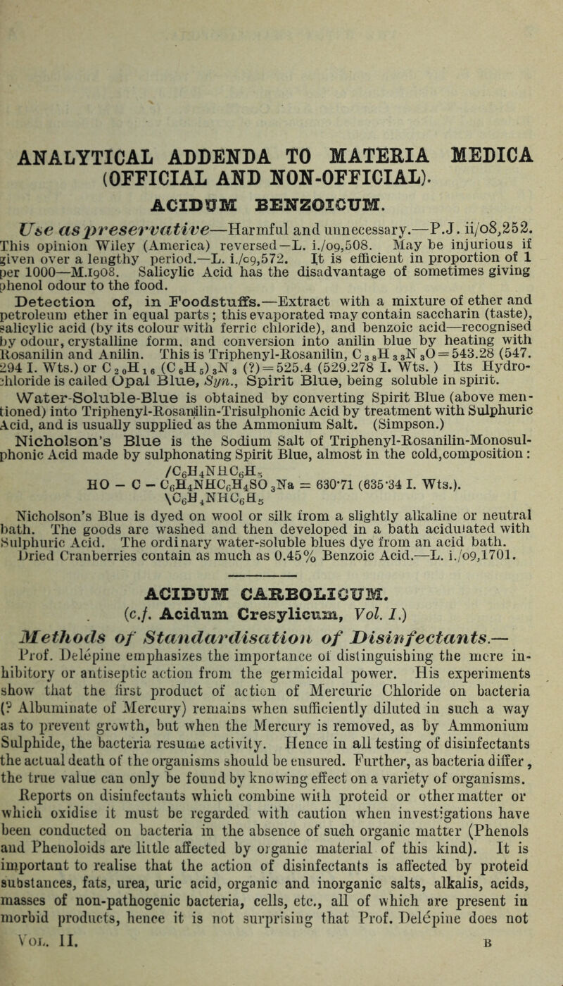 ANALYTICAL ADDENDA TO MATERIA MEDICA (OFFICIAL AND NON-OFFICIAL). ACIDXJM BENZOICUM. Use as preservative—Harmful and unnecessary.—P.J. ii/o8,252. This opinion Wiley (America) reversed—L. i./o9,508. May he injurious if given over a lengthy period.—L. i./o9,572. It is efficient in proportion of 1 per 1000—M.I9O8. Salicylic Acid has the disadvantage of sometimes giving phenol odour to the food. Detection of, in Foodstuffs.—Extract with a mixture of ether and petroleum ether in equal parts; this evaporated may contain saccharin (taste), salicylic acid (by its colour with ferric chloride), and benzoic acid—recognised by odour, crystalline form, and conversion into anilin blue by heating with llosanilin and Anilin. This is Triphenyl-Eosanilin, C 3 gH 3 glST 3O = 543.28 (547. 294 1. Wts.)or CaoHie (C6H5)3N3 (?) = 525.4 (529.278 I. Wts.) Its Hydro- diloride is called Opal Blue, Syn., Spirit Blue, being soluble in spirit. Water-Soluble-Blue is obtained by converting Spirit Blue (above men- tioned) into Triphenyl-Rosaniilin-Trisulphonic Acid by treatment with Sulphuric Acid, and is usually supplied'as the Ammonium Salt. (Simpson.) Nicholson's Blue is the Sodium Salt of Triphenyl-Rosanilin-Monosul- phonic Acid made by sulphonating Spirit Blue, almost in the cold,composition : /C6H4NHC(jH, HO - C - C6H4NHCcH4S0 3iSra = 63071 (635*34 I. Wts.). XCeH.NHCefls Nicholson’s Blue is dyed on vmol or silk from a slightly alkaline or neutral hath. The goods are washed and then developed in a bath acidulated with Sulphuric Acid. The ordinary water-soluble blues dye from an acid bath. Dried Cranberries contain as much as 0.45% Benzoic Acid.—L. i./o9,1701. ACIBUM CARBOLICUM. (c./. Acidum Cresylicum, Vol. I.) Methods of Standardisation of Disinfectants.— Prof. Delepiue emphasizes the importance of dislinguisbing the mere in- hibitory or antiseptic action from the germicidal power. His experiments show that the first product of action of Mercuric Chloride on bacteria (? Albuminate of Mercury) remains w*hen sufficiently diluted in such a way as to prevent growth, but when the Mercury is removed, as by Ammonium Sulphide, the bacteria resume activity. Hence in all testing of disinfectants the actual death of the organisms should be ensured. Further, as bacteria differ, the true value can only be found by knowing effect on a variety of organisms. Reports on disinfectants which combine with jiroteid or other matter or which oxidise it must be regarded with caution when investigations have been conducted on bacteria in the absence of such organic matter (Phenols and Phenoloids are little affected by organic material of this kind). It is important to realise that the action of disinfectants is affected by proteid substances, fats, urea, uric acid, organic and inorganic salts, alkalis, acids, masses of non-pathogenic bacteria, cells, etc., all of which are present iu morbid products, hence it is not surprising that Prof. Delepiue does not Vol. II. B