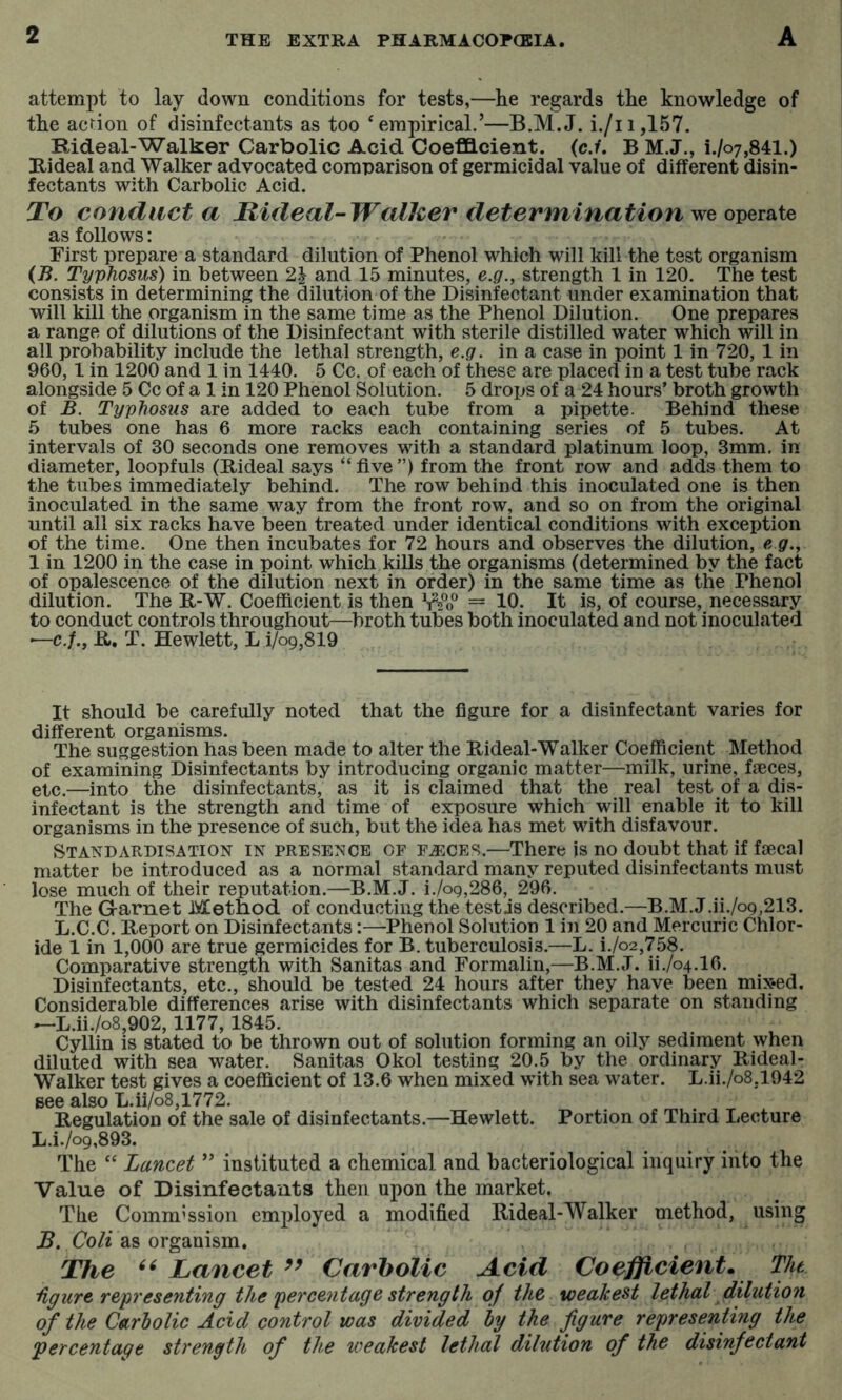 attempt to lay down conditions for tests,—he regards the knowledge of the action of disinfectants as too ‘empirical.’—B.M.J. i./ii,157. Rideal-Walker Carbolic Acid Coefficient, (c./. B M.J., i./o7,841.) Hi deal and Walker advocated comparison of germicidal value of different disin- fectants with Carbolic Acid. To conduct a Jdideal-~Walher determination we operate as follows: First prepare a standard dilution of Phenol which will kill the test organism {B. Typhosus) in between 2.1 and 15 minutes, e.g.^ strength 1 in 120. The test consists in determining the dilution of the Disinfectant under examination that will kill the organism in the same time as the Phenol Dilution. One prepares a range of dilutions of the Disinfectant with sterile distilled water which will in all probability include the lethal strength, e.g. in a case in point 1 in 720, 1 in 960,1 in 1200 and 1 in 1440. 5 Cc. of each of these are placed in a test tube rack alongside 5 Cc of a 1 in 120 Phenol Solution. 5 drops of a 24 hours’ broth growth of B. Typhosus are added to each tube from a pipette. Behind these 5 tubes one has 6 more racks each containing series of 5 tubes. At intervals of 30 seconds one removes with a standard platinum loop, 3mm. in diameter, loopfuls (Rideal says “five”) from the front row and adds them to the tubes immediately behind. The row behind this inoculated one is then inoculated in the same way from the front row, and so on from the original until all six racks have been treated under identical conditions with exception of the time. One then incubates for 72 hours and observes the dilution, e g., 1 in 1200 in the case in point which kills the organisms (determined by the fact of opalescence of the dilution next in order) in the same time as the Phenol dilution. The R-W. Coefficient is then Wo® = 10. It is, of course, necessary to conduct controls throughout—^broth tubes both inoculated and not inoculated ■—c./., R, T. Hewlett, L i/09,819 It should be carefully noted that the figure for a disinfectant varies for different organisms. The suggestion has been made to alter the Rideal-Walker Coefficient Method of examining Disinfectants by introducing organic matter—milk, urine, fjeces, etc.—into the disinfectants, as it is claimed that the real test of a dis- infectant is the strength and time of exposure which will enable it to kill organisms in the presence of such, but the idea has met with disfavour. Standardisation in presence of fa:ces.—There is no doubt that if fiecal matter be introduced as a normal standard many reputed disinfectants must lose much of their reputation.—B.M.J. i./og,286, 296. The Garnet Method of conducting the testis described.—B.M.J.ii./o9,213. L.C.C. Report on Disinfectants:—Phenol Solution 1 in 20 and Mercuric Chlor- ide 1 in 1,000 are true germicides for B. tuberculosis.—L. i./o2,758. Comparative strength with Sanitas and Formalin,—B.M.J. ii./o4.16. Disinfectants, etc., should be tested 24 hours after they have been mix*ed. Considerable differences arise with disinfectants which separate on standing —L.ii./o8,902,1177,1845. Cyllin is stated to be thrown out of solution forming an oily sediment when diluted with sea water. Sanitas Okol testing 20.5 by the ordinary Rideal- Walker test gives a coefficient of 13.6 when mixed with sea water. L.ii./o8,1942 Bee also L.ii/o8,1772. . ^ . Regulation of the sale of disinfectants.—Hewlett. Portion of Third Lecture L.i.M,893. The “ Lancet ” instituted a chemical and bacteriological inquiry into the Value of Disinfectants then upon the market. The Commission employed a modified Rideal-Walker method, using R. Co/e as organism. The Lancet Carbolic Acid Coefficient, The hgure representing the percentage strength of the weakest lethal dilution of the Carholic Acid control was divided hy the figure representing the percentage strength of the weakest lethal dilution of the disinfectant