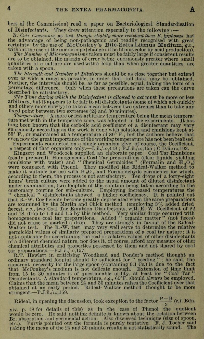 bers of the Commission) read a paper on Bacteriological Standardisation of Disinfectants. They drew attention especially to the following :— B. Coli Communis as test though slightly more resistant than B. typhosus has the advantage of being non-pathogenic and readily recognised with great certainty bythenseof McConkey’s Bile-Salts Litmus Medium, without the use of the microscope (change of the litmus color by acid production). The Number of Micro-organisms taken must be fairly large if consistent results are to be obtained, the margin of error being enormously greater where small Quantities of a culture are used with a loop than when greater quantities are taken with a spoon. The Strength and Number of Dilutions should be as close together but extend over as wide a range as possible, in order that full data may be obtained. Further, the intervals should be, as far as possible, equal, taking the form of a percentage difference. Only when these precautions are taken can the curve described be satisfactory. The Time during which the Disinfectant is allowed to act must be more or less arbitrary, but it appears to be fair to all disinfectants (some of which act quickly and others more slowly) to take a mean between two extremes than to take any fixed point between two extremes (2i and 30 minutes). Temperature.—A more or less arbitrary temperature being the mean tempera- ture met with in the temperate zone, was adopted in the experiments. It has long been known that the carbolic acid coefficient of a disinfectant may vary enormously according as the work is done with solution and emulsions kept at 55° F., or maintained at a temperature of 80° F., but the authors believe that even now the great importance of the working temperature has not beenTrealised. Experiments conducted on a single organism give, of course, the Coefficient, n respect of that organism only.—L.ii./io,418 ; P.J.ii./io,155 ; C.D.ii./io,193. Kingzett and Woodcock supplied an elaborate paper. Coal Tar Emulsions (ready prepared). Homogeneous Coal Tar preparations (clear liquids, yielding emulsions with water) and “ Chemical Germicides ” (Formalin and H 2O 2) were compared with Phenol. They modified the Hi deal-Walker method to make it suitable for use with H 2O 2 and Formaldehyde germicides for which, according to them, the process is not satisfactory. Ten drops of a forty-eight hours’ broth culture were added to the usual amount of diluted disinfectant under examination, two loopfuls of this solution being taken according to the customary routine for sub-culture. Employing increased temperatures the “ chemical ” disinfectants showed a higher coefficiency. It is pointed out that R.-W. Coefficients become greatly depreciated when the same preparations are examined by the Martin and Chick method (employing 3% added dried faeces), e.g., two Coal Tar Emulsion Disinfectants, with R.-W. Coefficient of 22 and 18, drop to 1.6 and 1.5 by this method. Very similar drops occurred with homogeneous coal tar preparations. Added “ organic matter ” (not faeces) did not cause so marked a drop. They are strongly in favour of the Rideal- Walker test. The R.-W. test may very well serve to determine the relative germicidal values of similarly prepared preparations of a coal tar nature; it is not applicable for ascertaining the real or relative values of other disinfectants of a different chemical nature, nor does it, of course, afford any measure of other chemical attributes and properties possessed by them and not shared by coal tar preparations.—P..T.ii./TC),157. R.T. Hewlett in criticising Woodhead and Ponder’s method thought an ordinary standard loopful should be sufficient for “ seeding ” ; he said, the apparent necessity for the large spoon (containing 0.1 Cc.) is due to the fact that McConkey’s medium is not delicate enough. Extension of time limit from 15 to 30 minutes is of questionable utility, at least for “ Coal Tar ” Disinfectants. A standard temperature, e.g., 65°F. should always be employed. Claims that the mean between and 30 minutes raises the Coefficient over that obtained at an early period. Rideal- Walker method thought to be more stringent.—P.J.ii./io,159. p p Rideal, in opening the discussion, took exception to the factor —^ (c.f. Edn. xiv. p. 18 foi details of this) as in the case of Phenol the quotient woulu be zero. He said nothing definite is known about the relation between Br. absorption and germicidal action. Also discussed technique (size of spoon, etc.). Purvis pointed out the formula is purely tentative. F. J. Tocher said taking the mean of the 2^ and 30 minute results is not statistically sound. The