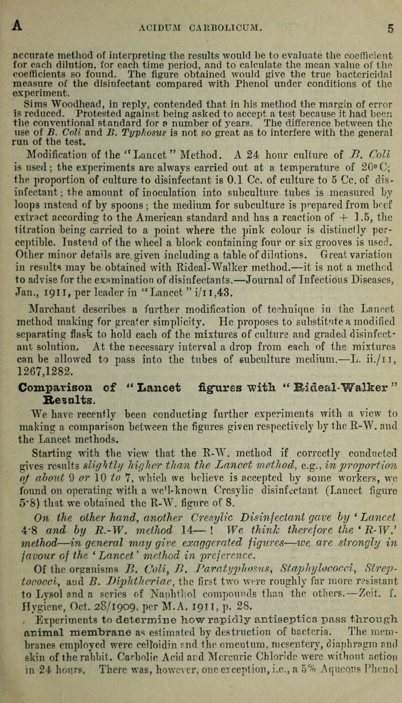 accurate method of interpreting the results would be to evaluate the coefficient for each dilution, for each time period, and to calculate the mean value of the coefficients so found. The figure obtained would give the true bactericidal measure of the disinfectant compared with Phenol under conditions of the experiment. Sims Woodhead, in reply, contended that in his method the margin of error is reduced. Protested against being asked to accept a test because it had been the conventional standard for a number of years. The difference between the use of B. Cali and B. Typhosus is not so great as to interfere with the general run of the test. Modification of the Lancet” Method. A 24 hour culture of B. Coli is used; the experiments are always carried out at a temperature of 20° C; the proportion of culture to disinfectant is 0.1 Cc. of culture to 5 Cc. of dis- infectant; the amount of inoculation into subculture tubes is measured by loops instead of by spoons; the medium for subculture is prepared from beef extract according to the American standard and has a reaction of + 1.5, the titration being carried to a point where the pink colour is distinclly per- ceptible. Instead of the wheel a block containing four or six grooves is used. Other minor details are, given including a table of dilutions. Great variation in results may he obtained with Rideal-Walker method.—it is not a method to advise for the examination of disinfectants.—Journal of Infectious Diseases, Jan., 1911, per leader in “Lancet ” i/ii,43. Marchaut describes a further modification of technique in the Lancet method making for greater simplicity. He proposes to substitute a modified separating fiask to hold each of the mixtures of culture and graded disinfect- ant solution. At the necessary interval a drop from each of the mixtures can be allowed to pass into the tubes of subculture medium.—L. ii./ii, 1267,1282. Comparison of “ Lancet figures with “ Hideal-Walker ” Results. We have recently been condueting further experiments with a view to making a comparison between the figures given respectively by the R-W. and the Lancet methods. Starting with the view that the R-W. method if correctly conducted gives results sUg fitly higher than the Lancet method, e.g., in proportion of about ^ or to 'J, which we l)rlieve is accepted by some workers, we found on operating with a weU-known Cresylic disinfectant (Lancet figure 5*8) that we obtained the R-W. figure of 8. On the other hand, another Cresylic Disinfectant gave by ‘ Lancet 4‘8 and by R -W. method 14—! We think therefore the ‘ R-W method—in general may give exaggerated figures—we are strongly in favour of the ‘ Lancet ’ method in preference. Of the organisms B. Coli, B. Paratyphosus, Staphylococci, Strep- tococci, and B. Biphtheriac, the first two Avere roughly far more resistant to Lysol and a series of Naphtb.ol compounds than the others.—Zeit. f. Hygiene, Oct. 28/1909, per M.A. 1911, p. 28. , Experiments to determine how rapidly antiseptics pass through animal membrane as estimated by destruction of bacteria. The mem- branes employed were celloidin and the omentum, mesentery, diaphragm and skin of the rabbit. Carbolic Acid and Mercuric Chloride were without action in 24 hours, There v,'as, however, one exception, i.e., a 5% x^queous Phenol