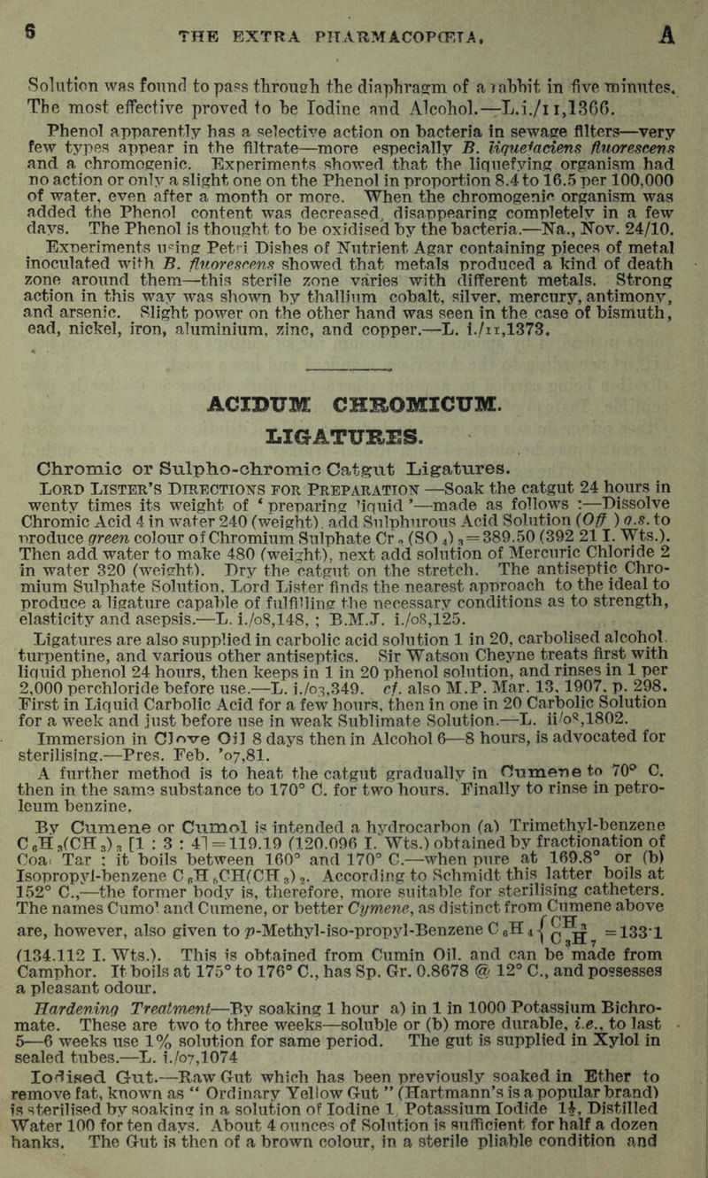 Solution was found to pass through the diaphragm of a rahhit in five minutes. The most elfective proved to he Iodine and Alcohol.—L.i./i 1,1360. Phenol apparently has a selective action on bacteria in sewage filters—very few types appear in the filtrate—more especially B. lique^adens fluorescem and a chromogenic. Experiments showed that the liquefying organism had no action or only a slight one on the Phenol in proportion 8.4 to 16.5 per 100,000 of water, even after a month or more. When the chromogenie organism was added the Phenol content was decreased, disappearing completely in a few days. The Phenol is thought to be oxidised by the bacteria.—Xa., Nov. 24/10. Exneriments n^ing Pet' i Dishes of Nutrient Agar containing pieces of metal inoculated with B. iluorescpMS showed that metals produced a kind of death zone around them—this sterile zone varies with different metals. Strong action in this way was shown by thallium cobalt, silver, mercury, antimony, and arsenic. Slight power on the other hand was seen in the case of bismuth, ead, nickel, iron, aluminium, zinc, and copper.—L. i./ii,1373. ACIBUM CHBOMICUM. LIGATURES. Chromic or Sulpho-chromic Cat.gnt Ligatures. Lord Lister’s Directiot^-s for Preparation^ —Soak the catgut 24 hours in wenty times its weight of * preparing fiquid ’—made as follows :—Dissolve Chromic Acid 4 in water 240 (weight), add Sulphurous Acid Solution {Off ) a.s. to •produce green colour of Chromium Sulphate Cr o (SO 4) 3=389.50 (392 211. Wts.). Then add water to make 480 (weight), next add solution of Mercuric Chloride 2 in water 320 (weight). Dry the catgut on the stretch. The antiseptic Chro- mium Sulphate Solution, Lord Lister finds the nearest approach to the ideal to produce a ligature capable of fiilfihing the necessary conditions as to strength, elasticity and asepsis.—L. i./o8,148, ; B.M.J. i./o8,125. Ligatures are also supplied in carbolic acid solution 1 in 20, carbolised alcohol, turpentine, and various other antiseptics. Sir Watson Cheyne treats first with liquid phenol 24 hours, then keeps in 1 in 20 phenol solution, and rinses in 1 per 2,000 perchloride before use.—L. i./o3,349. of. also M.P. Mar. 13,1907, p. 298. First in Liquid Carbolic Acid for a few hours, then in one in 20 Carbolic Solution for a week and just before use in weak Sublimate Solution.—L. ii/o^,1802. Immersion in Clove Oil 8 days then in Alcohol 6—8 hours, is advocated for sterilising.—Pres. Feb. ’07,8!. A further method is to heat the catgut gradually in C-ame-neto 70° C. then in the same substance to 170® C. for two hours. Finally to rinse in petro- leum benzine. By Cumene or Cumol is intended a hvdrocarbon (a) Trimethyl-benzene C6H:3(CH3)3 [1:3: 41 = 119.19 (120.096 I. Wts.) obtained by fractionation of Coa^ Tar : it boils between 160® and 170® C.—when pure at 169.8® or (b) Isopropyl-benzene C pH ftCH(CH 3),. According to Schmidt this latter boils at 152® C.,—the former body is, therefore, more suitable for sterilising catheters. The names Cumo. and Cumene, or better Cymene, as distinct from Cumene above f PTT are, however, also given to p-Methyl-iso-propyl-Benzene C pH 4 1c7h,=1331 (134.112 I. wts.). This is obtained from Cumin Oil. and can be made from Camphor. It boils at 175® to 176® C., has Sp. Gr. 0.8678 (S/12® C., and possesses a pleasant odour. Hardening Treatment—By soaking 1 hour a) in 1 in 1000 Potassium Bichro- mate. These are two to three weeks—soluble or (b) more durable, i.e., to last 5—6 weeks use 1% solution for same period. The gut is supplied in Xylol in sealed tubes.—L. i./o7,1074 Iodised Gut.—Haw Gut which has been previously soaked in Ether to remove fat, known as “ Ordinary Yellow Gut ” (Hartmann’s is a popular brand) is sterilised by soaking in a solution of Iodine 1, Potassium Iodide 14, Distilled Water 100 for ten days. About 4 ounces of Solution is sufficient for half a dozen hanks. The Gut is then of a brown colour, in a sterile pliable condition and