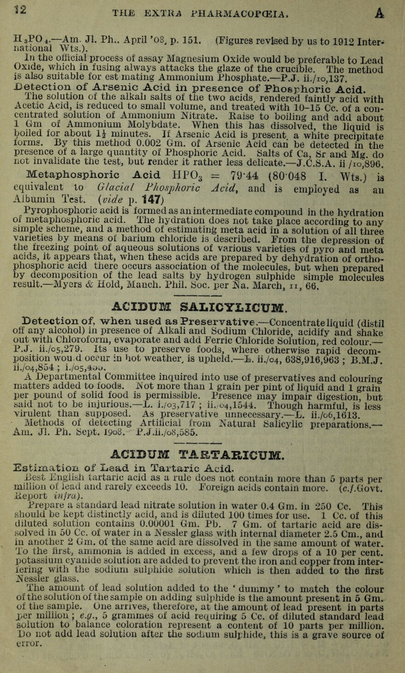 H aPO 4.—Am. Jl. Ph., April ’08, p. 151. (Figures revised by us to 1912 Inter- na tioiial Wts.). In the official process of assay Magnesium Oxide would be preferable to Lead Oxide, which in fusing always attacks the glaze of the crucible. The method is also suitable for est mating Ammonium Phosphate.—P.J. ii./io,137. Detection of Arsenic Acid in presence of Phosphoric Acid. The solution of the alkali salts of the two acids rendered faintly acid with Acetic Acid, is reduced to small volume, and treated with 1(K15 Cc. of a con- centrated solution of Ammonium Nitrate. Raise to boiling and add about 1 Gm of Ammonium Molybdate. When this has dissolved, the liquid is boiled for about 1^ minutes. If Arsenic Acid is present a white precipitate forms. By this method 0.002 Gm. of Arsenic Acid can be detected in the presence of a large quantity of Phosphoric Acid. Salts of Ca, Sr and Mg. do not invalidate the test, but render it rather less delicate.—J.C.S.A. ii /io,896. Metaphosphoric Acid HPO3 = 79‘44 (80048 I. Wts.) is equivalent to Glacial Fhosjjhoric Acid^ and is employed as an Albumin Test, {vide p. 147) Pyrophosphoric acid is formed as an intermediate compound in the hydration of metaphosphoric acid. The hydration does not take place according to any simple scheme, and a method of estimating meta acid in a solution of all three varieties by means of barium chloride is described. From the depression of the freezing point of aqueous solutions of various varieties of pyro and meta acids, it appears that, when these acids are prepared by dehydration of ortho- phosphoric acid there occurs association of the molecules, but when prepared by decomposition of the lead salts by hydrogen sulphide simple molecules result.—Myers & Hold, Manch. Phil. 8oc. per Na. March, ii, 66. ACIDUM SALICYLICUM. Detection of, when used as Preservative.—Concentrate liquid (distil off any alcohol) in presence of Alkali and Sodium Chloride, acidify and shake out with Chloroform, evaporate and add Ferric Chloride Solution, red colour — P.J. ii./o5,279. Its use to preserve foods, where otherwise rapid decom- position wou.d occur in >iot weather, is upheld.—L. ii./o4, 638,916,963 ; B.M.J. ii./o4,854 ; i.losA'oo. A Departmental Committee inquired into use of preservatives and colouring matters added to foods. Not more than 1 grain per pint of liquid and 1 grain per pound of solid food is permissible. Presence may impair digestion, but said not to be injurious.—L. i./o3,717 ; ii./04,1544. Though harmful, is less virulent than supposed. As preservative unnecessary.—L. ii./o6,1613. Methods of detecting Artificial from Natural ISalicylic preparations.— Am. Jl. Ph. 8ept. 1908. P.J.ii./o8,585. ACIDUM TAaTARICUM. Estimation of Dead in Tartaric Acid. Best English tartaric acid as a rule does not contain more than 5 parts per million of lead and rarely exceeds 10. Foreign acids contain more. (c./.Govt. Report infra). Prepare a standard lead nitrate solution in water 0.4 Gm. in 250 Cc. This should be kept distinctly acid, and is diluted 100 times for use. 1 Cc. of this diluted solution contains 0.00001 Gm. Pb. 7 Gm. of tartaric acid are dis- solved in 50 Cc. of water in a Nessler glass with internal diameter 2.5 Cm., and in another 2 Gm. of the same acid are dissolved in the same amount of water. To the first, ammonia is added in excess, and a few drops of a 10 per cent, potassium cyanide solution are added to prevent the iron and copper from inter- fering with the sodium sulphide solution whicli is then added to the first Nessler glass. The amount of lead solution added to the ‘ dummy ’ to match the colour of the solution of the sample on adding sulphide is the amount present in 5 Gm. of the sample. One arrives, therefore, at the amount of lead present in parts per million; e.g., 5 grammes of acid requiring 5 Cc. of diluted standard lead solution to balance coloration represent a content of 10 parts per million. Do not add lead solution after the sodium sulphide, this is a grave source of error.