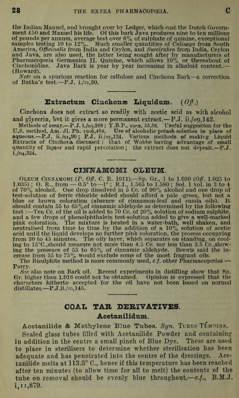 the Indian Alaniiel, and brought over by Ledger, which cost the Dutch Govern- ment £50 and Manuel his life. Of this bark Java produces nine to ten millions of pounds per annum, average test over 6% of sulphate of quinine, exceptional samples testing 10 to 12%. Much smaller quantities of Calisaya from South America, Officinalis from India and Ceylon, and Succiruhra from India, Ceylon and Java, are also used, the latter being sought after by manufacturers of Pharmacopoeia Germanica II. Quinine, which allows 10% or thereabout of Cinchonidine. Java Bark is year by year increasing in alkaloid content.— (Howard). Note on a spurious reaction for cellulose and Cinchona Bark—a correction of Batka’s test.—P.J. i./i2,30. Extractum CinclionsB Liquidum. Cinchona does not extract so readily with acetic acid as with alcohol and glycerin, hut it gives a more permanent extract.—P.J. ii./o9,142. Methods of assay.—P.J. l./o3,268 ; Y.B.P., 1902, r)5,56. Useful suggestion for the U.S. method. Am. Jl. Ph. 1906,454. Use of alcoholic potash solntioo in place of aqueous.—P.J. ii./oi,90 ; P.J, ii/o5,124. Various methods of making Liquid Extracts of Cinchona discussed : that of Wobbe having advantage of small quantity of liquor and rapid percolation ; the extract does not deposit.—P.J. i./o4,324. CmNAMOMI OLEUM. Oleum Cinnamomi (P. Off. C. B. 1911).—Sp. Gr., 1 to 1.030 {Off. 1.025 to 1.035) ; O. R., from — 0.5° to—1° ; B.I., 1.565 to 1.580 ; Sol. 1 vol. in 3 to 4 of 70% alcohol. One drop dissolved in 5 Cc. of 90% alcohol and one drop of test-solution of ferric chloride added should afford a pale -green, but not a blue or brown coloration (absence of cinnamon-leaf and cassia oils). It should contain 55 to 65%of cinnamic aldehyde as determined by the following test:—Ten Cc. of the oil is added to 70 Cc. of 20% solution of sodium sulphite, and a few drops of phenolphthalein test-solution added to give a well-marked pink coloration. The mixture is heated in a water-bath, well shaken, and neutralised from time to time by the addition of a 10% solution of acetic acid until the liquid develops no further pink coloration, the process occupying from 30 to 45 minutes. The oily layer, which separates on standing, on cool- ing to 15°C.,should measure not more than 4.5 Cc. nor less than 3.5Cc.,show- ing the presence of 55 to 65% of cinnamic aldehyde. Brewis said the in- crease from 55 to 75% would exclude some of the most fragrant oils. The Bisulphite method is more commonly used, c.f. other Pharmacoposias — Parry. See also note on Bark oil. Recent experiments in distilling show that Sp. Gr. higher than 1.016 could not be obtained. Opinion is expressed that the characters hitherto accepted for the oil have not been based on normal distillates.—P.J.ii./io,145. COAL TAR DERIVATIVES. Acetanilidum. Acetanilide & Methylene Blue Tubes. Syn. Tubes Te.moins. Sealed glass tubes filled with Acetanilide Powder and containing in addition in the centre a small pinch of Blue Dye. These are used to place in sterilisers to determine whether sterilisation has been adequate and has penetrated into the centre of the dressings. Ace- tanilide melts at 113.5° C., hence if this temperature has been reached after ten minutes (to allow time for all to melt) the contents of the tube on removal should be evenly blue throughout.—c,/., B.M.J, i, 11,879.