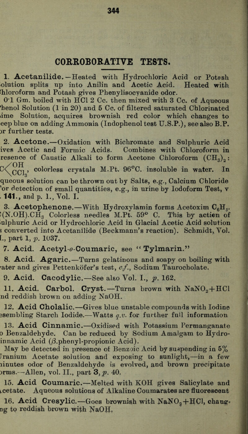 CORROBORATIVE TESTS, 1. Acetanilide.—Heated with Hydrochloric Acid or Potash lolution splits up into Anilin and Acetic Acid. Heated with Ihloroform and Potash gives Phenylisocyanide odor. 0*1 Gm. boiled with HOI 2 Cc. then mixed with 3 Cc. of Aqueous *henol Solution (1 in 20) and 6 Cc. of filtered saturated Chlorinated lime Solution, acquires brownish red color which changes to eep blue on adding Ammonia (Indophenol test U.S.P.), see also B.P. Dr further tests. 2. Acetone.—Oxidation with Bichromate and Sulphuric Acid ives Acetic and Formic Acids. Combines with Chloroform in resence of Caustic Alkali to form Acetone Chloroform (CH3)2: colorless crystals M.Pt. 96®C. insoluble in water. In queous solution can be thrown out by Salts, e.g., Calcium Chloride 'or detection of small quantities, e.g., in urine by Iodoform Test, v .141., and p. 1., Vol. I. 3. Acetophenone.—With Hydroxylamin forms Acetoxim CgH^. J(N.0H).CH3 Colorless needles M.Pt. 59® C. This by action of lulphuric Acid or Hydrochloric Acid in Glacial Acetic Acid solution i converted into Acetanilide (Beckmann’s reaction). Schmidt, Yol. [., part 1, p. 1037. 7. Acid. Acetyl*<7-0oumaric, see “ Tylmarin.’^ 8. Acid. Ag*aric.—Turns gelatinous and soapy on boiling with ^ater and gives Pettenkdfer’s test, c/., Sodium Taurocholate. 9. Acid. Cacodylic.—See also Vol. I., p. 162. 11. Acid. Carbol. Cryst.—Turns brown with NaNOg+HCl nd reddish brown on adding NaOH. 12. Acid Cholalic.—Gives blue unstable compounds with Iodine 3Sembling Starch Iodide.—Watts q.v. for further full information 13. Acid Cinnamic.—Oxidised with Potassium Permanganate 0 Benzaldehyde. Can be reduced by Sodium Amalgam to Hydro- innamic Acid (jd.phenyl-propionic Acid). May be detected in presence of Benzoic Acid by suspending in 5% Iranium Acetate solution and exposing to sunlight,—in a few linutes odor of Benzaldehyde is evolved, and brown precipitate Drms.—Allen, vol. II., part 3,p. 40. 15. Acid Coumaric.—Melted with KOH gives Salicylate and i.oetate. Aqueous solutions of Alkaline Coumarates are fluorescent 16. Acid Cresylic.—Goes brownish with J^aNO^-j-HCl, chaner- □g to reddish brown wifh NaOH,