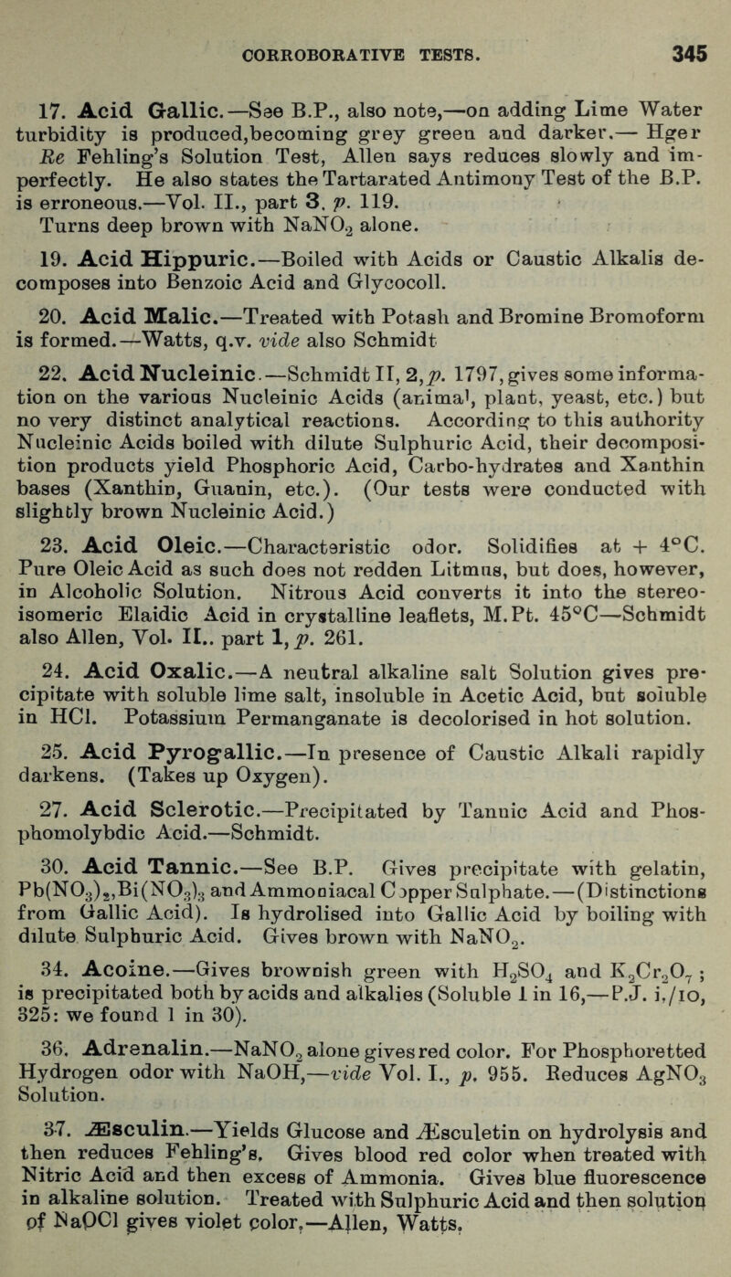 17. Acid Gallic.—See B.P., also note,—on adding Lime Water turbidity is produced,becoming grey green and darker,— Hger Re Fehling’s Solution Test, Allen says reduces slowly and im- perfectly. He also states the Tartarated Antimony Test of the B.P. is erroneous.—Vol. II., part 3. p. 119. Turns deep brown with NaN02 alone. 19. Acid Hippuric.—Boiled with Acids or Caustic Alkalis de- composes into Benzoic Acid and Glycocoll. 20. Acid Malic.—Treated with Potash and Bromine Bromoform is formed.—Watts, q.v. vide also Schmidt 22. AcidNucleinic.—Schmidt II, 2,^. 1797, gives some informa- tion on the various Nucleinic Acids (animal, plant, yeast, etc.) but no very distinct analytical reactions. According to this authority Nucleinic Acids boiled with dilute Sulphuric Acid, their decomposi- tion products yield Phosphoric Acid, Carbo-hydrates and Xanthin bases (Xanthin, Guanin, etc.). (Our tests were conducted with slightly brown Nucleinic Acid.) 23. Acid Oleic.—Characteristic odor. Solidifies at -f 4°C. Pure Oleic Acid as such does not redden Litmus, but does, however, in Alcoholic Solution. Nitrous Acid converts it into the stereo- isomeric Elaidic Acid in crystalline leaflets, M.Pt. 45®C—Schmidt also Allen, Yol. II.. part l,p. 261. 24. Acid Oxalic.—A neutral alkaline salt Solution gives pre- cipitate with soluble lime salt, insoluble in Acetic Acid, but soluble in HCl. Potassium Permanganate is decolorised in hot solution. 25. Acid Pyrogallic.—In presence of Caustic Alkali rapidly darkens. (Takes up Oxygen). 27. Acid Sclerotic.—Precipitated by Tannic Acid and Phos- phomolybdic Acid.—Schmidt. 30. Acid Tannic.—See B.P. Gives precipitate with gelatin, Pb(N03)2,Bi(N03)3 and Ammoniacal Copper Sulphate. — (Distinctions from Gallic Acid). Is hydrolised into Gallic Acid by boiling with dilute Sulphuric Acid. Gives brown with NaN02. 34. Acome.—Gives brownish green with H2SO4 and K2Cr207 ; is precipitated both by acids and alkalies (Soluble 1 in 16,— P.J. h/10, 325: we found 1 in 30). 36, Adrenalin.—NaN02 alone gives red color. For Phosphoretted Hydrogen odor with NaOH,—vide Vol. I., p, 955. Eeduces AgNOg Solution. 3-7. ^sculin.—Yields Glucose and H^sculetin on hydrolysis and then reduces Fehling’s. Gives blood red color when treated with Nitric Acid and then excess of Ammonia. Gives blue fluorescence in alkaline solution. Treated with Sulphuric Acid and then solutiop of MaQCl gives violet color.—AJlen, Watts.