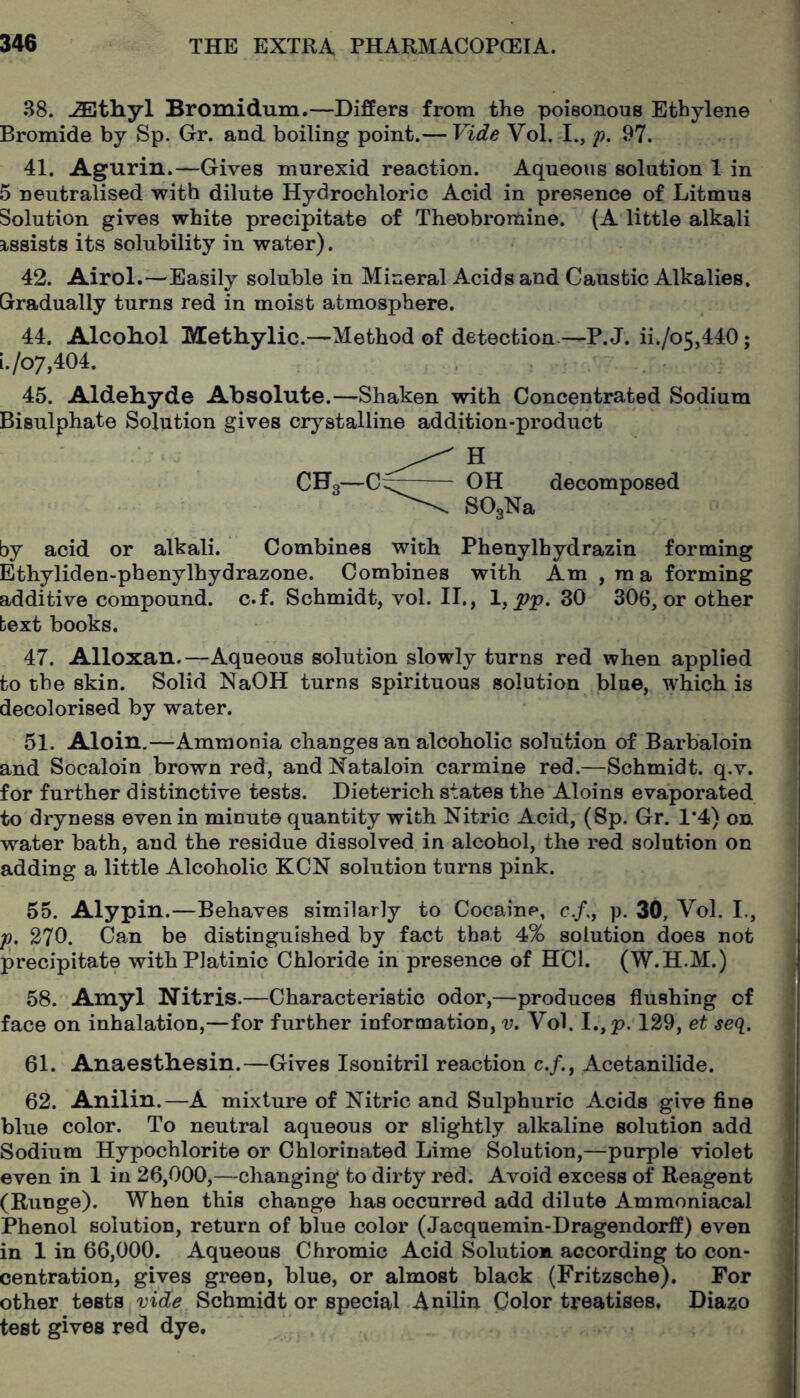 38. Bromidum.—Differs from the poisonous Ethylene Bromide by Sp. Gr. and boiling point.— Vide Vol. I., ji. 97. 41. Agurin.—Gives murexid reaction. Aqueous solution 1 in 5 neutralised with dilute Hydrochloric Acid in presence of Litmus Solution gives white precipitate of Theobromine. (A little alkali assists its solubility in water). 42. Airol.—Easily soluble in Mineral Acids and Caustic Alkalies. Gradually turns red in moist atmosphere. 44. Alcoliol Methylic.—Method of detection.—P. J. ii./o5,440; i./o7,404. 45. Aldeliyde Absolute.—Shaken with Concentrated Sodium Bisulphate Solution gives crystalline addition-product decomposed by acid or alkali. Combines with Phenylhydrazin forming Ethyliden-phenylhydrazone. Combines with Am , raa forming additive compound, c.f. Schmidt, vol. II., 1, 30 306, or other text books. 47. Alloxan.—Aqueous solution slowly turns red when applied to the skin. Solid NaOH turns spirituous solution blue, which is decolorised by water. 51. Aloin,—Ammonia changes an alcoholic solution of Barbaloin and Socaloin brown red, andNataloin carmine red.—Schmidt, q.v. for further distinctive tests. Dieterich states the Aloins evaporated to dryness even in minute quantity with Nitric Acid, (Sp. Gr. 1*4) on water bath, and the residue dissolved in alcohol, the red solution on adding a little Alcoholic KCN solution turns pink. 55. Alypin.—Behaves similarly to Cocaine, c./,, p. 30, Vol. I., y, 270. Can be distinguished by fact that 4% solution does not precipitate withPlatinic Chloride in presence of HCl. (W.H.M.) 58. Amyl Nitris.—Characteristic odor,—produces flushing of face on inhalation,—for further information, u. Vol. I.,p. 129, et seq. 61. Anaesthesin.—Gives Isonitril reaction c./.. Acetanilide. 62. Anilin.—A mixture of Nitric and Sulphuric Acids give fine j* blue color. To neutral aqueous or slightly alkaline solution add ^ Sodium Hypochlorite or Chlorinated Lime Solution,—purple violet even in 1 in 26,000,—changing to dirty red. Avoid excess of Reagent (Runge). When this change has occurred add dilute Ammoniacal Phenol solution, return of blue color (Jacquemin-Dragendorff) even in 1 in 66,000. Aqueous Chromic Acid Solution according to con- centration, gives green, blue, or almost black (Fritzsche). For other tests vide Schmidt or special Anilin Color treatises, Diazo test gives red dye.