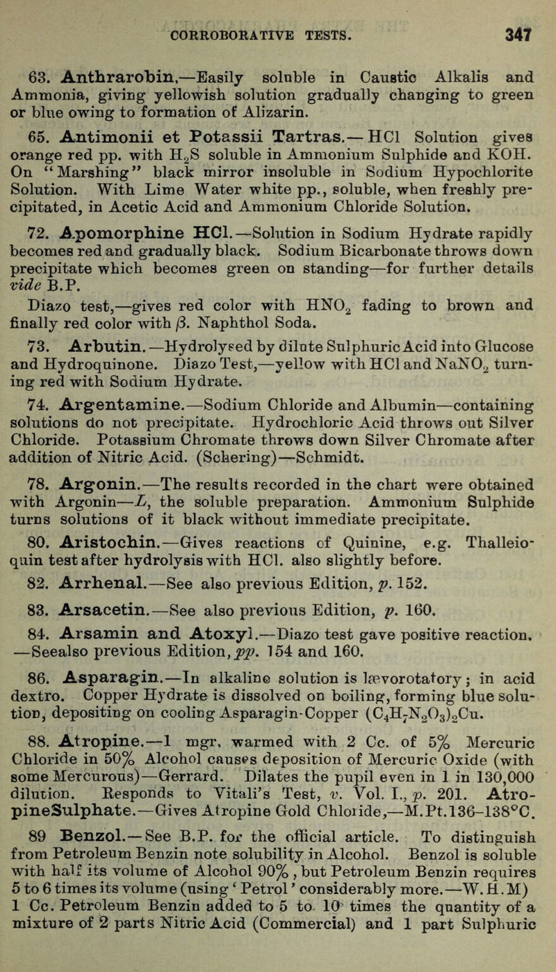 63. Anthrarobin,—Easily solnble in Caustic Alkalis and Ammonia, giving yellowish solution gradually changing to green or blue owing to formation of Alizarin. 65. Antimonii et Potassii Tartras.— HCl Solution gives orange red pp. with H2S soluble in Ammonium Sulphide and KOH. On “Marshing** black mirror insoluble in Sodium Hypochlorite Solution. With Lime Water white pp., soluble, when freshly pre- cipitated, in Acetic Acid and Ammonium Chloride Solution. 72. A-pomorpbine HCl.—Solution in Sodium Hydrate rapidly becomes red and gradually black. Sodium Bicarbonate throws down precipitate which becomes green on standing—for further details vide B.P. Diazo test,—gives red color with HNO2 fading to brown and finally red color with /3. Naphthol Soda. 73. Arbutin. —Hydrolysed by dilute Sulphuric Acid into Glucose and Hydroquinone. Diazo Test,—yellow with HCl and NaN02 turn- ing red with Sodium Hydrate. 74. Argentamine.—Sodium Chloride and Albumin—containing solutions do not precipitate. Hydrochloric Acid throws out Silver Chloride. Potassium Chromate throws down Silver Chromate after addition of Nitric Acid. (Schering)—Schmidt. 78. Argonin.—The results recorded in the chart were obtained with Argonin—A, the soluble preparation. Ammonium Sulphide turns solutions of it black without immediate precipitate. 80. Aristocbin.—Gives reactions of Quinine, e.g. Thalleio- quin test after hydrolysis with HCl. also slightly before. 82. Arrhenal.—See also previous Edition, 'p. 152. 83. Arsacetin.—See also previous Edition, p. 160. 84. Arsamin and. Atoxyl.—Diazo test gave positive reaction. —Seealso previous Edition, 154 and 160. 86. Asparagin.—In alkaline solution is Ijovorotatory; in acid dextro. Copper Hydrate is dissolved on boiling, forming blue solu- tion, depositing on cooling Asparagin-Copper (C4HjN203)2Cu. 88. Atropine.—1 mgr, warmed with 2 Cc. of 5% Mercuric Chloride in 50% Alcohol causes deposition of Mercuric Oxide (with some Mercurous)—Gerrard. Dilates the pupil even in 1 in 130,000 dilution. Besponds to Yitali’s Test, v. Vol. I., p. 201. Atro- pineSulphate.—Gives Atropine Gold Chloride,—M.Pt. 136-138^0. 89 Benzol.— See B.P. for the official article. To distinguish from Petroleum Benzin note solubility in Alcohol. Benzol is soluble with hair its volume of Alcohol 90% , but Petroleum Benzin requires 5 to 6 times its volume (using ‘ Petrol' considerably more.—W. H. M) 1 Cc. Petroleum Benzin added to 5 to 10' times the quantity of a mixture of 2 parts Nitric Acid (Commercial) and 1 part Sulphuric