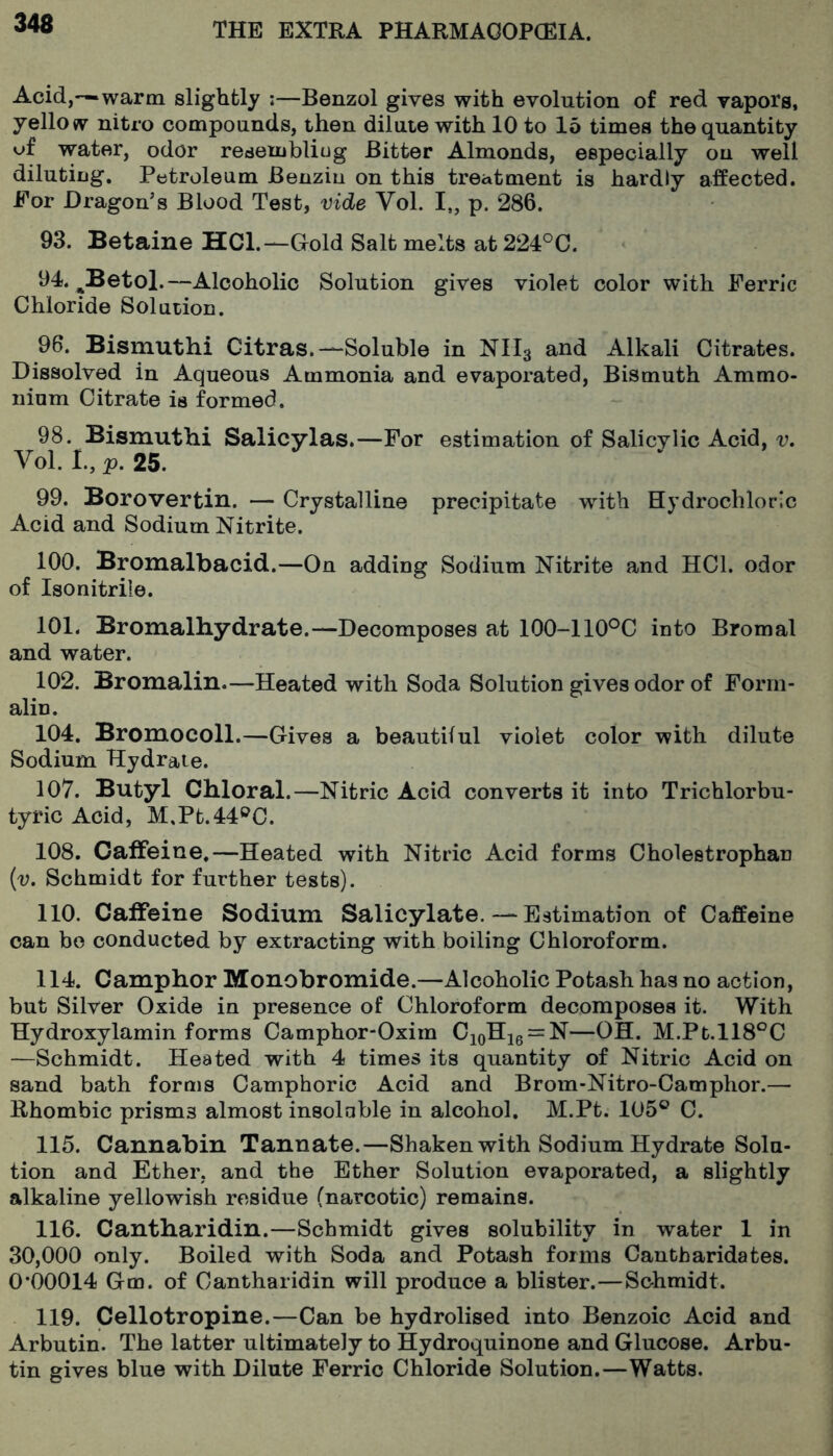 Acid,—warm slightly :—Benzol gives with evolution of red vapors, yellow nitro compounds, then dilute with 10 to 15 times the quantity of water, odor resenjbliug Bitter Almonds, especially on well diluting. Petroleum Benziu on this treatment is hardly affected. For Dragon’s Blood Test, vide Vol. I„ p. 286. 93. Betaine HCl.—Gold Salt melts at224°C. 94. ^Betol.—Alcoholic Solution gives violet color with Ferric Chloride Solution. 96. Bismuthi Gitras.-—Soluble in NH3 and Alkali Citrates. Dissolved in Aqueous Ammonia and evaporated. Bismuth Ammo- nium Citrate is formed. 98. Bismuthi Salicylas.—For estimation of Salicylic Acid, v, Vol. I., p. 25. 99. Borovertin. — Crystalline precipitate with Hydrochloric Acid and Sodium Nitrite. 100. Bromalbacid.—On adding Sodium Nitrite and HCl. odor of Iso nitrile. 101. Bromalhydrate.—Decomposes at 100-110®C into Bromal and water. 102. Bromalin.—Heated with Soda Solution gives odor of Form- alin. 104. Bromocoll.—Gives a beautiful violet color with dilute Sodium Hydrate. 107. Butyl Chloral.—Nitric Acid converts it into Trichlorbu- tyric Acid, M,Pt.44®C. 108. Caffeine.—Heated with Nitric Acid forms Cholestrophan {v. Schmidt for further tests). 110. Caffeine Sodium Salicylate.—Estimation of Caffeine can bo conducted by extracting with boiling Chloroform. 114. Camphor Monobromide.—Alcoholic Potash has no action, but Silver Oxide in presence of Chloroform decomposes it. With Hydroxylamin forms Camphor-Oxim CioHig = N—OH. M.Pt.ll8°C —Schmidt. Heated with 4 times its quantity of Nitric Acid on sand bath forms Camphoric Acid and Brom-Nitro-Camphor.— Rhombic prisms almost insoluble in alcohol. M.Pt. 105® C. 115. Cannabin Tannate.—Shaken with Sodium Hydrate Solu- tion and Ether, and the Ether Solution evaporated, a slightly alkaline yellowish residue (narcotic) remains. 116. Cantharidin.—Schmidt gives solubility in water 1 in 30,000 only. Boiled with Soda and Potash forms Cantharidates. 0‘00014 Gm. of Cantharidin will produce a blister.—Schmidt. 119. Cellotropine.—Can be hydrolised into Benzoic Acid and Arbutin. The latter ultimately to Hydroquinone and Glucose. Arbu- tin gives blue with Dilute Ferric Chloride Solution.—Watts.