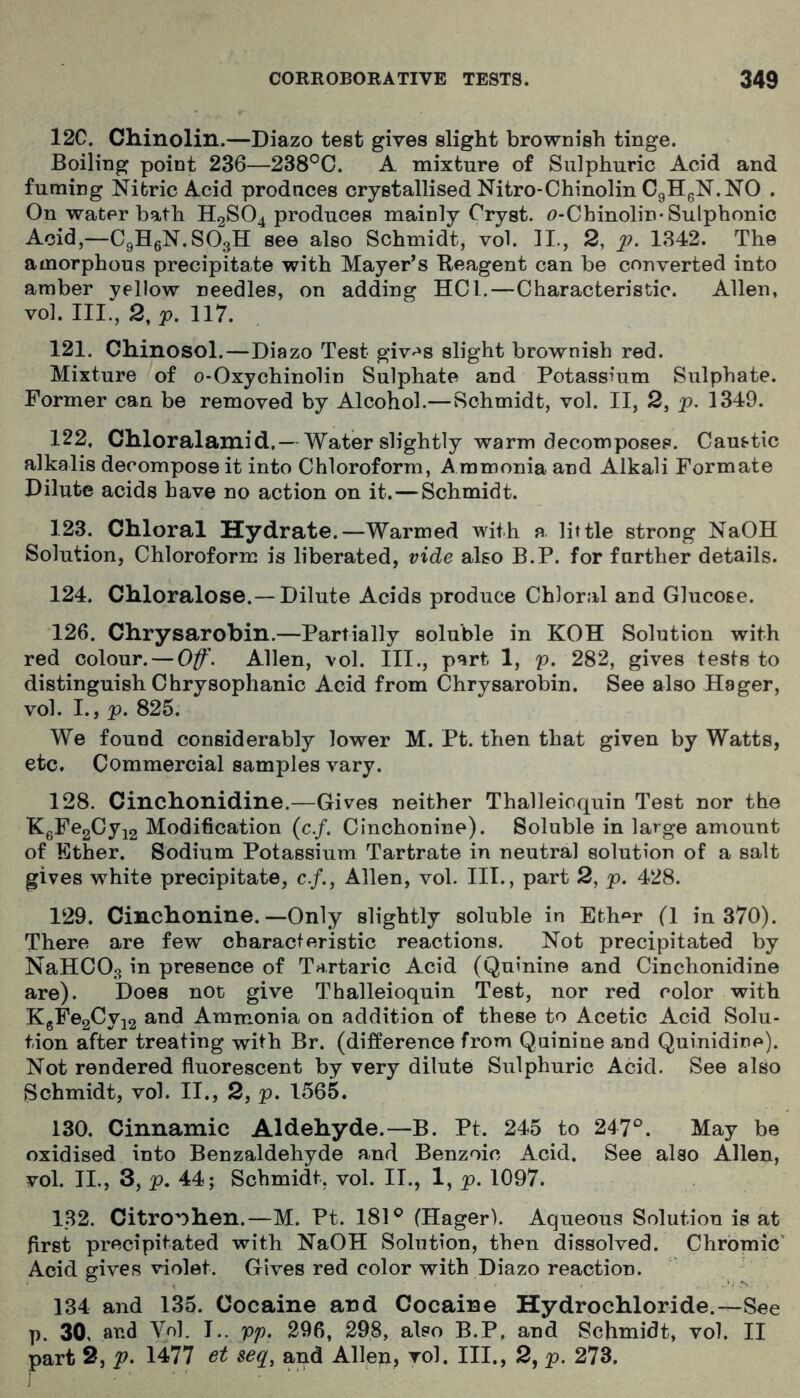 12C. Chinolin.—Diazo test gives slight brownish tinge. Boiling point 236—238°0. A mixture of Sulphuric Acid and fuming Nifcric Acid prodnces crystallised Nitro-Chinolin CgHgN. NO . On water bath H2SO4 produces mainly Cryst. f)-Chinolin-Sulphonic Acid,—CgHsN.SOgH see also Schmidt, vol. 11., 2, p. 1342. The amorphous precipitate with Mayer’s Reagent can be converted into amber yellow needles, on adding HCl.—Characteristic. Allen, vol. III., 2, p. 117. 121. Chinosol.—Diazo Test giv^^s slight brownish red. Mixture of o-Oxychinolin Sulphate and Potassium Sulphate. Former can be removed by Alcohol.—Schmidt, vol. II, 2, p. 1349. 122. Chloralamid,— Water slightly warm decomposes. Caustic alkalis decompose it into Chloroform, Ammonia and Alkali Formate Dilute acids have no action on it.—Schmidt. 123. Chloral Hydrate.—Warmed with a little strong NaOH Solution, Chloroform is liberated, vide also B.P. for farther details. 124. Chloralose.—Dilute Acids produce Chloral and Glucose. 126. Chrysarobin.—Partially soluble in KOH Solution with red colour. — 0f\ Allen, vol. III., part 1, p. 282, gives tests to distinguish Chrysophanic Acid from Chrysarobin. See also Hager, vol. I., p. 825. We found considerably lower M. Pt. then that given by Watts, etc. Commercial samples vary. 128. Cinchonidine.—Gives neither Thalleioquin Test nor the KgFe2Cyi2 Modification (c./. Cinchonine). Soluble in large amount of Ether. Sodium Potassium Tartrate in neutral solution of a salt gives white precipitate, c./., Allen, vol. HI., part 2, p. 428. 129. Cinchonine.—Only slightly soluble in Eth^^r (1 in 370). There are few characteristic reactions. Not precipitated by NaHCOg in presence of Tartaric Acid (Quinine and Cinchonidine are). Does not give Thalleioquin Test, nor red color with KgPe2Cyi2 and Ammonia on addition of these to Acetic Acid Solu- tion after treating with Br. (difference from Quinine and Quinidine). Not rendered fluorescent by very dilute Sulphuric Acid. See also Schmidt, vol. II., 2, p. 1565. 130. Cinnamic Aldehyde.—B. Pt. 245 to 247°. May be oxidised into Benzaldehyde and Benzoic Acid. See also Allen, vol. II., 3, p. 44; Schmidt, vol. II., 1, p. 1097. 132. Citro'^hen.—M. Pt. 181° (Hager). Aqueous Solution is at first precipitated with NaOH Solution, then dissolved. Chromic' Acid gives violet. Gives red color with Diazo reaction. 134 and 135. Cocaine ard Cocaine Hydrochloride.—See p. 30, and Vol. I., pp, 296, 298, also B.P, and Schmidt, vol, II part 2, p. 1477 et seq^ and Allen, vol. III., 2, p. 273.