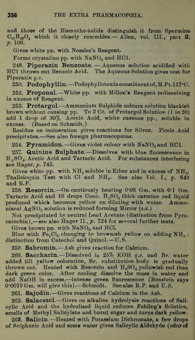 and those of the Bisrantho-iodide distinguish it from Spermine C10H26O4 which it closely resembles.— Allen, vol. III., pait 2, p. 106. Gives white pp. with Kessler’s Reagent. Forms crystaline pp. with NaN02 and HCl. 248. Piperazin Benzoate. — Aqueous solution acidified witli HCl throws out Benzoic Acid. The Aqueous Solution gives test for Piperazin q.v. 250. Podophyllin.—Podophyllotoxin constituent of, M.Pt.llT^C. 252. Proponal.—White pp. with Millon’a Reagent redissolving in excess of Reagent. 253. Protargol.—Ammonium Sulphide colours solution blackish brown without causing pp. To 2 Cc. of Protargol Solution (1 in 20) add 1 drop of 30% Acetic Acid, white caseous pp., soluble in excess. (Based on Schmidt.) Residue on incineration gives reactions for Silver. Picric Acid precipitates.—See also foreign pharmacopoeias. 254. Pyramidon.—Gives violet colour with NaN02and HCl. 257. Cluinine Sulphate.—Dissolves with blue fluorescence in H2SO4, Acetic Acid and Tartaric Acid. For substances interfering see Hager, p. 745. Gives white pp. with NH3 soluble in Ether and in excess of NHg. Thalleioquin Test v?ith Cl and NHg. See also Vol. I., p. 649 and B.P. 258. Resorcin.—On cautiously heating 0*05 Gm. with OT Gm. Tartaric Acid and 10 drops Cone. H2SO4 thick carmine red liquid produced which becomes yellow on diluting with water. Ammo- niacal AgNOg solution is reduced forming Mirror (s.fl^.) Not precipitated by neutral Lead Acetate (distinction from Pyro- catechin),—see also Hager 11., p, 724 for several further tests. Gives brown pp. with NaN02 and HCl. Blue with FegClg changing to brownish yellow on adding NHg : distinction from Catechol and Quinol.—U.S. 259. Sabromin.—Ash gives reaction for Calcium. 260. Saccharin.—Dissolved in 25% KOH q.s. and Br. water added till yellow coloration, Br. substitution body is gradually thrown out. Heated with Resorcin and H2SO4 yellowish red then dark green color. After cooling dissolve the mass in water and add NaOH in excess,—intense green fluorescence (Bonstein says 0*0019 Gm. will give this).—Schmidt. See also B.P. and U.S. 261. Sajodin.—Gives reactions of Calcium in the Ash. 262. SalacetoL —Gives on alkaline hydrolysis reactions of Sali- cylic Acid and the hydrolised liquid reduces Fehling’a Solution, smells of Methyl Salicylate and burnt sugar and turns dark yellow. 263. Salicin.—Heated with Potassium Dichromate, a few drops of Sulphuric Acid and some water gives Salicylic Aldehyde (odor of