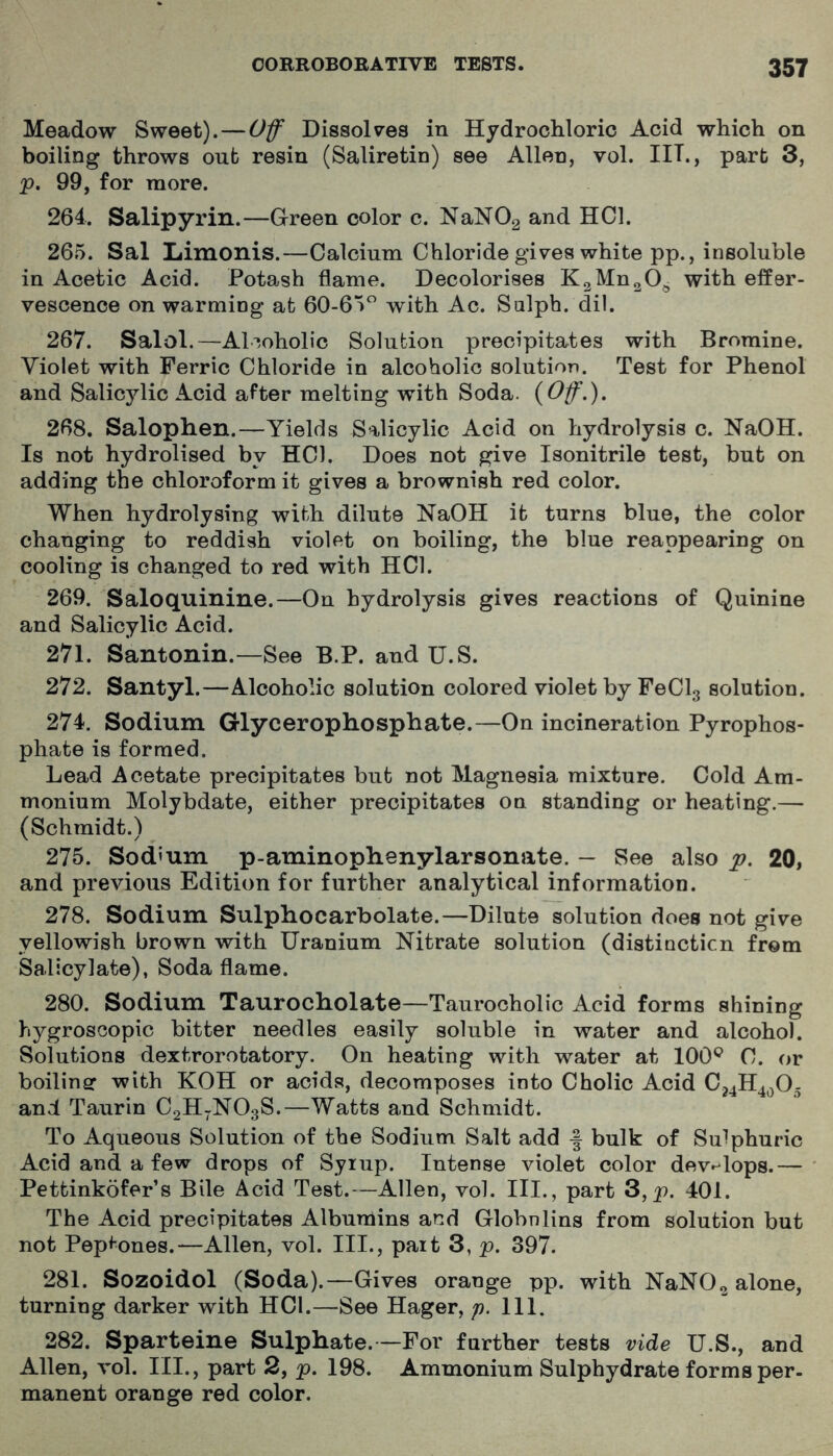 Meadow Sweet).—Off Dissolv’es in Hydrochloric Acid which on boiling throws out resin (Saliretin) see Allen, vol. IIT., part 3, p. 99, for more. 264. Salipyrin.—Green color c. NaNOg and HCl. 265. Sal liimonis.—Calcium Chloride gives white pp., insoluble in Acetic Acid. Potash flame. Decolorises KgMngO^ with effer- vescence on warming at 60-65 with Ac. Salph. dil. 267. Salol.—Alcoholic Solution precipitates with Bromine. Violet with Ferric Chloride in alcoholic solution. Test for Phenol and Salicylic Acid after melting with Soda. {Off,). 268. Salophen.—Yields Salicylic Acid on hydrolysis c. NaOH. Is not hydrolised by HCl. Does not give Isonitrile test, but on adding the chloroform it gives a brownish red color. When hydrolysing with dilute NaOH it turns blue, the color changing to reddish violet on boiling, the blue reappearing on cooling is changed to red with HCl. 269. Saloquinine.—On hydrolysis gives reactions of Quinine and Salicylic Acid. 271. Santonin.—See B.P. and U.S. 272. Santyl.—Alcoholic solution colored violet by FeClg solution. 274. Sodium Glycerophosphate.—On incineration Pyrophos- phate is formed. Lead Acetate precipitates but not Magnesia mixture. Cold Am- monium Molybdate, either precipitates on standing or heating.— (Schmidt.) 275. Sodium p-aminophenylarsonate. — See also p. 20, and previous Edition for further analytical information. 278. Sodium Sulphocarbolate.—Dilute solution does not give yellowish brown with Uranium Nitrate solution (distinction from Salicylate), Soda flame. 280. Sodium Taurocholate—Taurocholic Acid forms shining hygroscopic bitter needles easily soluble in water and alcohol. Solutions dextrorotatory. On heating with water at 100^^ C. or boilinsr with KOH or acids, decomposes into Cholic Acid C24H4^05 and Taurin C2H-NO3S.—Watts and Schmidt. To Aqueous Solution of the Sodium Salt add f bulk of Sulphuric Acid and a few drops of Syiup. Intense violet color develops.— Pettinkofer’s Bile Acid Test.—Allen, vol. III., part 3,p. 401. The Acid precipitates Albumins and Globnlins from solution but not Pepi-ones.—Allen, vol. III., part 3, p. 397. 281. Sozoidol (Soda).—Gives orange pp. with NaNO^ alone, turning darker with HCl.—See Hager, p. 111. 282. Sparteine Sulphate. —For further tests vide U.S., and Allen, vol. III., part 2, p. 198. Ammonium Sulphydrate forms per- manent orange red color.