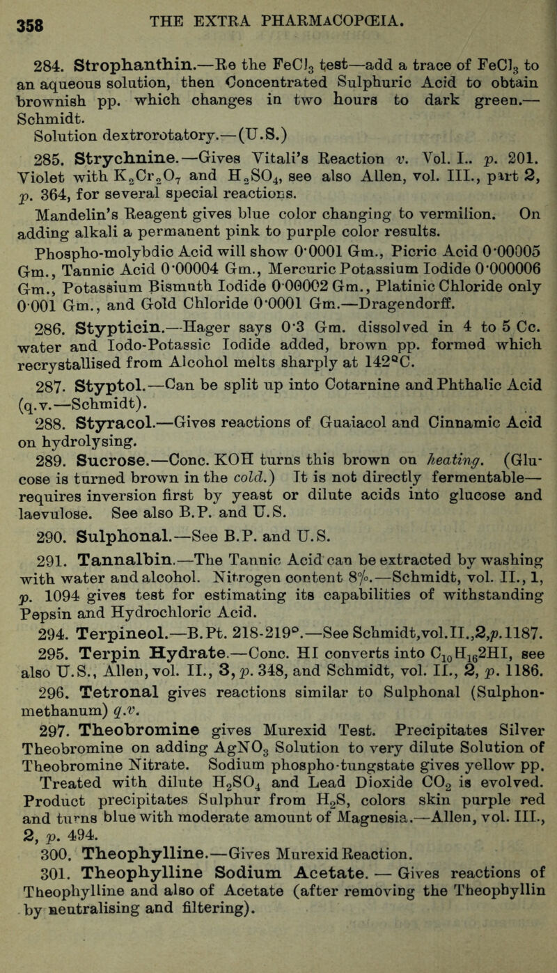 284. StropHantliin.—Re the FeCJ3 test—add a trace of FeCJs an aqueous solution, then Ooncentrated Sulphuric Acid to obtain brownish pp. which changes in two hours to dark green.— Schmidt. Solution dextrorotatory.—(U.S.) 285. Strycliniiie.—Gives Yitali’s Reaction v. Vol. I., p. 201. Violet with K2Cr207 and H2SO4, see also Allen, vol. Ill,, part 2, p. 364, for several special reactions. Mandolin’s Reagent gives blue color changing to vermilion. On adding alkali a permanent pink to purple color results. Phospho-molybdic Acid will show 0*0001 Gm., Picric Acid 0*00005 Gm., Tannic Acid 0*00004 Gm., Mercuric Potassium Iodide 0*000006 Gm.j Potassium Bismuth Iodide 0 00002 Gm., Platinic Chloride only 0 001 Gm., and Gold Chloride 0*0001 Gm.—Dragendorff. 286. Stypticin.—Hager says 0*3 Gm. dissolved in 4 to 5 Cc. water and lodo-Potassic Iodide added, brown pp. formed which recrystallised from Alcohol melts sharply at 142®C. 287- Styptol.—Can be split up into Cotarnine andPhthalic Acid (q.v.—Schmidt). 288. Styracol.—Gives reactions of Guaiacol and Cinnamic Acid on hydrolysing. 289. Sucrose.—Cone. KOH turns this brown on heating. (Glu- cose is turned brown in the co id.) It is not directly fermentable— requires inversion first by yeast or dilute acids into glucose and laevulose. See also B.P. and U.S. 290. Sulphonal.—See B.P. and U.S. 291. Tannalbin.—The Tannic Acid can be extracted by washing with water and alcohol. Nitrogen content Sfo.—Schmidt, vol. II., 1, p. 1094 gives test for estimating its capabilities of withstanding Pepsin and Hydrochloric Acid. 294. Terpineol.—B.Pt. 218-219®.—See Schmidt,vol.II.,2,p. 1187. 295. Terpin Hydrate.—Cone. HI converts into CjoHie^HI, see also U.S., Allen, vol. II., 3,p. 348, and Schmidt, vol. II., 2, p. 1186. 296. Tetronal gives reactions similar to Sulphonal (Sulphon- methanum) q.v. 297. Theobromine gives Murexid Test. Precipitates Silver Theobromine on adding AgNOg Solution to very dilute Solution of Theobromine Nitrate. Sodium phospho-tungstate gives yellow pp. Treated with dilute H2SO4 and Lead Dioxide COg is evolved. Product precipitates Sulphur from HgS, colors skin purple red and turns blue with moderate amount of Magnesia.—Allen, vol. III., 2, p. 494. 300. Theophylline.—Gives Murexid Reaction. 301. Theophylline Sodium Acetate. — Gives reactions of Theophylline and also of Acetate (after removing the Theopbyllin by neutralising and filtering).