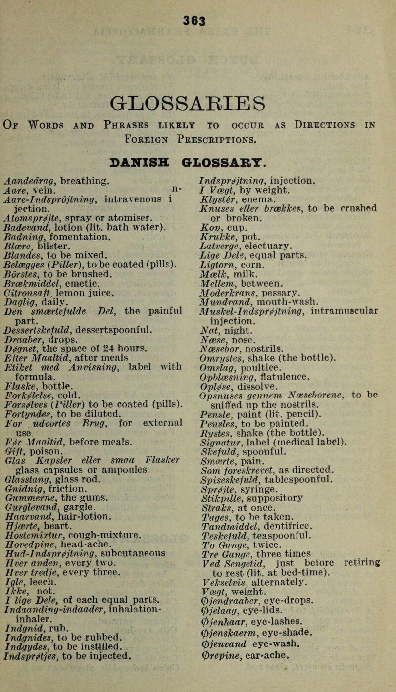 GLOSSARIES Or Words and Phrases likely to occur as Directions in Foreign Prescriptions. DANISH GLOSSARY. Aandedrag, breathing. Aare, vein. d- Aare-Indsprojtning, intravenous i jection. Atomspr^^jte, spray or atomiser. Badevand, lotion (lit. bath water). Badning, fomentation. Blcere, blister. Blandes, to be mixed. Beloegges (Filler), to be coated (pills). Borstes, to be brushed. BrceJcmiddel, emetic. Citronsaft., lemon juice. Daglig, daily. Den smcertefulde Del, the painful part. DessertsJcefuld, dessertspoonful. Draaber, drops. D^gnet, the space of 24 hours. ElUr Maaltid, after meals Etiket med Anvisning, label with formula. Flaske, bottle. Fork^lelse, cold. Fors^lves (Filler) to be coated (pills). Fortyndes, to be diluted. For udvortes Brug, for external use. F^r Maaltid, before meals. Gift, poison. Glas Kapsler eller smaa Flasker glass capsules or ampoules. Glasstang, glass rod. Gnidnig, friction. Gummerne, the gums. Gurglevand, gargle. Haarvand, hair-lotion. Bjcerte, heart. Hostemixtiir, cough-m.ixture. Hovedpine, head-ache. Hud-Indspr^jtning, subcutaneous Ever anden, every two. Ever tredje, every three. Tgle, leech. Ikke, not. I lige Dele, of each equal parts. Indaanding-indaader, inhalation- inhaler. Jndgnid, rub. Indgnides, to be rubbed. Indgydes, to be instilled. Indspr^tjes, to be injected. Indspr^jtning, injection. / Veegt, by weight. KlysUr, enema. Knuses eller breekkes, to be crushed or broken. Kop, cup. Krukke, pot. Latverge, electuary. TAge Dele, equal parts. Ligtorn, corn. Mcelk, milk. Mellem, between. Moderkrans, pessary. Mundvand, mouth-wash. Muskel-Indspr^jtning, intramnscular injection. Not, night. Ncese, nose. Ncesebor, nostrils. Omrystes, shake (the bottle). Omslag, poultice. Opblcesning, flatulence. Opl^se, dissolve. Opsnuses gennem Nceseborene, to be sniffed up the nostrils. Fensle, paint (lit. pencil). Fensles, to be painted. Bystes, shake (the bottle). Signaiur, label (medical label). Skefuld, spoonful. Smeerte, pain. Som foreskrevet, as directed. Spiseskefuld, tablespoonful. Spr^jte, syringe. Stikpille, suppository Straks, at once. Tages, to bo taken. Tandrniddel, dentifrice. Teskefuld, teaspoonful. To Gauge, twice. Tre Gauge, three times Ved Seugetid, just before retiring to rest (lit. at bed-time). Vekselvis, altern atel y. Veegt, weight. 0jeudraaber, eye-drops. 0jelaag, eye-lids. 0jenhaar, eye-lashes. 0jenskaerm, eye-shade. 0jenvand eye-wash. 0repine, ear-ache.